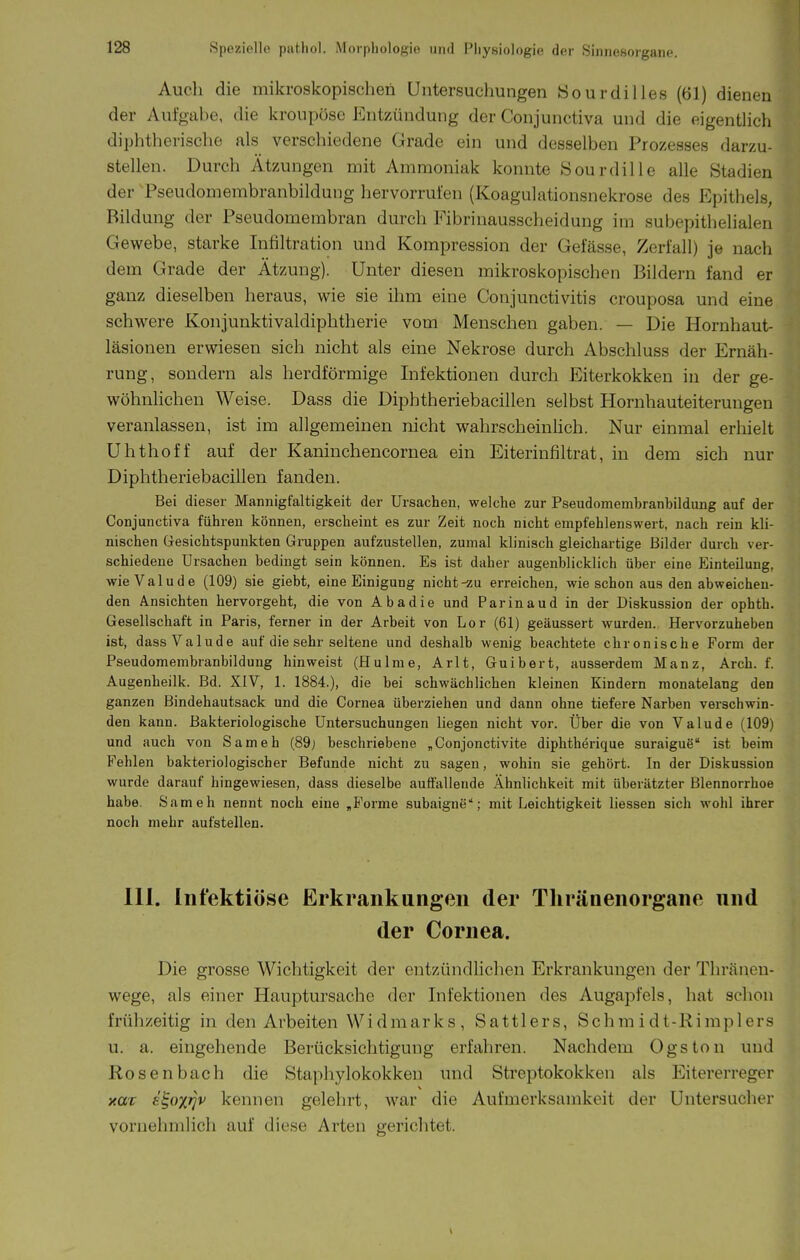 Auch die mikroskopischen Untersuchungen öourdilles (61) dienen der Aufgahe, die kroupöse Entzündung der Conjunctiva und die eigenthch diphtherische als verschiedene Grade ein und desselben Prozesses darzu- stellen. Durch Ätzungen mit Ammoniak konnte Sourdille alle Stadien der Pseudomembranbildung hervorrufen (Koagulationsnekrose des Epithels, Bildung der Pseudomembran durch Fibrinausscheidung im subepithelialen Gewebe, starke Infiltration und Kompression der Gefässe, Zerfall) je nach dem Grade der Ätzung). Unter diesen mikroskopischen Bildern fand er ganz dieselben heraus, wie sie ihm eine Conjunctivitis crouposa und eine schwere Konjunktivaldiphtherie vom Menschen gaben. — Die Hornhaut- läsionen erwiesen sich nicht als eine Nekrose durch Abschluss der Ernäh- rung, sondern als herdförmige Infektionen durch Eiterkokken in der ge- wöhnlichen Weise. Dass die Diphtheriebacillen selbst Hornhauteiterungen veranlassen, ist im allgemeinen nicht wahrscheinhch. Nur einmal erhielt Uhthoff auf der Kaninchencornea ein Eiterinfiltrat, in dem sich nur Diphtheriebacillen fanden. Bei dieser Mannigfaltigkeit der Ursachen, welche zur Pseudomembranhildung auf der Conjunctiva führen können, erscheint es zur Zeit noch nicht empfehlenswert, nach rein kli- nischen Gesichtspunkten Gruppen aufzustellen, zumal klinisch gleichartige Bilder durch ver- schiedene Ursachen bedingt sein können. Es ist daher augenblicklich über eine Einteilung, wieValude (109) sie giebt, eine Einigung nicht-zu erreichen, wie schon aus den abweichen- den Ansichten hervorgeht, die von Abadie und Parinaud in der Diskussion der ophth. Gesellschaft in Paris, ferner in der Arbeit von Lor (61) geäussert wurden. Hervorzuheben ist, dassValude auf die sehr seltene und deshalb wenig beachtete chronische Form der Pseudomembranbildung hinweist (Hulme, Arlt, Guibert, ausserdem Manz, Arch. f. Augenheilk. Bd. XIV, 1. 1884.), die bei schwächlichen kleinen Kindern monatelang den ganzen Bindehautsack und die Cornea überziehen und dann ohne tiefere Narben verschwin- den kann. Bakteriologische Untersuchungen liegen nicht vor. Über die von Valude (109) und auch von Sameh (89j beschriebene „Conjonctivite diphtherique suraiguß ist beim Fehlen bakteriologischer Befunde nicht zu sagen, wohin sie gehört. In der Diskussion wurde darauf hingewiesen, dass dieselbe auffallende Ähnlichkeit mit überätzter Blennorrhoe habe. Sameh nennt noch eine „Forme subaigne; mit Leichtigkeit liessen sich wohl ihrer noch mehr aufstellen. III. Infektiöse Erkrankungen der Thränenorgane und der Cornea. Die grosse Wichtigkeit der entzündlichen Erkrankungen der Thräncn- wege, als einer Hauptursache der Infektionen des Augapfels, hat schon frühzeitig in den Arbeiten Widmarks, Sattlers, Schmidt-Rimplers u. a. eingehende Berücksichtigung erfahren. Nachdem Ogston und Rosenbach die Staphylokokken und Streptokokken als Eitererreger xüT e^oxrjv kennen gelehrt, war die Aufmerksamkeit der Untersucher vornehmlich auf diese Arten gerichtet.