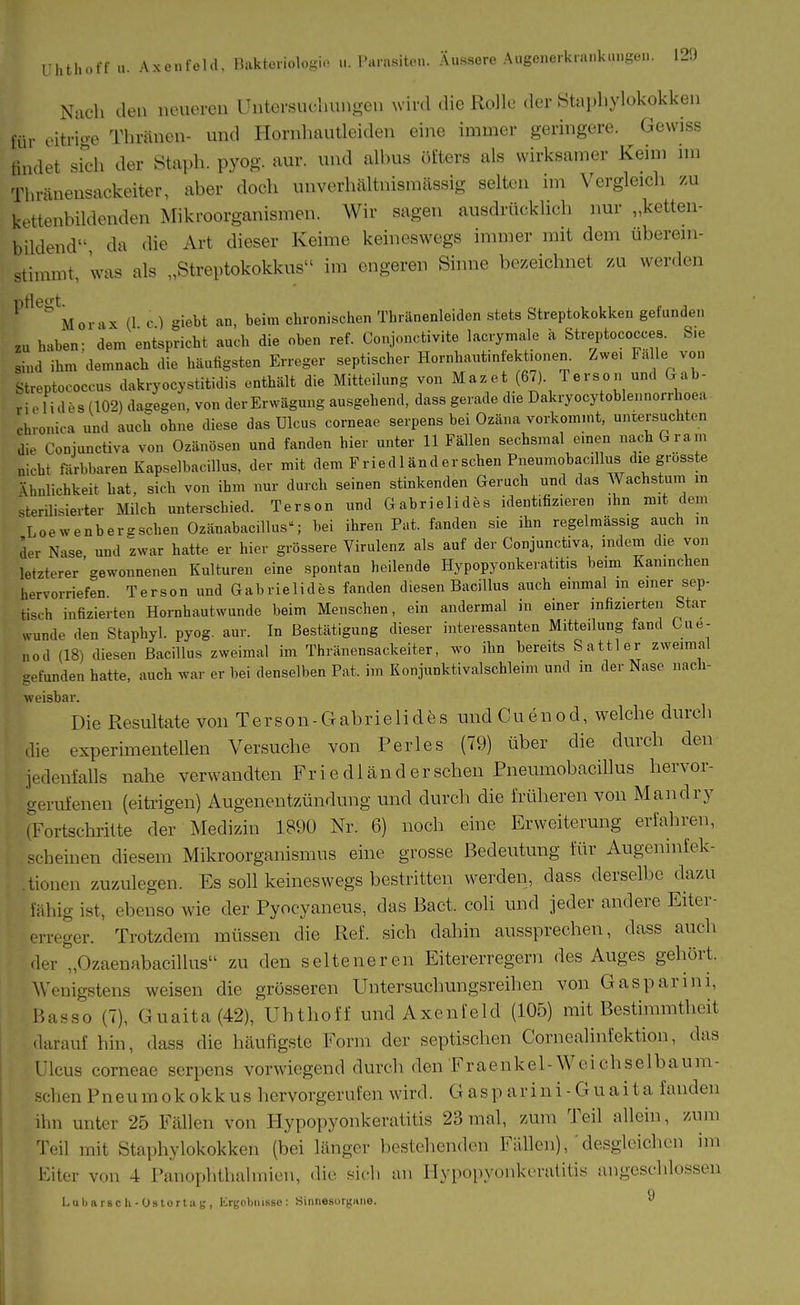 Nach den neueren IJntersneliungen wird die Rolle der Staphylokokken im- eitrioe Thränen- und Homhautleiden eine immer geringere. Gewiss findet sidi der Staph. pyog. aur. und albus öfters als wirksamer Keim im Thränensackeiter, aber doch unverliältnismässig selten im Vergleich zu kettenbildenden Mikroorganismen. Wir sagen ausdrücklich nur „ketteu- bildend da die Art dieser Keime keineswegs immer mit dem überein- stimmt, was als „Streptokokkus im engeren Sinne bezeichnet zu werden ^^^^^Morax (1 c ) giebt an, beim chronischen Thränenleidcn stets Streptokokken gefunden zu haben- dem entspricht auch die oben ref. Conjonctivite lacrymale a Streptococces. Sie sind ihm demnach die häutigsten Erreger septischer Hornhavitinfektionen. Zwei Fä le von Streptococcus dakryocystitidis enthält die Mitteilung von Mazet (67). Terson und &ab- rielides (102) dagegen, von der Erwägung ausgehend, dass gerade die Dakryocytoblennorrhoea chronica und auch ohne diese das Ulcus corneae serpens bei Ozäna vorkommt, untersuchten die Conjunctiva von Ozänösen und fanden hier unter 11 Fällen sechsmal einen nach Gram nicht förbbaren Kapselbacillus, der mit dem Fried 1 ander sehen Pueumobacillus die grosste Vhnlichkeit hat, sich von ihm nur durch seinen stinkenden Geruch und das Wachstum in sterilisierter Milch unterschied. Terson und Gabrielides identifizieren ihn mit dem ' Loewenbergschen Ozänabacillus- bei ihren Fat. fanden sie ihn regelmässig auch in der Nase und zwar hatt^ er hier grössere Virulenz als auf der Conjunctiva, indem die von letzterer gewonnenen Kulturen eine spontan heilende Hypopyonkeratitis beim Kaninchen hervorriefen Terson und Gabrielides fanden diesen Bacillus auch einmal m einer sep- tisch infizierten Hornhautwunde beim Menschen, ein andermal in einer infizierten Star ^vunde den Staphyl. pyog. aur. In Bestätigung dieser interessanten Mitteilung fand Cue- „od (18) diesen Bacillus zweimal im Thränensackeiter, wo ihn bereits Sattler zweimal gefunden hatte, auch war er bei denselben Fat. im Konjunktivalschleim und in der Nase nach- weisbar. Die Resultate von Terson-Gabrielides und Cuenod, welche durch die experimentellen Versuche von Perles (79) über die durch den jedenfalls nahe verwandten Fri e dländ er sehen Pneumobacillus hervor- gerufenen (eitrigen) Augenentzündung und durch die früheren von Mandry rFortschritte der Medizin 1890 Nr. 6) noch eine Erweiterung erfahren, scheinen diesem Mikroorganismus eine grosse Bedeutung für Augeninfek- tionen zuzulegen. Es soll keineswegs bestritten werden, dass derselbe dazu fähig ist, ebenso wie der Pyocyaneus, das Bact. coli und jeder andere Eiter- erreger. Trotzdem müssen die Ref. sich dahin aussprechen, dass auch der „Ozaenabacillus zu den selteneren Eitererregern des Auges gehört. Wenigstens weisen die grösseren Untersuchungsreihen von Gasparini, Basso (7), Guaita(42), Uhthoff und Axenfeld (105) mit Bestimmtheit darauf hin, dass die hcäufigste Form der septischen Cornealinfektion, das Ulcus corneae serpens vorwiegend durch den Fraenkel-Weichselbauni- schen Pneumokokkus hervorgerufen wird. Gasparini-Guaita fanden ihn unter 25 Fällen von Hypopyonkeratitis 23 mal, zum Teil allein, zum Teil mit Staphylokokken (bei Länger bestehenden Fällen),'desgleichen im Eiter von 4 Panophthalmien, die sich an Hypopyonkeratitis angeschlossen q Luljarscli-Üstortag, Krjfclmisse: Sinnesorgniie. 