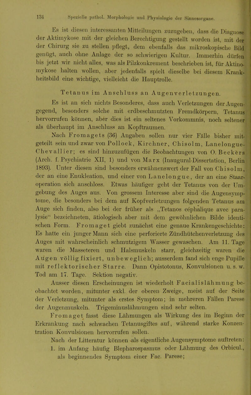 13i Speziollo piiMiul. Mor|)liol(),t?i(! und Pliysiologio der Sinnesorgane. Es ist diesen interessanten Mitteilungen zuzugeben, dass die Diagnose der Aktimykose mit der gleichen Bereclitigung gestellt worden ist, mit der der Chirurg sie zu stellen pflegt, dem ebenfalls das mikroskopische Bild genügt, auch ohne Anlage der so schwierigen Kultur. Immerhin dürfen bis jetzt wir nicht alles, was als Pilzkonkrement beschrieben ist, für Aktino- mykose halten wollen, aber jedenfalls spielt dieselbe bei diesem Krank- heitsbild eine wichtige, vielleicht die Hauptrolle. Tetanus im Anschluss an Augenvcrletzungen. Es ist an sich nichts Besonderes, dass auch Verletzungen der Augen- gegend, besonders solche mit erdbeschmutzten Fremdkörpern, Tetanus hervorrufen können, aber dies ist ein seltenes Vorkommnis, noch seltener als überhaupt im Anschluss an Kopftraumen. Nach Fromagets (36) Angaben sollen nur vier Fälle bisher mit- geteilt sein und zwar von Pollock, Kirchner, Chisolm, Lanelongue- Chevallier; es sind hinzuzufügen die Beobachtungen von 0. Beck&rs (Arch. f. Psychiatrie XII, 1) und von Marx (Inaugural-Dissertation, Berhn 1893). Unter diesen sind besonders erwähnenswert der Fall von Chisolm, der an eine Enukleation, und einer von Lanelongue, der an eine Staar- operation sich anschloss. Etwas häufiger geht der Tetanus von der Um- gebung des Auges aus. Von grossem Interesse aber sind die Augensymp- tome, die besonders bei dem auf Kopfverletzungen folgenden Tetanus am Auge sich finden, also bei der früher als „Tetanos cephahque avec para- lysie bezeichneten, ätiologisch aber mit dem gewöhnlichen Bilde identi- schen Form. Fromaget giebt zunächst eine genaue Krankengeschichte: Es hatte ein junger Mann sich eine perforierte Zündhütchenverletzung des Auges mit wahrscheinlich schmutzigem Wasser gewaschen. Am 11. Tage waren die Masseteren und Halsmuskeln starr, gleichzeitig waren die Aiigen völlig fixiert, unbeweglich; ausserdem fand sich enge Pupille mit reflektorischer Starre. Dann Opistotonus, Konvulsionen u. s. w. Tod am 17. Tage. Sektion negativ. Ausser diesen Erscheinungen ist wiederholt Facialislähmung be- obachtet worden, mitunter exkl. der oberen Zweige, meist auf der Seite der Verletzung, mitunter als erstes Symptom; in mehreren Fällen Parese der Augenmuskeln. Trigeminuslähmungen sind sehr selten. Fromaget fasst diese Lähmungen als Wirkung des im Beginn der Erkrankung nach schwachen Tetanusgiftes auf, während starke Konzen- tration Konvulsionen hervorrufen sollen. Nach der Litteratur können ^als eigentHche Augensymptome auftreten: 1. im Anfang häufig Blepharospasmus oder Lähmung des Orbicul., als beginnendes Symptom einer Fac. Parese;