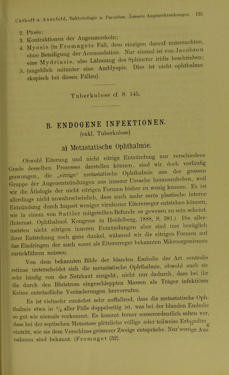 i;htl,oft u. Ax„.f.U., B.*U.ri.,l,.sic u. i'»,..»ilo„. Ä„s»c.,o A„gcn.,k„,„kn„„«n. >35 2. Ptosis; 3 Kontraktionen der Augenmuskeln; .„,.„,„.1,,«,, V Myosis (inFromagets Fall, dem einzigen darauf * ohne Beteiligung der Accomodation. Nur einmal .st von Jacobs,on n Mydrtasfs, also Uinnung des Splnncter iridis besc meben; 6. (angeblich mitunter eine Amblyopie. Dies ist n.cht opbthalmo- skopisch bei diesen Fällen). Tuberkulose cf. S. 145. B. ENDOGENE INFEKTIONEN. (exkl. Tuberkulose). a) Metastatische OpMlialmie. Obwohl Eiterung und nicht eitrige Entzmulung nur v-schiedene Grade desselben Prozesses darstellen können, smd wn- doch voiUufig i'ungen, die „eitrige metastatische Ophthalmie ans der grossen frppe de; Angenentznudungen aus innerer Ursache herauszuheben^ „ wir <Ue Ätiologie der nicht eitrigen Formen bisher zu wemg kennen. Es ist lerdings nicht unwahrscheinlich, dass auch mehr serös plastische interne Entzündung durch Import weniger virulenter Eitererreger entstehen können wie in einem von Sattler mitgeteilten Befunde es gewesen M sein sehemt. Tllternat. Ophthalmol. Kongress in Heidelberg, 1888, S. 381.) Die aller- meisten nicht eitrigen inneren Entzündungen aber smd uns bezüglich ihrer Entstehung noch ganz dunkel, während wir die eitrigen Formen aut das Eindringen der auch sonst als Eitererreger bekannten Mikroorganismen zurückführen müssen. Von dem bekannten Bilde der blanden Embolie der Art. centralis retinae unterscheidet sich die metastatische Ophthalmie, obwolil auch sie sehr häufig von der Netzhaut ausgeht, nicht nur dadurch, dass bei ihr die durch den Blutstrom eingeschleppten Massen als Träger infektiöser Keime entzündhche Veränderungen hervorrufen. Es ist vielmehr zunächst sehr auffallend, dass die metastatische Oph- thalmie etwa in Vs aller Fälle doppelseitig ist, was bei der blanden Embohe so gut wie niemals vorkommt. Es kommt ferner ausserordentlich selten vor, dass bei der septischen Metastase plötzliche völlige oder teilweise Erbijudun^. eintritt, wie sie dem Verschluss grösserer Zweige entspräche. Nufwenige Aus- nahmen sind bekannt. (Fromaget (32).