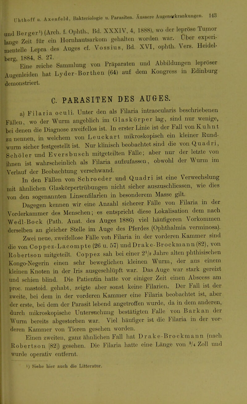 und Bergei-) (Arch. f. Ophtli., IM. XXXIV, 4, 1888), wo der lepröse Tumor laua-e Zeit für ein Horuhautsarkom gehalten worden war. Uber experi- .^.entelle Lepra des Auges cf. Vossius, Bd. XVI, ophth. Vers. Heidel- berg, 1884, S. 27. Eine reiche Sammlung von Präparaten und Abbildungen lepröser Augenleiden hat Lyder-Borthen (64) auf dem Kongress in Edinburg demonstriert. C. PARASITEN DES AUGES. a) Filaria oculi. Unter den als Filaria intraocularis beschriebenen Fällen, wo der Wurm angeblich im Glaskörper lag, sind nur wenige, bei denen die Diagnose zweifellos ist. In erster Linie ist der Fall von Kuhnt zu nennen, m welchem von Leuckart mikroskopisch ein kleiner Rund- wurm sicher festgestellt ist. Nur klinisch beobachtet sind die von Quadri, Schöler und Eversbusch mitgeteilten Fälle; aber nur der letzte von ihnen ist wahrscheinlich als Filaria aufzufassen, obwohl der Wurm im Verlauf der Beobachtung verschwand. In den Fällen von Schroeder und Quadri ist eine Verwechslung mit ähnUchen Glaskörpertrübungen nicht sicher auszuschliessen, wie dies von den sogenannten Linsenfilarien in besonderem Masse gilt. Dagegen kennen wir eine Anzahl sicherer Fälle von Filaria in der Vorderkammer des Menschen; es entspricht diese Lokalisation dem nach Wedl-Bock (Path. Anat. des Auges 1886) viel häufigeren Vorkommen derselben an gleicher Stelle im Auge des Pferdes (Ophthalmia vermi.nosa). Zwei neue, zweifellose Fälle von Filaria in der vorderen Kammer sind die von Coppez-Lacompte (26 u. 57) undDrake-Brockmann(82), von Robertson mitgeteilt. Coppez sah bei einer 2V2 Jahre alten phthisischen Kongo-Negerin einen sehr beweglichen kleinen Wurm, der aus einem kleinen Knoten in der Iris ausgeschlüpft war. Das Auge war stark gereizt und schien blind. Die Patientin hatte vor einiger Zeit einen Abscess am proc. mastoid. gehabt, zeigte aber sonst keine Filarien. Der Fall ist der zweite, bei dem in der vorderen Kammer eine Filaria beobachtet ist, aber der erste, bei dem der Parasit lebend angetroffen wurde, da in dem anderen, durch mikroskopische Untersuchung bestätigten Falle von Bark an der Wurm bereits abgestorben war. Viel häufiger ist die Filaria in der vor- deren Kammer von Tieren gesehen worden. Einen zweiten, ganz ähnlichen Fall hat Drake-Brockmann (nach Robertson [82]) gesehen. Die Filaria hatte eine Länge von 8/4 Zoll und wurde operativ entfernt. 1) Siehe liier auch die Litteratur.