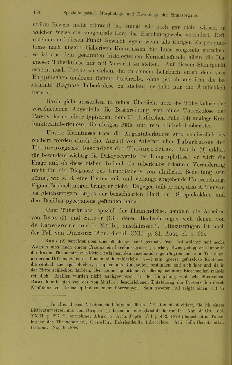 Strikte Beweis nicht erbraclit ist, zumal wir noch gar nicht wissen, irx welcher Weise die kongenitale Lues das Hornhautgewebe verändert Heft' möchten auf diesen Punkt Gewicht legen; wenn alle übrigen Körpersymp. tome nach unsern bisherigen Kenntnissen für Lues congenita sprechen, so ist aus dem genannten histologischen Kornealbefunde allein die Dia- gnose: Tuberkulose nur mit Vorsicht zu stellen. Auf diesem Standpunkt scheint auch Fuchs zu stehen, der in seinem Lehrbuch einen dem von Hippeischen analogen Befund beschreibt, ohne jedoch aus ihm die be- vstimmte Diagnose Tuberkulose zu stellen; er hebt nur die Ähnlichkeit hervor. Bach giebt ausserdem in seiner Übersicht über die Tuberkulose der verschiedenen Augenteile die Beschreibung von einer Tuberkulose der Tarsus, ferner einer typischen, dem Uhthoffsehen Falle (14) analoge Kon- junktivaltuberkulo.se; die übrigen Fälle sind rein klinisch beobachtet. Unsere Kenntnisse über die Augentuberkulose sind schliesslich be- reichert worden durch eine Anzahl von Arbeiten über Tuberkulose der Thränenorgane, besonders der Thränendrüse. Jaulin (9) erklärt für besonders wichtig die Dakryocystitis bei Lungenphthise; er wirft die Frage auf, ob diese bisher dreimal als tuberkulös erkannte Veränderung nicht für die Diagnose des Grundleidens von ähnhcher Bedeutung sein könne, wie z. B. eine Fistula ani, und verlangt eingehende Untersuchung. Eigene Beobachtungen bringt er nicht. Dagegen teilt er mit, dass A. Terson bei gleichzeitigem Lupus der benachbarten Haut nur Streptokokken und den Bacillus pyocyaneus gefunden habe. Über Tuberkulose, speziell der Thränendrüse, handeln die Arbeiten von Baas (2) und Salz er (13), deren Beobachtungen sich denen von de Lapersonne und L. Müller anschliessend). Hinzuzufügen ist noch der Fall von Dianoux (Ann. d'ocul. CXII, p. 81, Aoüt, cf. p. 00). Baas (2) berichtet über eine 59 jährige sonst gesunde Frau, bei welcher seit sechs Wochen sich nach einem Trauma ein haselnussgrosser, derber, etwas gelappter Tunior in der linken Thränendrüse bildete; zwischen den auseinander gedrängten und zum Teil dege- nerierten Drüsenelementen fanden sich zahlreiche '/a—2 mm grosse gefässlose Knötchen, die central aus epitheloiden, peripher aus Rundzellen bestanden und sich hier und da in der Mitte schlechter färbten, aber keine eigentliche Verkäsung zeigten; Riesenzellen massig reichlich. Bacillen wurden nicht nachgewiesen. In der Umgebung zahlreiche Mastzellen. Baas konnte sich von der von Mü 11 er .beschriebenen Entstehung der Riesenzellen durch Konfluenz von Drüsenepithelien nicht überzeugen. Sein zweiter Fall zeigte einen seit -'/i 1) In allen diesen Arbeiten sind folgende ältere Arbeiten nicht citiert, die ich einem Litteraturverzeichnis von Baquis (II tracoma delle glundule lacrimale, Ann. di Ott. Vol. XXIII. p. 227 if.) entnehme: Abadie, AiYh. d'opth. T. I. p. 432. 1878 (doppelseitige Tuber- kulose der Thränendrüse), Gonella,, Dakrioadenite tubercolare. Atti della Societä ottai. Italiana. Napoli 1888.