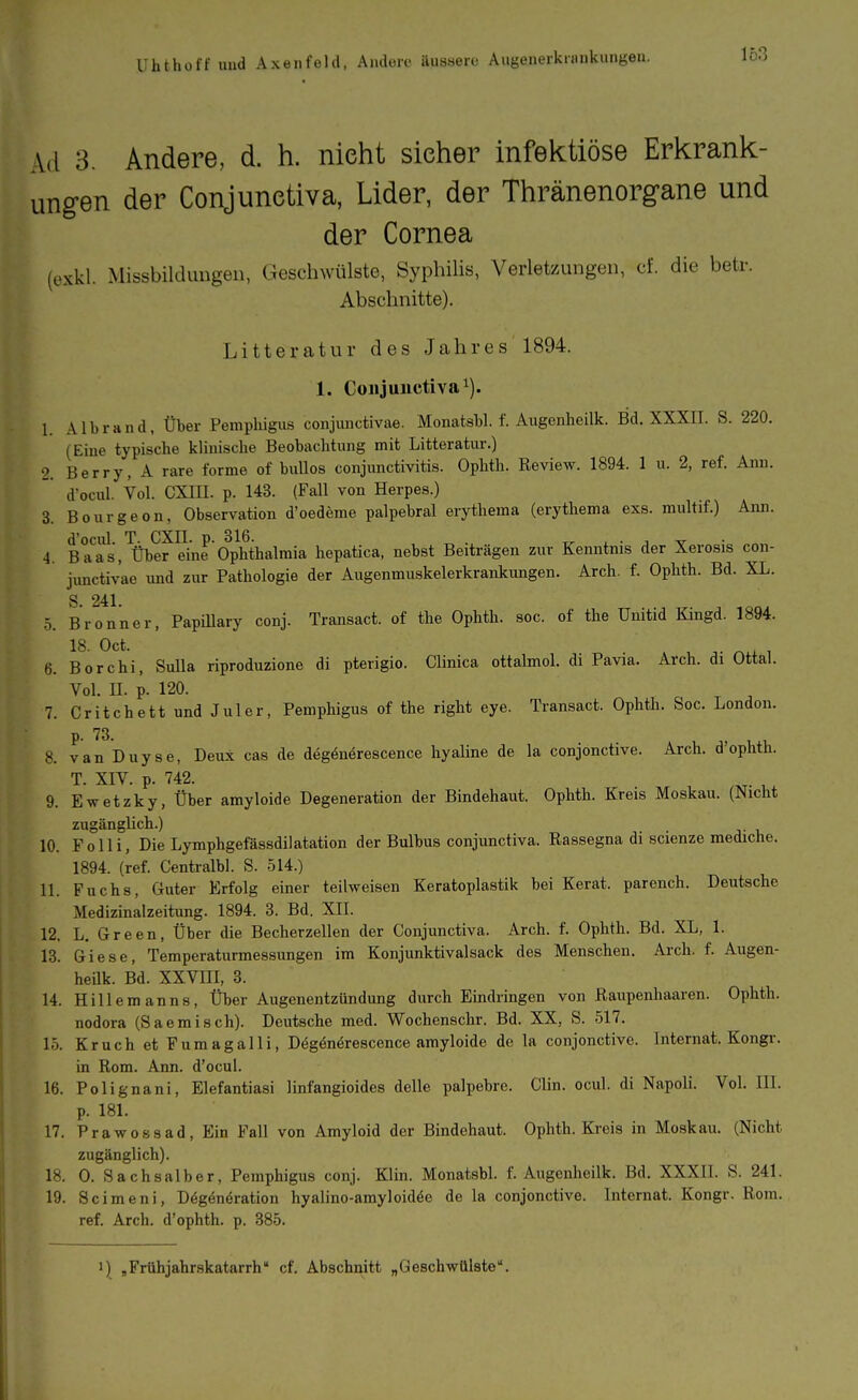 Ad 3. Andere, d. h. nicht sieher infektiöse Erkrank- ungen der Conjunetiva, Lider, der Thränenorgane und der Cornea (exkl. Missbilduugeii, Geschwülste, Syphilis, Verletzungen, cf. die betr. Abschnitte). Litteratur des Jahres 1894. 1. Conjunctivae). 1. Albrand, Über Pemphigus conjunctivae. Monatsbl. f. Augcnheilk. Bd. XXXII. S. 220. (Eine typische klinische Beobachtung mit Litteratur.) 2. Barry, A rare forme of bullös Conjunctivitis. Ophth. Review. 1894. 1 u. 2, ref. Ann. d'ocul. Vol. CXIII. p. 143. (Fall von Herpes.) 3. Bourgeon, Observation d'oedeme palpebral erytheraa (erythema exs. multif.) Ann. 4. Ba^s,'übere^n^Ophthalmia hepatica, nebst Beiträgen zur Kenntnis der Xerosis con- junctivae und zur Pathologie der Augenmuskelerkrankungen. Arch. f. Ophth. Bd. XL. 5. Bronner, Papillary conj. Transact. of the Ophth. soc. of the Unitid Kingd. 1894. 18. Oct. 6. Bor Chi, Sulla riproduzione di pterigio. Clinica ottalmol. di Pavia. Arch. di Ottal. Vol. II. p. 120. 7. Critchett und Juler, Pemphigus of the right eye. Transact. Ophth. Soc. London. P 8. vanDuyse, Deux cas de deg^nerescence hyaline de la conjonctive. Arch. d'ophth. T. XIV. p. 742. 9. Ewetzky, Über amyloide Degeneration der Bindehaut. Ophth. Kreis Moskau. (Nicht zugänglich.) _ 10. Folli, Die Lymphgefässdilatation der Bulbus conjunetiva. Rassegna di scienze mediche. 1894. (ref. Centralbl. S. 514.) 11. Fuchs, Guter Erfolg einer teilweisen Keratoplastik bei Kerat. parench. Deutsche Medizinalzeitung. 1894. 8. Bd. XII. 12. L. Green, Über die Becherzellen der Conjunetiva. Arch. f. Ophth. Bd. XL, 1. 13. Giese, Temperaturmessimgen im Konjunktivalsack des Menschen. Arch. f. Augen- heUk. Bd. XXVIII, 3. 14. Hillemanns, Üher Augenentzündung durch Eindringen von Raupenhaaren. Ophth. nodora (Saemisch). Deutsche med. Wochenschr. Bd. XX, S. 517. 15. Kruch et Fumagalli, Deg^nörescence amyloide de la conjonctive. Internat. Kongr. in Rom. Ann. d'ocul. 16. Polignani, Elefantiasi linfangioides delle palpebre. Clin. ocul. di Napoli. Vol. III. p. 181. 17. Prawossad, Ein Fall von Amyloid der Bindehaut. Ophth. Kreis in Moskau. (Nicht zugänglich). 18. 0. Sachsaiber, Pemphigus conj. Klin. Monatsbl. f. Augenheilk. Bd. XXXII. S. 241. 19. Scimeni, Dögönöration hyalino-amyloid^e de la conjonctive. Internat. Kongr. Rom. ref. Arch. d'ophth. p. 385. 1) „Frühjahr-skatarrh cf. Abschnitt „Geschwülste\ I