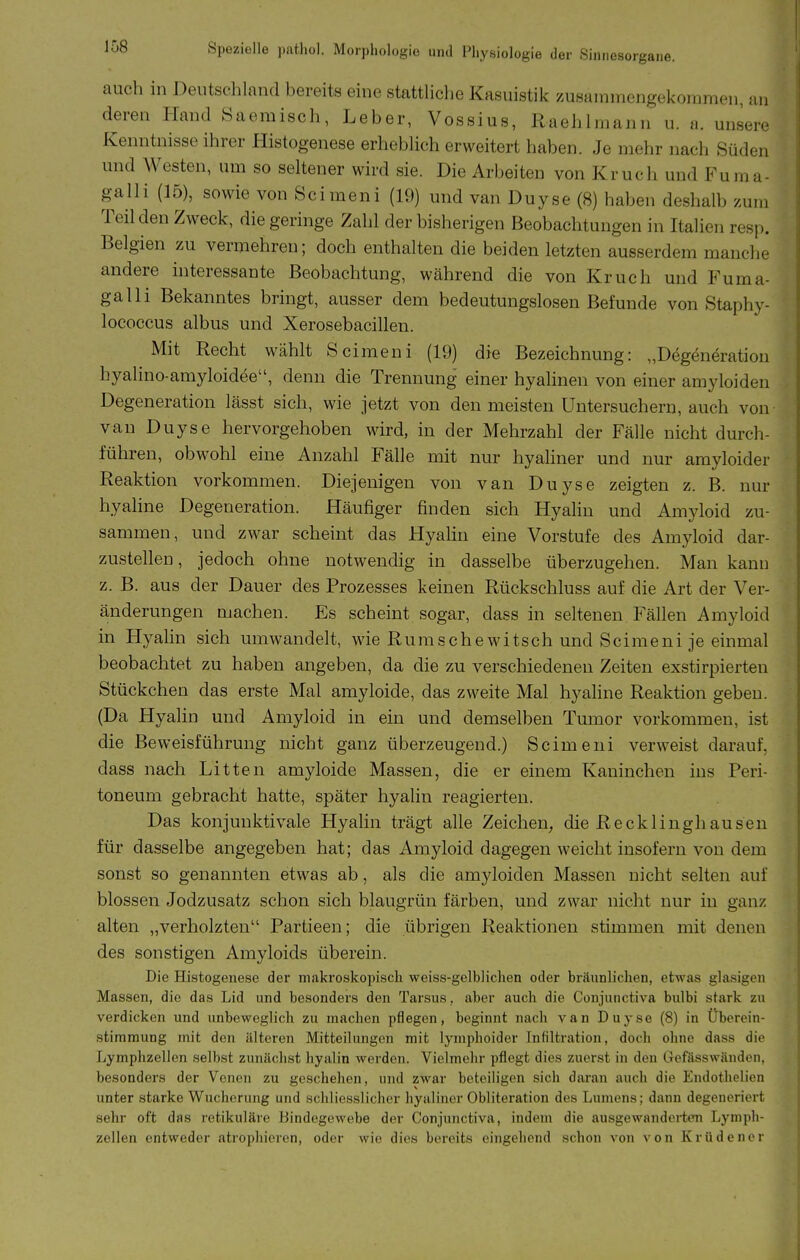 auch in Deutschland bereits eine stattliche Kasuistik zusammengekoramen, an deren Hand Saemisch, Leber, Vossius, Raehlmann u. a. unsere Kenntnisse ihrer Histogenese erhebhch erweitert haben. Je mehr nach Süden und Westen, um so seltener wird sie. Die Arbeiten von Kruch und Fuma- galli (15), sowie von Scimeni (19) und van Duyse (8) haben deshalb zum Teil den Zweck, die geringe Zahl der bisherigen Beobachtungen in Italien resp. Belgien zu vermehren; doch enthalten die beiden letzten ausserdem manche andere hiteressante Beobachtung, während die von Kruch und Fuma- galli Bekanntes bringt, ausser dem bedeutungslosen Befunde von Staphy- lococcus albus und Xerosebacillen. Mit Recht wählt Scimeni (19) die Bezeichnung: „Degeneration hyalino-amyloidee, denn die Trennung einer hyalinen von einer amyloiden Degeneration lässt sich, wie jetzt von den meisten üntersuchern, auch von van Duyse hervorgehoben wird, in der Mehrzahl der Fälle nicht durch- führen, obwohl eine Anzahl Fälle mit nur hyahner und nur amyloider Reaktion vorkommen. Diejenigen von van Duyse zeigten z. B. nur hyaline Degeneration. Häufiger finden sich Hyalin und Amyloid zu- sammen, und zwar scheint das Hyalin eine Vorstufe des Amyloid dar- zustellen, jedoch ohne notwendig in dasselbe überzugehen. Man kann z. B. aus der Dauer des Prozesses keinen Rückschluss auf die Art der Ver- änderungen machen. Es scheint sogar, dass in seltenen Fällen Amyloid in Hyalin sich umwandelt, wie Rumschewitsch und Scimeni je einmal beobachtet zu haben angeben, da die zu verschiedenen Zeiten exstirpierten Stückchen das erste Mal amyloide, das zweite Mal hyaline Reaktion geben. (Da Hyalin und Amyloid in ein und demselben Tumor vorkommen, ist die Beweisführung nicht ganz überzeugend.) Scimeni verweist darauf, dass nach Litten amyloide Massen, die er einem Kaninchen ins Peri- toneum gebracht hatte, später hyalin reagierten. Das konjunktivale Hyalin trägt alle Zeichen, die Recklinghausen für dasselbe angegeben hat; das Amyloid dagegen weicht insofern von dem sonst so genannten etwas ab, als die amyloiden Massen nicht selten auf blossen Jodzusatz schon sich blaugrün färben, und zwar nicht nur in ganz alten „verholzten Partieen; die übrigen Reaktionen stimmen mit denen des sonstigen Amyloids überein. Die Histogenese der makroskopisch weiss-gelblichen oder bräunlichen, etwas glasigen Massen, die das Lid und besonders den Tarsus, aber auch die Conjunctiva bulbi stark zu verdicken und unbeweglich zu machen pflegen, beginnt nach van Duyse (8) in Überein- stimmung mit den älteren Mitteilungen mit lymphoider Infiltration, doch ohne dass die Lymphzellen selbst zunächst hyalin werden. Vielmehr pflegt dies zuerst in den Gefässwänden, besonders der Venen zu geschehen, und zwar beteiligen sich daran auch die Endothelicn unter starke Wucherung und schliesslicher hyaliner Obliteration des Lumens; dann degeneriert sehr oft das retikuläre Bindegewebe der Conjunctiva, indem die ausgewanderten Lymph- zellen entweder atropliieren, oder wie dies bereits eingehend schon von von Krüdenor