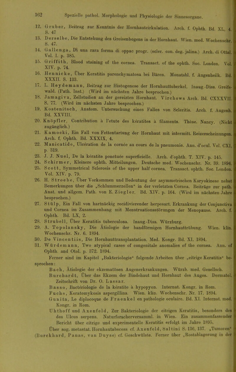 12. Grub er, Beitrag zur Kenntnis der Hornhautcirkulation. Arch. f. Ophth Bd Xr A. S. 47 1 • • ». 13. Derselbe, Die Entstehung dos Greisenbogens in der Hornhaut. Wien. med. Wochenschr S. 47. 14. Gallenga, Di una rara forma di oppac progr. (scler. con. deg. jalina.) Arch. di Ottal. Vol. I. p. 385. 15. Griffith, Blood staining of the Cornea. Transact. of the ophth. Soc. London Vol XIV. p. 74. 1 • . 16. Hennicke, Über Keratitis parenchymatosa bei Bären. Monatsbl. f. Augenheilk Bd XXXII. S. 133. 17. L. Hey de mann, Beitrag zur Histogenese der Hornhauttuberkel. Inaug.-Diss. Greife- wald. (Path. Inst.) (Wird im nächsten Jahre besprochen.) 18. Jamagiva, Zellstudien an der gereizten Hornhaut. Virchows Arch. Bd. CXXXVII. S. 77. (Wird im nächsten Jahre besprochen.) 19. Kostenitsch, Anatom. Untersuchung eines Falles von Scleritis. Arch f Augenh Bd. XXVIII. 20. Knöpf 1er, Contribution ä l'etute des keratites ä filaments. These. Nancy. (Nicht zugänglich.) 21. Kamocki, Ein Fall von Fettentartnng der Hornhaut mit intermitt. Reizerscheinungen Arch. f. Ophth. Bd. XXXIX, 4. 22. Manicatide, Ulcöration de la corn^e au cours de la pneumonie. Ann. d'ocul. Vol CXI p. 319. 23. J. J. Nuel, De la köratite ponctuee superficielle. Arch. d'ophth. T. XIV. p. 145. 24. Schirm er. Kleinere ophth. Mitteilungen. Deutsche med. Wochenschr. Nr. 89. 1894. 25. Scott, Symmetrical Sclerosis of the upper half cornea. Transact. ophth. Soc. London. Vol. XIV. p. 79. 26. H. Stroebe, Über Vorkommen und Bedeutung der asymmetrischen Karyokinese nebst Bemerkungen über die „Schlummerzellen in der verletzten Cornea. Beiträge zur path. Anat. und allgem. Path. von E. Ziegler. Bd. XIV. p. 164. (Wird im nächsten Jahre besprochen.) 27. Stülp, Ein Fall von hartnäckig recidivierender herpesart. Erkrankung der Conjunctiva und Cornea im Zusammenhang mit Menstruationsstörungen der Menopause. Arch. f. Ophth. Bd. LX, 2. 28. Strubell, Über Keratitis tuberculosa. Inaug.-Diss. Würzburg. 29. A. Topolansky, Die Ätiologie der bandförmigen Hornhauttrübung. Wien. kUn. Wochenschr. Nr. 6. 1894. 30. De Vincentiis, Die Hornhauttransplantation. Med. Kongr. Bd. XI. 1894. 31. Würdemann, Two atypical cases of congenitale anomalies of the Cornea. Ann. of Ophth. and Otol. p. 372. 1894. Ferner sind im Kapitel ,Bakteriologie folgende Arbeiten über „eitrige Keratitis be- sprochen : Bach, Ätiologie der ekzematösen Augenerkrankungen. Würzb. med. Gesellsch. Burchardt, Über das Ekzem der Bindehaut und Hornhaut des Auges. Dermatol. Zeitschrift von Dr. 0. Lassar. Bas so, Bacteriologie de la keratite ä hypopyon. Internat. Kongr. in Rom. Fuchs, Keratomykosis aspergillina. Wien. klin. Wochenschr. Nr. 17. 1894. Guaita, Le diplocoque de Fraenkel en pathologie oculaire. Bd. XL Internat, med. Kongr. in Rom. Uhthoff und Axenfeld, Zur Bakteriologie der eitrigen Keratitis, besonders des des Ulcus serpens. Naturforscherversamml. in Wien. Ein zusammenfassender Bericht über eitrige imd experimentelle Keratitis erfolgt im Jahre 1895. Über sog. metastat. Hornhautabscess cf. Axenfeld, Saltini S. 136, 137. ,Tumoren (Burckhard, Panas, van Duyse) cf. Geschwülste. Ferner über „Rostablagerung in der