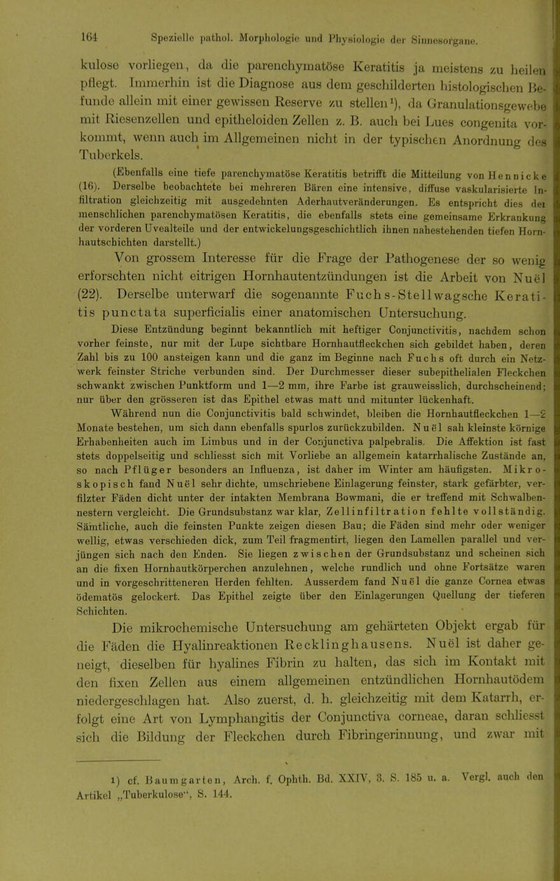 kulose vorliegen, da die parenchymatöse Keratitis ja meistens zu heilen pflegt. Immerhin ist die Diagnose aus dem geschilderten histologischen Be- funde allein mit einer gewissen Reserve zu stellen da Granulationsgewebe mit Riesenzellen und epitheloiden Zellen z. B. auch bei Lues congenita vor- kommt, wenn auch im Allgemeinen nicht in der typischen Anordnung des Tuberkels. (Ebenfalls eine tiefe parenchymatöse Keratitis betrifft die Mitteilung von H e n n i c k e (16). Derselbe beobachtete bei mehreren Bären eine intensive, diffuse vaskularisierte In- filtration gleichzeitig mit ausgedehnten Aderhautveränderungen. Es entspricht dies dei menschlichen parenchymatösen Keratitis, die ebenfalls stets eine gemeinsame Erkrankung der vorderen Uvealteile und der entwickelungsgeschichtlich ihnen nahestehenden tiefen Horn- hautschichten darstellt.) Von grossem Interesse für die Frage der Pathogenese der so wenig erforschten nicht eitrigen Hornhautentzündungen ist die Arbeit von Nuel (22). Derselbe unterwarf die sogenannte Fuchs-Stellwagsche Kerati- tis punctata superficialis einer anatomischen üntersuchung. Diese Entzündung beginnt bekanntlich mit heftiger Conjunctivitis, nachdem schon vorher feinste, nur mit der Lupe sichtbare Hornhautfleckchen sich gebildet haben, deren Zahl bis zu 100 ansteigen kann und die ganz im Beginne nach Fuchs oft durch ein Netz- werk feinster Striche verbunden sind. Der Durchmesser dieser subepithelialen Fleckchen schwankt zwischen Punktform und 1—2 mm, ihre Farbe ist grauweisslich, durchscheinend; nur über den grösseren ist das Epithel etwas matt und mitunter lückenhaft. Während nun die Conjunctivitis bald schwindet, bleiben die Hornhautfleckchen 1—2 Monate bestehen, um sich dann ebenfalls spurlos zurückzubilden. Nuel sah kleinste körnige Erhabenheiten auch im Limbus und in der Coajunctiva palpebralis. Die Affektion ist fast stets doppelseitig und schliesst sich mit Vorliebe an allgemein katarrhalische Zustände an, so nach Pflüger besonders an Influenza, ist daher im Winter am häufigsten. Mikro- skopisch fand Nuel sehr dichte, umschriebene Einlagerung feinster, stark gefärbter, ver- filzter Fäden dicht unter der intakten Membrana Bowmani, die er treffend mit Schwalben- nestern vergleicht. Die Grundsubstanz war klar, Zellinfiltration fehlte vollständig. Sämtliche, auch die feinsten Punkte zeigen diesen Bau; die Fäden sind mehr oder weniger wellig, etwas verschieden dick, zum Teil fragmentirt, liegen den Lamellen parallel und ver- jüngen sich nach den Enden. Sie liegen zwischen der Grundsubstanz und scheinen sich an die fixen Hornhautkörperchen anzulehnen, welche rundlich und ohne Fortsätze waren und in vorgeschritteneren Herden fehlten. Ausserdem fand Nu6l die ganze Cornea etwas ödematös gelockert. Das Epithel zeigte über den Einlagerungen Quellung der tieferen Schichten. Die mikrochemische üntersuchung am gehärteten Objekt ergab für die Fäden die Hyalinreaktionen Recklinghausens. Nuel ist daher ge- neigt, dieselben für hyalines Fibrin zu halten, das sich im Kontakt mit den fixen Zellen aus einem allgemeinen entzündhchen Hornhautödem niedergeschlagen hat. Also zuerst, d. h. gleichzeitig mit dem Katarrh, er- folgt eine Art von Lymphangitis der Conjunctiva corneae, daran schliesst sich die Bildung der Fleckchen durch Fibringerinnung, und zwar mit 1) cf. Baumgarten, Arch. f. Ophth. Bd. XXIV, 3. S. 185 u. a. Vergi. auch den Artikel „Tuberkulose, S. 144.