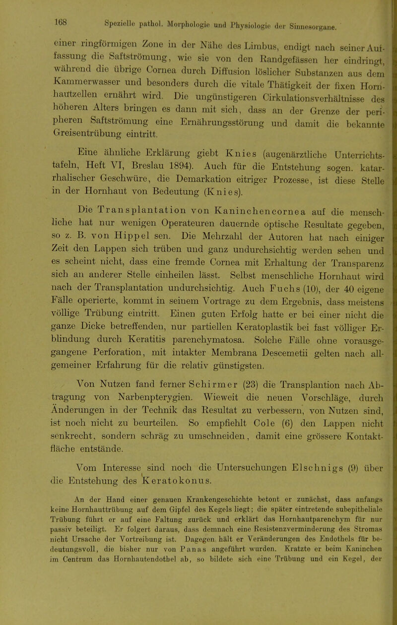 einer ringförmigen Zone in der Nähe des Lirabus, endigt nach seiner Auf- fassung die Saftströmung, wie sie von den Randgefässen her eindringt, während die übrige Cornea durch Diffusion löshcher Substanzen aus dem Kammerwasser und besonders durch die vitale Thätigkeit der fixen Horn- haiTtzellen ernährt wird. Die ungünstigeren Cirkulationsverhältnisse des höheren Alters bringen es dann mit sich, dass an der Grenze der peri- pheren Saftströmung eine Ernährungsstörung und damit die bekannte Greisentrübung eintritt. Eine ähuHche Erklärung giebt Knies (augenärztliche Unterrichts- tafeln, Heft VI, Breslau 1894). Auch für die Entstehung sogen, katar- rhalischer Geschwüre, die Demarkation eitriger Prozesse, ist diese Stelle in der Hornhaut von Bedeutung (Knies). Die Transplantation von Kaninchencornea auf die meusch- hche hat nur wenigen Operateui-en dauernde optische Resultate gegeben, so z. B. von Hippel sen. Die Mehrzahl der Autoren hat nach einiger Zeit den Lappen sich trüben und ganz undurchsichtig werden sehen und es scheint nicht, dass eine fremde Cornea mit Erhaltung der Transparenz sich au anderer Stelle einheilen lässt. Selbst menschliche Hornhaut wird nach der Transplantation undurchsichtig. Auch Fuchs (10), der 40 eigene Fälle operierte, kommt in seinem Vortrage zu dem Ergebnis, dass meistens völlige Trübung eintritt. Einen guten Erfolg hatte er bei einer nicht die ganze Dicke betreffenden, nur partiellen Keratoplastik bei fast völliger Er- bhndung durch Keratitis parenchymatosa. Solche Fälle ohne vorausge- gangene Perforation, mit intakter Membrana Descemetii gelten nach all- gemeiner Erfahrung für die relativ günstigsten. Von Nutzen fand ferner Schirm er (23) die Transplantion nach Ab- tragung von Narbenpterygien. Wieweit die neuen Vorschläge, durch Änderungen in der Technik das Resultat zu verbessern, von Nutzen sind, ist noch nicht zu beurteilen. So empfiehlt Cole (6) den Lappen nicht senkrecht, sondern schräg zu umschneiden, damit eine grössere Kontakt- fläche entstände. Vom Interesse sind noch die Untersuchungen Elschnigs (9) über die Entstehung des Keratokonus. An der Hand einer genauen Krankengeschichte betont er zunächst, dass anfangs keine Hornhauttrübung auf dem Gipfel des Kegels liegt; die später eintretende subepitheliale Trübung führt er auf eine Faltung zurück und erklärt das HornhautparenchjTii für nur passiv beteiligt. Er folgert daraus, dass demnach eine Resistenzverminderung des Stromas nicht Ursache der Vortreibung ist. Dagegen hält er Veränderungen des Endothels für be- deutungsvoll, die bisher nur von Panas angeführt wurden. Kratzte er beim Kaninchen im Centrum das Hornhautendotbel ab, so bildete sich eine Trübung und ein Kegel, der