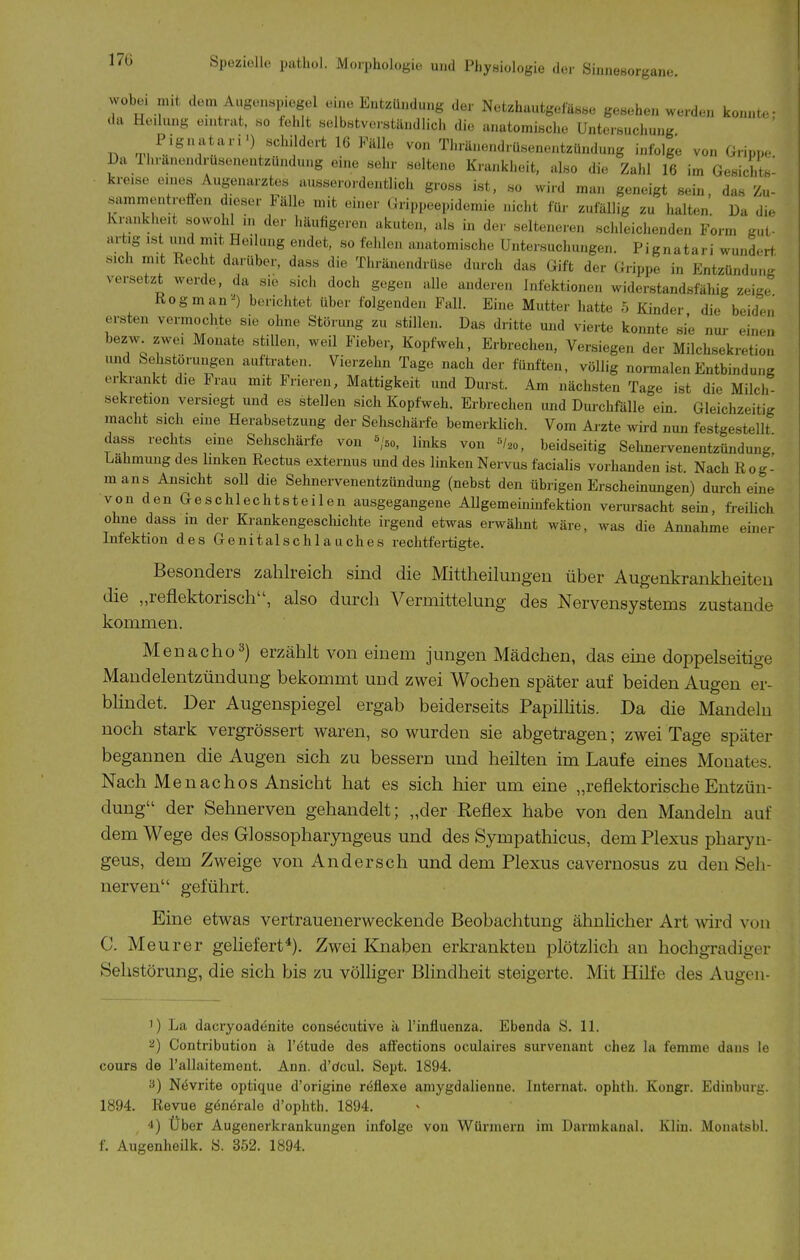 17Ü wobei mit dem Augenspiegel eine Entzündung der Netzhautgeiässe gesehen werden ko.n.Lc- da Heilung eintrat, so fehlt selbstverständlich die anatomische Untersuchung r, «'^•^il'^^'-tlß^^älle von Thränendrüsenentzündung infolge von Gripp,-. Da Ihränendrusenentzundung eine sehr seltene Krankheit, also die Zahl 16 im Gesichts- kreise eines Augenarztes ausserordentlich gross ist, so wird man geneigt sein, das Zu- sammentroffen dieser Fälle mit einer Grippeepidemie nicht für zufällig zu halten. Da die Ivmnkheit sowoh in der häufigeren akuten, als in der selteneren schleichenden Form gut- artig ist imd mit Heilung endet, so fehlen anatomische Untersuchungen. Pignatari wundert, sich mit Recht darüber, dass die Thränendrüse durch das Gift der (hippe in EntzünduiiR versetzt werde, da sie sich doch gegen alle anderen Infektionen widerstandsfähig zeige Rogman^) berichtet über folgenden Fall. Eine Mutter hatte 5 Kinder die beiden ersten vermochte sie ohne Störung zu stillen. Das dritte und vierte konnte sie nur einen bezw zwei Monate stillen, weil Fieber, Kopfweh, Erbrechen, Versiegen der Milchsekretion und Sehstörungen auftraten. Vierzehn Tage nach der fünften, völlig normalen Entbindung erkrankt die Frau mit Frieren, Mattigkeit und Durst. Am nächsten Tage ist die Milch- Sekretion versiegt und es stellen sich Kopfweh. Erbrechen und Dui-chfälle ein. Gleichzeitig macht sich eine Herabsetzung der Sehschärfe bemerklich. Vom Ai-zte wird nun festgestellt dass rechts eine Sehschärfe von ^'50, links von «/20, beidseitig Sehnervenentzündung Lähmung des linken Rectus externus und des linken Nervus facialis vorhanden ist. Nach Rog- mans Ansicht soll die Sehnervenentzündung (nebst den übrigen Erscheinungen) durch eine von den Geschlechtsteilen ausgegangene Allgemeininfektion verui-sacht sein, freilich ohne dass m der Krankengescliichte irgend etwas erwähnt wäre, was die Annahme einer Infektion des Genitalschlanches rechtfertigte. Besonders zahlreich sind die Mittheilungen über Augenkranklieiten die „reflektorisch, also durch Vermittelung des Nervensystems zustande kommen. Menacho^) erzählt von einem jungen Mädchen, das eme doppelseitige Mandelentzündung bekommt und zwei Wochen später auf beiden Augen er- bhndet. Der Augenspiegel ergab beiderseits Papilhtis. Da die Mandeln noch stark vergrössert waren, so wurden sie abgetragen; zwei Tage später begannen die Augen sich zu bessern und heilten im Laufe eines Monates. Nach Menachos Ansicht hat es sich hier um eine „reflektorische Entzün- dung der Sehnerven gehandelt; „der Reflex habe von den Mandeln auf dem Wege des Glossopharyngeus und des Sympathicus, dem Plexus pharyn- geus, dem Zweige von Andersch und dem Plexus cavernosus zu den Seh- nerven geführt. Eine etwas vertrauenerweckende Beobachtung ähnhcher Art wird von C. Meurer gehefert*). Zwei Knaben erkrankten plötzlich an hochgradiger Sehstörung, die sich bis zu völhger Blindheit steigerte. Mit Hilfe des Augen- 1) La dacryoadenite consecutive ii l'influenza. Ebenda S. 11. '-i) Contribution ä l'etude des afi'ections oculaires survenant chez la femme dans le cours de Tallaitement. Ann. d'dcul. Sept. 1894. 3) Növrite optique d'origine r^flexe amygdalienne. Internat, ophth. Kongr. Edinburg. 1894. Revue gönörale d'ophth. 1894. 4) Uber Augenerkrankungen infolge von Würmern im Dannkanal. Kliu. Monatsbl.