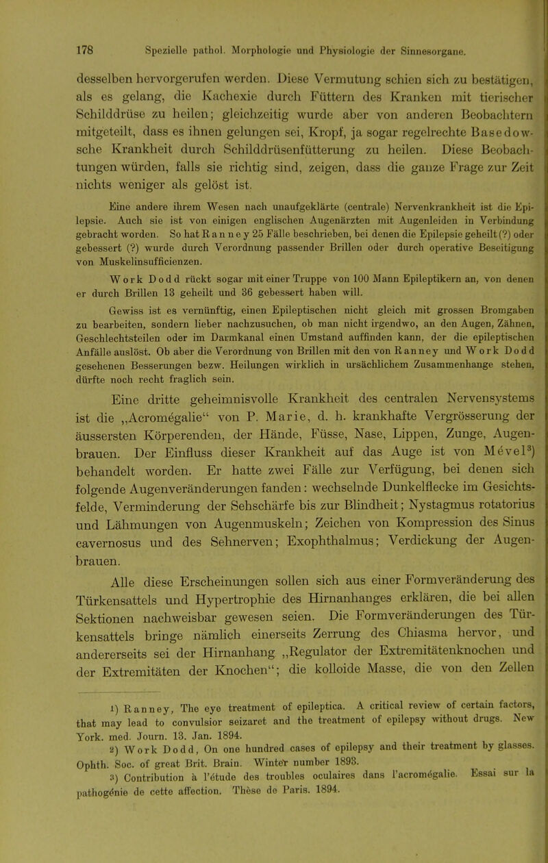desselben hervorgerufen werden. Diese Vermutung schien sich zu bestätigen, als es gelang, die Kachexie durch Füttern des Kranken mit tierischer Schilddrüse zu heilen; gleichzeitig wurde aber von anderen Beobachtern mitgeteilt, dass es ihnen gelungen sei, Kropf, ja sogar regelrechte Basedow- sche Krankheit durch Schilddrüsenfütterung zu heilen. Diese Beobach- tungen würden, falls sie richtig sind, zeigen, dass die ganze Frage zur Zeit nichts weniger als gelöst ist. Eine andere ihrem Wesen nach unaufgeklärte (centrale) Nervenkrankheit ist die Epi- lepsie. Auch sie ist von einigen englischen Augenärzten mit Augenleiden in Verbmdung gebracht worden. So hat R a n n e y 25 Fälle beschrieben, bei denen die Epilepsie geheilt (?) oder gebessert (?) wurde durch Verordnung passender Brillen oder durch operative Beseitigung von Muskelinsufficienzen. Work Dodd rückt sogar mit einer Truppe von 100 Mann Epileptikern an, von denen er durch Brillen 13 geheilt und 36 gebessert haben will. Gewiss ist es vernünftig, einen Epileptischen nicht gleich mit grossen Bromgaben zu bearbeiten, sondern lieber nachzusuchen, ob man nicht ii-gendwo, an den Augen, Zähnen, Geschlechtsteilen oder im Darmkanal einen Umstand auffinden kann, der die epileptischen Anfälle auslöst. Ob aber die Verordnung von Brillen mit den von Ranney imd Work Dodd gesehenen Besserungen bezw. Heilungen wirklich in m-sächlichem Zusammenhange stehen, dürfte noch recht fraglich sein. Eine dritte geheimnisvolle Krankheit des centralen Nervensystems ist die „Acromegalie von P. Marie, d. h. krankhafte Vergrösserung der äussersten Körperenden, der Hände, Füsse, Nase, Lippen, Zunge, Augen- brauen. Der Einfluss dieser Krankheit auf das Auge ist von MeveP) behandelt worden. Er hatte zwei Fälle zur Verfügung, bei denen sich folgende Augenveränderungen fanden: wechselnde Dunkelflecke im Gesichts- felde, Verminderung der Sehschärfe bis zur Blindheit; Nystagmus rotatorius und Lähmungen von Augenmuskeln; Zeichen von Kompression des Sinus cavernosus und des Sehnerven; Exophthalmus; Verdickung der Augen- brauen. Alle diese Erscheinungen sollen sich aus einer Form Veränderung des Türkensattels und Hypertrophie des Hirnanhauges erklären, die bei allen Sektionen nachweisbar gewesen seien. Die Formveränderungen des Tür- kensattels bringe nämhch einerseits Zerrung des Chiasma hervor, und andererseits sei der Hirnanhang „Regulator der Extremitätenknochen und der Extremitäten der Knochen; die kolloide Masse, die von den Zellen 1) Ranney, The eye treatment of epileptica. A critical review of certain factors, that may lead to convulsior seizaret and the treatment of epilepsy wthout drugs. New York. med. Journ. 13. Jan. 1894. 2) Work Dodd, On one hundred cases of epilepsy and their treatment by glasses. Ophth. Soc. of great Brit. Brain. WinteY number 1893. 3) Gontribution a l'etude des troubles oculaires dans l'acromögalie. Essai sur la pathog^nie de cette afFection. Thöse de Paris. 1894.