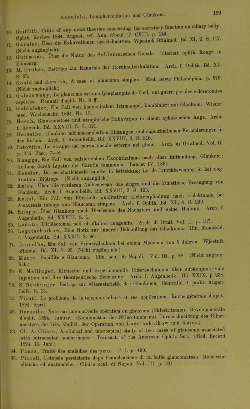 10. Griffith. Critic of any uews theories concerning tbe secretoryjonction on ciUary body. 15. 16. Ophth Review 1894. August, ref. Ann. d'ocul. T. CXllI. p. 144 ... GarnieT Über die Exkavationen des Sehnerven. Wjestnik Oftalmol. Bd. XI. 2. &. 117. l. f:fLT:Xer die Natur des Schlemmschen Kanals. Internat, ophth. Kongr. in 13. M^Ser. Beiüäge zur Kenntnis der Hornhautcirkulation. Arch. f. Ophth. Bd. XL. 14. Gou'ld and Hewish, A case of glaucoma simplex. Med. news Philadelphia, p. 576. Slow!ky!te glaucome est une lymphangite de l'ceil, qui guärit par des sclärotomies renetees Recueil d'opht. Nr. 9 ff. ^, , Goldzieher, Ein Fall von kongenitalem Irismangel, kombiniert mit Glaukom. Wiener med. Wochenschr. 1894. Nr. 15. , , . , » a.„i, 17. Husch, Glaukomatöse und atrophische Exkavation in emera aphakischen Auge. Arch. f Aueenh. Bd. XXVIII, 3. S. 311. . ^ 18 Derselbe, Glaukom mit massenhaften Blutungen und eigentümUchen Veränderungen m der Retina. Arch. f. Augenheilk. Bd. XXVIII, 3, S. 316. ^ ^ ^. , , „ , „ 19. Intovina, Lo strappo dal nervo nasale esterno nel glauc. Arch. di Ottalmol. Vol. 11. p. 255. Fase. 7—8. -r, ,i • i m . •20. Knaggs, Ein Fall von pulsierendem Exophthalmus nach einer Entbmdung, Glaukom, Heüung durch Ligatur der Carotis communis. Lancet IV. 1894. 21. Kessler, De perichorioideale ruinite in betrekking tot de lymphbewegmg m het oog. Anatom. Bijdrage. (Nicht zugänglich.) , ^ 92 Knies, Über die vorderen Abflusswege des Auges und die künsthche Erzeugung von Glaukom. Arch. f. Augenheilk. Bd. XXVHI, 2. S. 193. 23. Kugel, Ein Fall von Rückkehr qualitativer Lichtempfindung nach Iridektomie bei Amaurosis infolge von Glaucoma simplex. Arch. f. Ophth. Bd. XL, 4. S. 299. 24. Knapp, Über Glaukom nach Discission des Nachstars und seine Heüung. Arch. t. Augenheük. Bd. XXVHI. S. 1. 25. Lodato, L'iridectomia neü idroftalmo congenito. Arch. di Ottal. Vol. U. p. !»/• 26. Logetschnikow, Eine Notiz zur inneren Behandlung des Glaukoms. Klin. Monatsbl. f. Augenheilk. Bd. XXXH. S. 96. 27. Derselbe, Ein FaU von Primärglaukom bei einem Mädchen von 5 Jahren. Wjestnik oftalmol. Bd. XI. S. 95. (Nicht zugänglich.) 28. Mauro, PapüUte e Glaucoma. Clin. ocul. di Napoli. Vol. HI. p. 88. (Nicht zugäng- lich.) 29. K. Meilinger, Klinische und experimentelle Untersuchungen über subkonjunktivale Injektion und ihre therapeutische Bedeutung. Arch. f. Augenheük. Bd. XXIX. p. 238. 30. S. Neuburger, Beitrag zur Alters Statistik des Glaukoms. Centralbl. f. prakt. Augen- heilk. S. 13. 31. Nicati, Le probleme de la tension oculaire et ses applications. Revue generale d'opht. 1894. April. 32. Derselbe, Note sur une nouvelle Operation du glaucome (Skleriritomie). Revue generale d'opht. 1894. Januar. (Kombination der Sklerotomie mit Durchschneidung des Ciliar- ansatzes der Iris, ähnlich der Operation von LogetschnikoAv und Knies.) 33. Gh. A. Oliver, A clinical and microspical study of two cases of glaucoma associated with intraocular hemorrhages. Transact. of the American Ophth. Soc. (Med. Record 1894. 16. Juni.) 34. Panas, Traite des maladies des yeux. T. I. p. 490. 35. Piccoli, Fotopsie persistente depo l'enucleazione di un bulbo glaucomatoso. Richerche cliniche ed anatomiche. Clinica ocul. di Napoli. VoL III. p. 191.