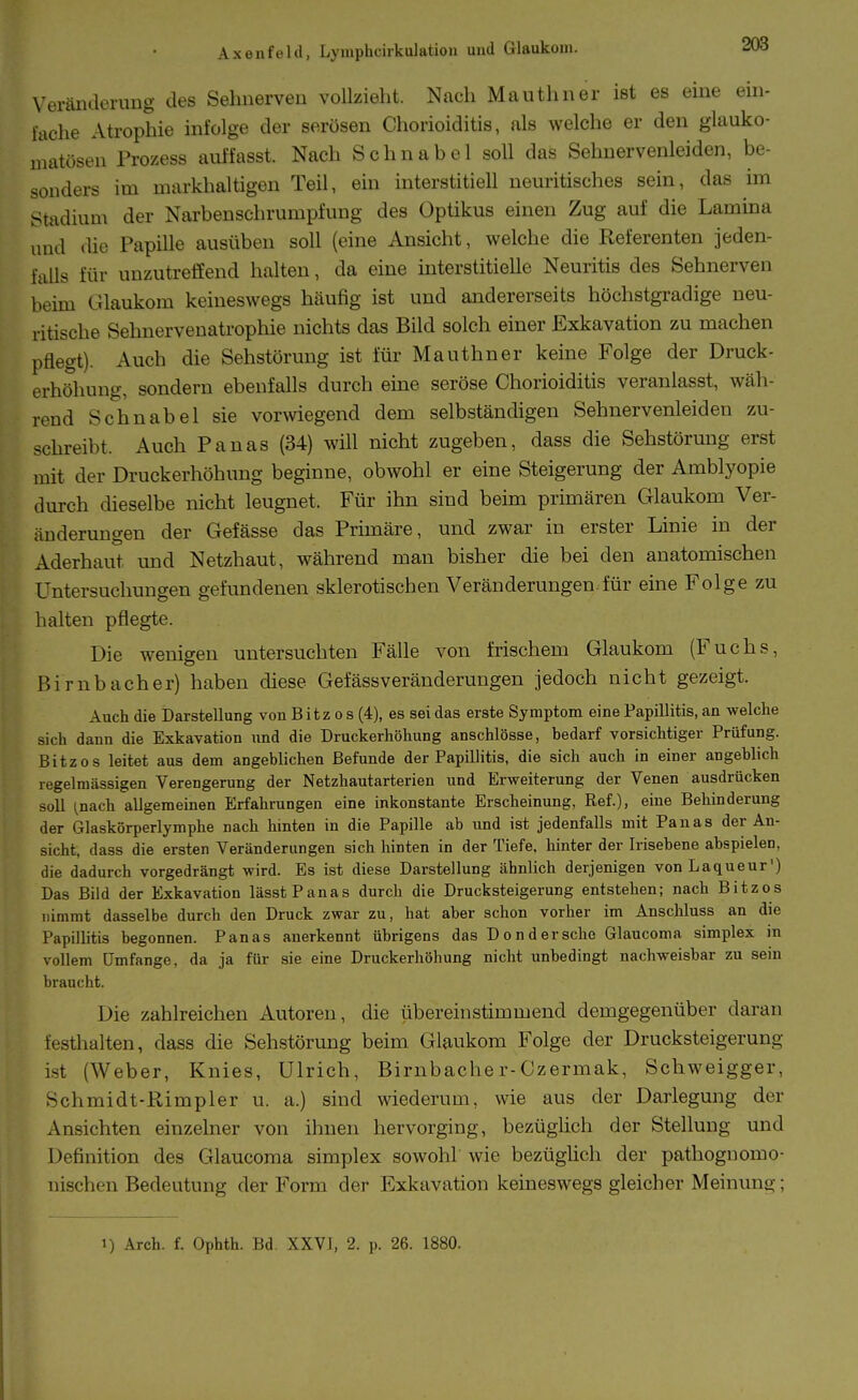 Veränderung des Sehnerven vollzieht. Nach Mauthner ist es eine ein- lache Atrophie infolge der serösen Chorioiditis, als welche er den glauko- matösen Prozess auffasst. Nach Schnabel soll das Sehnervenleiden, be- sonders im markhaltigen Teil, ein interstitiell neuritisches sein, das im Stadium der Narbenschrumpfung des Optikus einen Zug auf die Lamina und die Papille ausüben soll (eine Ansicht, welche die Referenten jeden- falls für unzutreffend halten, da eine interstitielle Neuritis des Sehnerven beim Glaukom keineswegs häufig ist und andererseits höchstgradige neu- ritische Sehnervenatrophie nichts das Bild solch einer Exkavation zu machen pflegt). Auch die Sehstörung ist für Mauthner keine Folge der Druck- erhöhung, sondern ebenfalls durch eine seröse Chorioiditis veranlasst, wäh- rend Schnabel sie vorwiegend dem selbständigen Sehnervenleiden zu- schreibt. Auch Panas (34) will nicht zugeben, dass die Sehstörung erst mit der Druckerhöhung beginne, obwohl er eine Steigerung der Amblyopie durch dieselbe nicht leugnet. Für ihn sind beim primären Glaukom Ver- änderungen der Gefässe das Primäre, und zwar in erster Linie in der Aderhaut und Netzhaut, während man bisher die bei den anatomischen Untersuchungen gefundenen sklerotischen Veränderungen.für eine Folge zu halten pflegte. Die wenigen untersuchten Fälle von frischem Glaukom (Fuchs, Birnbacher) haben diese Gefässveränderungen jedoch nicht gezeigt. Auch die Darstellung von Eitz o s (4), es sei das erste Symptom eine Papillitis, an welche sich dann die Exkavation und die Druckerhöhung anschlösse, hedarf vorsichtiger Prüfung. Eitz OS leitet aus dem angeblichen Eefunde der Papillitis, die sich auch in einer angeblich regelmässigen Verengerung der Netzhautarterien und Erweiterung der Venen ausdrücken soll ^nach allgemeinen Erfahrungen eine inkonstante Erscheinung, Ref.), eine Behinderung der Glaskörperlymphe nach hinten in die Papille ab und ist jedenfalls mit Panas der An- sicht, dass die ersten Veränderungen sich hinten in der Tiefe, liinter der Irisebene abspielen, die dadurch vorgedrängt wird. Es ist diese Darstellung ähnlich derjenigen vonLaqueur) Das Bild der Exkavation lässt Panas durch die Drucksteigerung entstehen; nach Bitzes nimmt dasselbe durch den Druck zwar zu, hat aber schon vorher im Ansclüuss an die Papillitis begonnen. Panas anerkennt übrigens das Dondersehe Glaucoma simplex in vollem Umfange, da ja für sie eine Druckerhöhung nicht unbedingt nachweisbar zu sein braucht. Die zahlreichen Autoren, die übereinstimmend demgegenüber daran festhalten, dass die Sehstörung beim Glaukom Folge der Drucksteigerung ist (Weber, Knies, Ulrich, Birnbacher-Czermak, Schweigger, Schmidt-Rimpler u. a.) sind wiederum, wie aus der Darlegung der Ansichten einzelner von ihnen hervorging, bezüghch der Stellung und Definition des Glaucoma simplex sowohl wie bezüghch der pathoguomo- nischen Bedeutung der Form der Exkavation keineswegs gleicher Meinung;