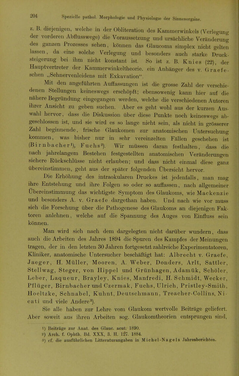 z. B. diejenigen, welche in der Obliteration des Kammerwinkels (Verlegunjr der vorderen Abflusswege) die Voraussetzung und ursächliche Veränderung des ganzen Prozesses sehen, körmen das Glaucoma simplex nicht gelten lassen, da eine solche Verlegung und besonders auch starke Druck- steigerung bei ihm nicht konstant ist. So ist z. B. Knies (22), der Hauptvertreter der Kammerwinkeltheorie, ein Anhänger des v. G raefe- schen „Sehnervenleidens mit Exkavation. Mit den angeführten Auffassungen ist die grosse Zahl der verschie- denen Stellungen keineswegs erschöpft; ebensowenig kann hier auf die nähere Begründung eingegangen werden, welche die verschiedenen Autoren ihrer Ansicht zu geben suchen. Aber es geht wohl aus der kurzen Aus- wahl hervor, dass die Diskussion über diese Punkte noch keineswegs al)- geschlossen ist, und sie wird es so lange nicht sein, als nicht in grösserer Zahl beginnende, frische Glaukomen zur anatomischen Untersuchung kommen, was bisher nur in sehr vereinzelten Fällen geschehen ist (Birnbacher'), Fuchs2). Wir müssen daran festhalten, dass die nach jahrelangem Bestehen festgestellten anatomischen Veränderungen sichere Rückschlüsse nicht erlauben; und dass nicht einmal diese ganz übereinstimmen, geht aus der später folgenden Übersicht hervor. Die Erhöhung des intraokularen Druckes ist jedenfalls, man mag ihre Entstehung und ihre Folgen so oder so auffassen, nach allgemeiner Ubereinstimmung das wichtigste Symptom des Glaukoms, wieMackenzie und besonders A. v. Graefe dargethan haben. Und nach wie vor muss sich die Forschung über die Pathogenese des Glaukoms an diejenigen Fak- toren anlehnen, welche auf die Spannung des Auges von Einfluss sein können. Man wird sich nach dem dargelegten nicht darüber wundern, dass auch die Arbeiten des Jahres 1894 die Spuren des Kampfes der Meinungen tragen, der in den letzten 30 Jahren fortgesetzt zahlreiche Experimentatoren, Khniker, anatomische Untersucher beschäftigt hat: Albrecht v. Graefe, Jaeger, H. Müller, Mooren, A. Weber, Donders, Arlt, Sattler, Stellwag, Steger, von Hippel und Grünhagen, Adamük, Schüler, Leber, Laqueur, Brayley, Knies, Manfredi, H. Schmidt, Wecker, Pflüger, Birnbacher und Czermak, Fuchs, Ulrich, Pristley-Smith, Hoeltzke, Schnabel, Kuhnt, Deutschmaun, Treacher-CoUins, Ni- cati und viele Andere^). Sie alle haben zur Lehre vom Glaukom wertvolle Beiträge geliefert. Aber soweit aus ihren Arbeiten sog. Glaukomtheorien entsprungen sind, 1) Beiträge zur Anat. des Glauc. acut. 1890. 2) Arch. f. Ophth. Bd. XXX, 3. H. 1^7. 1884. 3) cf. die ausführlichen Litteraturangaben in Michel-Nagels Jahresberichten.