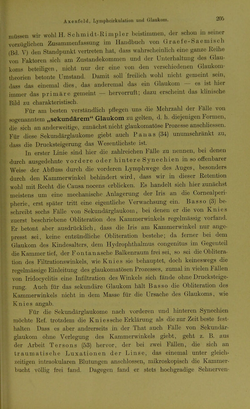 müssen wir wohl H. Schmidt-Rimpler beistimmen, der schon in seiner vorzüglichen Zusammenfassung im Handbuch von Graefe-Saemisch (Bd. V) den Standpunkt vertreten hat, dass wahrscheinlich eine ganze Reihe von Faktoren sich am Zustandekommen und der Unterhaltung des Glau- koms beteiligen, nicht nur der eine von den verschiedenen Glaukom- theorien betonte Umstand. Damit soll freihch wohl nicht gemeint sein, dass das einemal dies, das anderemal das ein Glaukom — es ist hier immer das primäre gemeint — hervorruft; dazu erscheint das klinische Bild zu charakteristisch. Für am besten verständlich pflegen uns die Mehrzahl der Fälle von sogenanntem „sekundärem Glaukom zu gelten, d. h. diejenigen Formen, die sich an anderweitige, zunächst nicht glaukomatöse Prozesse anschliessen. Für diese Sekundärglaukome giebt auch Fanas (34) unumschränkt zu, dass die Drucksteigerung das Wesentlichste ist. In erster Linie sind hier die zahlreichen Fälle zu nennen, bei denen dm-ch ausgedehnte vordere oder hintere Synechien in so offenbarer Weise der Abfluss durch die vorderen Lymphwege des Auges, besonders durch den Kammerwinkel behindert wird, dass wir in dieser Retention wohl mit Recht die Causa nocens erblicken. Es handelt sich hier zunächst meistens um eine mechanische Anlagerung der Iris an die Cornealperi- pherie, erst später tritt eine eigenthche Verwachsung ein. Bas so (3) be- schi-eibt sechs FäUe von Sekundärglaukom, bei denen er die von Knies zuerst beschriebene Obliteration des Kammerwinkels regelmässig vorfand. Er betont aber ausdrückhch, dass die Iris am Kammerwinkel nur ange- presst sei, keine entzündhche Obliteration bestehe; da ferner bei dem Glaukom des Kindesalters, dem Hydrophthalmus congenitus im Gegenteil die Kammer tief, der Fontanasche Balkenraum frei sei, so sei die Oblitera- tion des Filtrationswinkels, wie Knies sie behauptet, doch keineswegs die regelmässige Einleitung des glaukomatösen Prozesses, zumal in vielen FäUen von Iridocychtis eine Infiltration des Winkels sich fände ohne Drucksteige- rung. Auch für das sekundäre Glaukom hält Bas so die Obliteration des Kammerwinkels nicht in dem Masse für die Ursache des Glaukoms, wie Knies angab. Für die Sekundärglaukome nach vorderen und hinteren Synechien möchte Ref. trotzdem die Kniessche Erklärung als die zur Zeit beste fest- halten Dass es aber andrerseits in der That auch Fälle von Sekundär- glaukom ohne Verlegung des Kammerwinkels giebt, geht z. B. aus der Arbeit Tersons (53) hervor, der bei zwei Fällen, die sich an traumatische Luxationen der Linse, das einemal unter gleich- zeitigen intraokularen Blutungen anschlössen, mikroskopisch die Kammer- bucht vöUig frei fand. Dagegen fand er stets hochgradige Sehnerven-