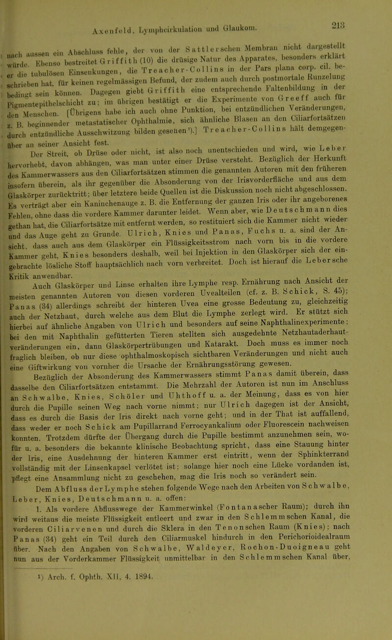 ...h aussen ein Abschluss fehle, der von der Sattlerschen Membran nicht dargestellt  E n bestreitet G r i f f i t h (10) die drüsige Natur des Apparates, besonders erklart ! 1 tubulöseu Einsenkungen, die Tr e ache r- Co 11 i ns in der Pars plana corp- cl be- hHeb at. für keinen regelmässigen Befund, der zudem auch durch postmort.^ Runzelung b Usein können. Dagegen giebt G r i f f i t h eine entsprechende Faltenbddung n de^^^ P'meutepithelschicht zu: im übrigen bestütigt er die Expenmente von Greeff auch tü. VrCihen [Übrigens habe ich auch ohne Punktion, bei entzündl.chen Veränderungen. Tb rin -del meLstatischer Ophthalmie, sich ähnliche Blasen arj den Ciliarfortsätzen durch en^tzündliche Ausschwitzung bilden geseuen').] Tr e ach e r-Goll ins hält demgegen- über an seiner Ansicht fest. • t i „.. Der Streit, ob Drüse oder nicht, ist also noch unentschieden und ^^^j^l'/^'« Lebe, hervorhebt, davon abhängen, was man unter einer Drüse versteht. Bezüghch der Herkunft des K.unmerwassers aus den Ciliarfortsätzen stimmen die genannten Autoren mit den früheren insofern überein, als ihr gegenüber die Absonderung von der Insvorderfiäche und aus dem Glaskörper zurücktritt : über letztere beide Quellen ist die Diskussion noch mcht abgeschlossen. Es verträgt aber ein Kaninchenauge z. B. die Entfernung der ganzen Iris oder ihr angeborenes Fehlen, ohne dass die vordere Kammer darunter leidet. Wenn aber, wie D e u t s c h man n dies .ethanhat die Ciliarfortsätze mit entfernt werden, so restituiert sich die Kammer nie it wieder r^nd das Auge geht zu Grunde. Ulrich, Knies und Panas, Fuchs u. a. sind der An- sicht dass auch aus dem Glaskörper ein Flüssigkeitsstrom nach vorn bis in die vordere Kiunmer geht. Knies besonders deshalb, weU bei Injektion in den Glaskörper sich der ein- gebrachte lösliche Stoff hauptsächlich nach vorn verbreitet. Doch ist hierauf die Lebersche Kritik anwendbar. t, a Auch Glaskörper und Linse erhalten ihre Lymphe resp. Ernährung nach Ansicht der meisten genannten Autoren von diesen vorderen üvealteilen (cf. z. B. Schick, S. 45); Panas (34) allerdings schreibt der hinteren Uvea eine grosse Bedeutung zu, gleichzeitig auch der Netzhaut, durch welche aus dem Blut die Lymphe zerlegt wird. Er stützt sich hierbei auf ähnliche Angaben von Ulrich und besonders auf seine Naphthalmexperimente; bei den mit Naphthalin gefütterten Tieren stellten sich ausgedehnte Netzhautaderhaut- veränderungen ein, dann Glaskörpertrübungen und Katarakt. Doch muss es immer noch fraglich bleiben, ob nur diese ophthalmoskopisch sichtbaren Veränderungen und nicht auch eine Giftwirkung von vorüber die Ursache der Ernährungsstörung gewesen. Bezüglich der Absonderung des Kammerwassers stimmt Panas damit überein, dass dasselbe den Ciliarfortsätzen entstammt. Die Mehrzahl der Autoren ist nun im Anschluss an Schwalbe, Knies. Schöler und Uhthoff u. a. der Meinung, dass es von hier durch die Pupille seinen Weg nach vorne nimmt; nur Ulrich dagegen ist der Ansicht, dass es durch die Basis der Ins direkt nach vorne geht; und in der That ist auffallend, dass weder er noch Schick am Pupillarrand Ferrocyankalium oder Fluorescein nachweisen konnten. Trotzdem dürfte der Übergang durch die Pupille bestimmt anzunehmen sein, wo- für u. a. besonders die bekannte klinische Beobachtung spncht, dass eine Stauung hinter der Iris, eine Ausdehnung der hinteren Kammer erst eintritt, wenn der Sphinkterrand vollständig mit der Linsenkapsel verlötet ist; solange hier noch eine Lücke vordanden ist, pflegt eine Ansammlung nicht zu geschehen, mag die Iris noch so verändert sein. Dem Ab fluss der Lymphe stehen folgende Wegenach den Arbeiten von Schwalbe, Leber. Knies, Deutschmann u. a. offen: 1. Als vordere Abfiusswege der Kammerwinkel (Fontanascher Raum); durch ihn wird weitaus die meiste Flüssigkeit entleert und zwar in den Schlemm sehen Kanal, die vorderen Ciliarvenen und durch die Sklera in den Tenonschen Raum (Knies); nach Panas (34) geht ein Teil durch den Giliarmuskel hindurch in den Perichorioidealraum über. Nach den Angaben von Schwalbe, Waldeyer, Rochon-Duoigneau geht nun aus der Vorderkammer Flüssigkeit unmittelbar in den Schlemm sehen Kanal über, 1) Arch. f. Ophth. XI1, 4. 1894.