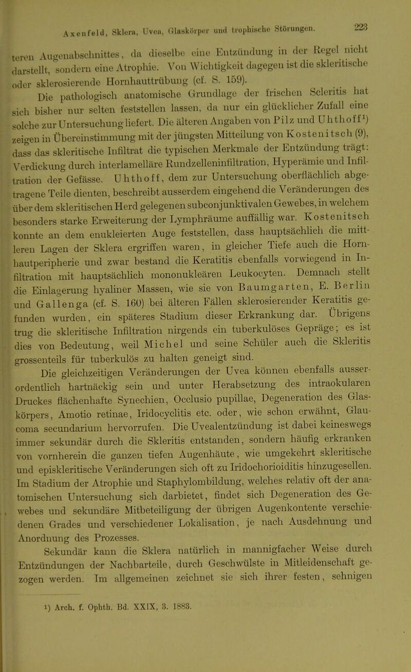 UMVU -Vluroluibschnittes, da dieselbe eine Entzündung in der Regel nicht darstellt, ''sondern eine Atrophie. Von Wichtigkeit dagegen ist die sklentische oder sklerosierende Hornhauttrübung (cf. S. 159). Die pathologisch anatomische Grundlage der Mschen Scleritis hat .ich bisher nur selten feststellen lassen, da nur ein glücklicher Zufall eine olche zur Untersuchung liefert. Die älteren Angaben von Pilz und Uhthoff zeigen in Übereinstimmung mit der jüngsten Mitteilung von Kosten! tsch (9), das^s das skleritische Infiltrat die typischen Merkmale der Entzündung trägt: \^erdickung durch interlamelläre Rundzelleninfiltration, Hyperämie und Infil- tration dei^Gefässe. Uhthoff, dem zur Untersuchung oberflächlich abge- tragene Teile dienten, beschreibt ausserdem eingehend die Veränderungen des über dem skleritischen Herd gelegenen subconjunktivalen Gewebes, in welchem besonders starke Erweiterung der Lymphräume auffällig war. Kostenitsch konnte an dem enukleierteii Auge feststellen, dass hauptsächhch die mitt- leren Lagen der Sklera ergriffen waren, in gleicher Tiefe auch die Horn- hautperipherie und zwar bestand die Keratitis ebenfalls vorwiegend in In- filti-ation mit hauptsächlich mononukleären Leukocyten. Demnach stellt die Einlagerung hyaliner Massen, wie sie von Baumgarten, E. Berlin und Gallenga (cf. S. 160) bei älteren Fällen sklerosierender Keratitis ge- funden wurden, ein späteres Stadium dieser Erkrankung dar. Übrigens trug die skleritische Infiltration nirgends ein tuberkulöses Gepräge; es ist dies von Bedeutung, weil Michel und seine Schüler auch die Skleritis grossenteils für tuberkulös zu halten geneigt sind. Die gleichzeitigen Veränderungen der Uvea können ebenfalls ausser- ordentiich hartnäckig sein und unter Herabsetzung des intraokularen Druckes flächenhafte Synechien, Occlusio pupillae, Degeneration des Glas- körpers, Amotio retinae, IridocycUtis etc. oder, wie schon erwähnt, Glau- coma secundarium hervorrufen. Die Uvealentzündung ist dabei keineswegs immer sekundär durch die Skleritis entstanden, sondern häufig erkranken von vornherein die ganzen tiefen Augenhäute, wie umgekehrt skleritische und episkleritische Veränderungen sich oft zu Iridochorioiditis hinzugesellen. Im Stadium der Atrophie und Staphylombildung, welches relativ oft der ana- tomischen Untersuchung sich darbietet, findet sich Degeneration des Ge- webes und sekundäre Mitbeteiligung der übrigen Augenkontente verschie- denen Grades und verschiedener Lokahsation, je nach Ausdehnung und Anordnung des Prozesses. Sekundär kann die Sklera natürlich in mannigfacher Weise durch Entzündungen der Nachbarteile, durch Geschwülste in Mitieidenschaft ge- zogen werden. Im allgemeinen zeichnet sie sich ihrer festen, sehnigen 1) Arch. f. Ophtb. Bd. XXIX, 3. 1883.