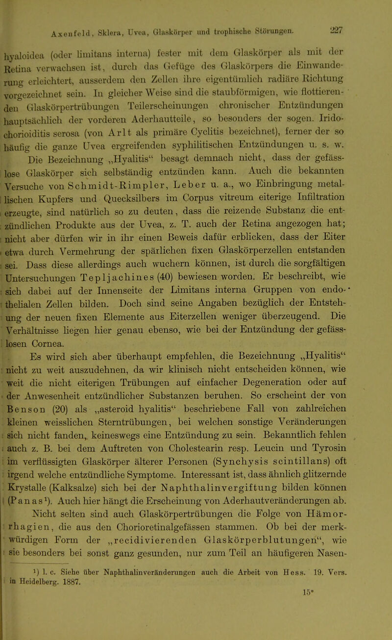 liyiüoidea (oder limitans interna) fester mit dem Glaskörper als mit der Retina verwachsen ist, durch das Gefüge des Glaskörpers die Einwande- rmig erleichtert, ausserdem den Zellen ihre eigentümlich radiäre Richtung vorgezeichnet sein. In gleicher Weise sind die staubförmigen, wie flottieren- den Glaskörpertrübungen Teilerscheinungen chromscher Entzündungen hauptsächlich der vorderen Aderhautteile, so besonders der sogen. Irido- chorioiditis serosa (von Arlt als primäre Cyclitis bezeichnet), ferner der so häufig die ganze Uvea ergreifenden syphiUtischen Entzündungen u. s. w. Die Bezeichnung „HyaHtis besagt demnach nicht, dass der gefäss- lose Glaskörper sich selbständig entzünden kann. Auch die bekannten Versuche von Schmidt-Rimpler, Leber u. a., wo Einbringung metal- i lischeu Kupfers und Quecksilbers im Corpus vitreum eiterige Infiltration I erzeugte, sind natürhch so zu deuten, dass die reizende Substanz die ent- ; zündlichen Produkte aus der Uvea, z. T. auch der Retina angezogen hat; ; nicht aber dürfen wir in ihr einen Beweis dafür erblicken, dass der Eiter > etwa durch Vermehrung der spärlichen fixen Glaskörperzellen entstanden : sei. Dass diese allerdings auch wuchern können, ist durch die sorgfältigen Untersuchungen Tep 1 jachines (40) bewiesen worden. Er beschreibt, wie ; sich dabei auf der Innenseite der Limitans interna Gruppen von endo- • thelialen Zellen bilden. Doch sind seine Angaben bezüglich der Entsteh- ung der neuen fixen Elemente aus Eiterzellen weniger überzeugend. Die Verhältnisse liegen hier genau ebenso, wie bei der Entzündung der gefäss- ' losen Cornea. Es wird sich aber überhaupt empfehlen, die Bezeichnung „Hjalitis : nicht zu weit auszudehnen, da wir klinisch nicht entscheiden können, wie weit die nicht eiterigen Trübungen auf einfacher Degeneration oder auf ■ der Anwesenheit entzündlicher Substanzen beruhen. So erscheint der von Benson (20) als „asteroid hyalitis beschriebene Fall von zahlreichen kleinen weisslichen Sterntrübungen, bei welchen sonstige Veränderungen ; sich nicht fanden, keineswegs eine Entzündung zu sein. Bekanntlich fehlen ; auch z. B. bei dem Auftreten von Cholestearin resp. Leucin und Tyrosin : im verflüssigten Glaskörper älterer Personen (Synchysis scintillans) oft irgend welche entzündliche Symptome. Interessant ist, dass ähnüch ghtzernde Krystalle (Kalksalze) sich bei der Naphthalinvergiftung bilden können I (P a n a s ^). Auch hier hängt die Erscheinung von Aderhautveränderungen ab. Nicht selten sind auch Glaskörpertrübungen die Folge von Hämor- rhagien, die aus den Chorioretinalgefässen stammen. Ob bei der merk- ■ würdigen Form der „recidivierenden Glaskörperblutungen, wie sie besonders bei sonst ganz gesunden, nur zum Teil an häufigeren Nasen- 1) 1. c. Siehe über Naphthalinvcränderungen auch die Arbeit von Hess. 19. Vera, in Heidelberg. 1887. 15*