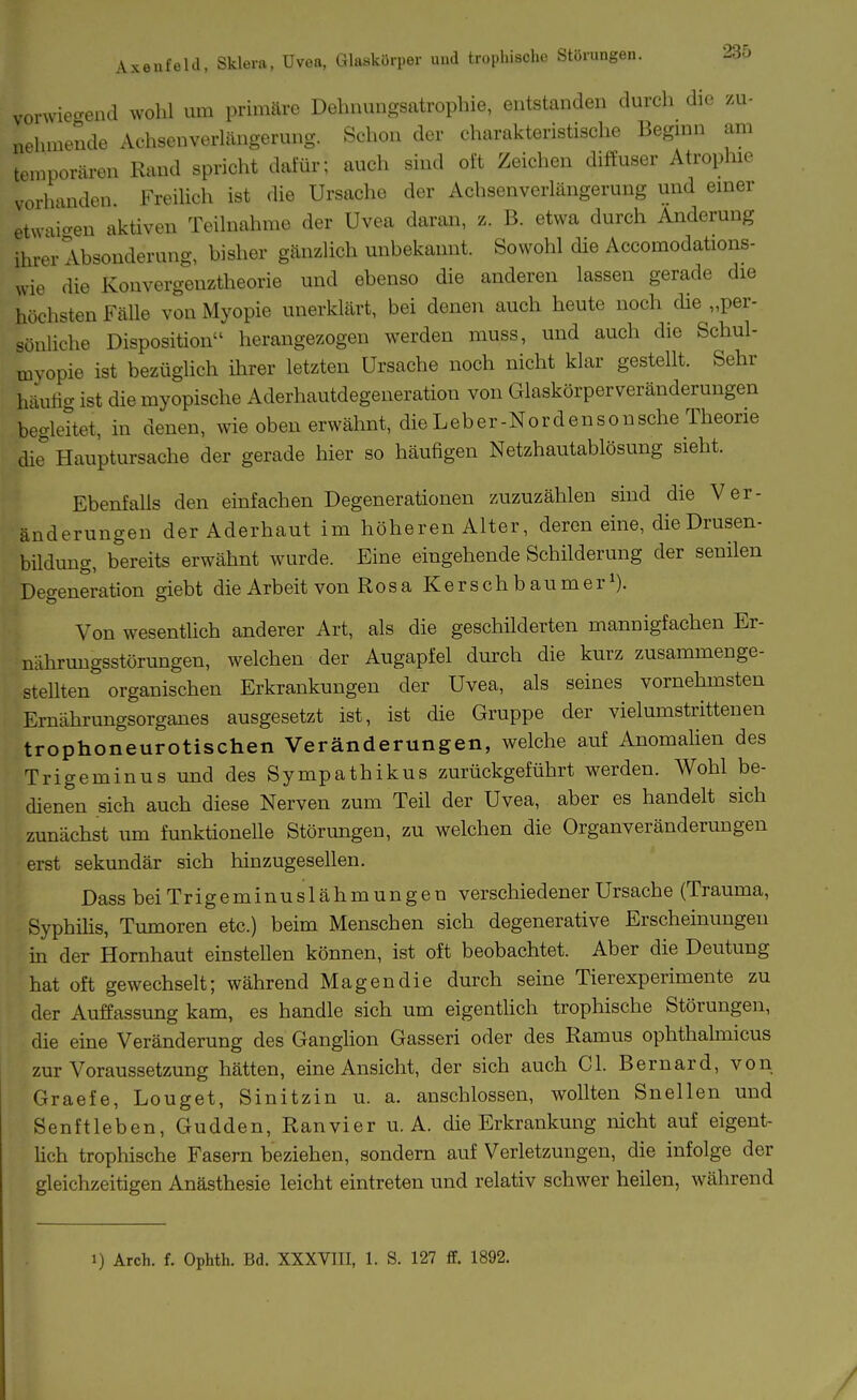 vorwiecrend wohl um primäre Dehnungsatrophie, entstanden durch die zu- nehmende Achsenverlängerung. Schon der charakteristische Begmn am temporären Rand spricht dafür; auch sind oft Zeichen diffuser Atrophie vorhanden Freiüch ist die Ursache der Achsenverlängerung und emer etwaio-en aktiven Teilnahme der Uvea daran, z. B. etwa durch Änderung ihrer Absonderung, bisher gänzlich unbekannt. Sowohl die Accomodations- vvie die Konvergenztheorie und ebenso die anderen lassen gerade die höchsten Fälle von Myopie unerklärt, bei denen auch heute noch die „per- sönUche Disposition herangezogen werden muss, und auch die Schul- myopie ist bezüglich ihrer letzten Ursache noch nicht klar gestellt. Sehr häuüg ist die myopische Aderhautdegeneration von Glaskörperveränderungen begleitet, in denen, wie oben erwähnt, die Leber-Nordensonsche Theorie die Hauptursache der gerade hier so häufigen Netzhautablösung sieht. Ebenfalls den einfachen Degenerationen zuzuzählen sind die Ver- änderungen der Aderhaut im höheren Alter, deren eine, die Drusen- bildung, bereits erwähnt wurde. Eine eingehende Schilderung der senilen Degeneration giebt die Arbeit von Ro s a K e r s c h b a u m e r i). Von wesentiich anderer Art, als die geschilderten mannigfachen Er- nährungsstörungen, welchen der Augapfel durch die kurz zusammenge- stellten organischen Erkrankungen der Uvea, als seines vornehmsten Ernährungsorganes ausgesetzt ist, ist die Gruppe der vielumstrittenen trophoneurotischen Veränderungen, welche auf Anomalien des Trigeminusund des Sympathikus zurückgeführt werden. Wohl be- cüenen sich auch diese Nerven zum Teil der Uvea, aber es handelt sich zunächst um funktionelle Störungen, zu welchen die Organveränderungen erst sekundär sich hin zugesellen. Dass beiTrigeminuslähmungen verschiedener Ursache (Trauma, Syphüis, Tumoren etc.) beim Menschen sich degenerative Erscheinungen in der Hornhaut einstellen können, ist oft beobachtet. Aber die Deutung hat oft gewechselt; während Magen die durch seine Tierexperimente zu der Auffassung kam, es handle sich um eigentUch trophische Störungen, die eine Veränderung des Ganglion Gasseri oder des Ramus ophthahnicus zur Voraussetzung hätten, eine Ansicht, der sich auch Gl. Bernard, von Graefe, Louget, Sinitzin u. a. anschlössen, wollten Snellen und Senftieben, Gudden, Ran vier u. A. die Erkrankung nicht auf eigent- lich trophische Fasern beziehen, sondern auf Verletzungen, die infolge der gleichzeitigen Anästhesie leicht eintreten und relativ schwer heilen, während