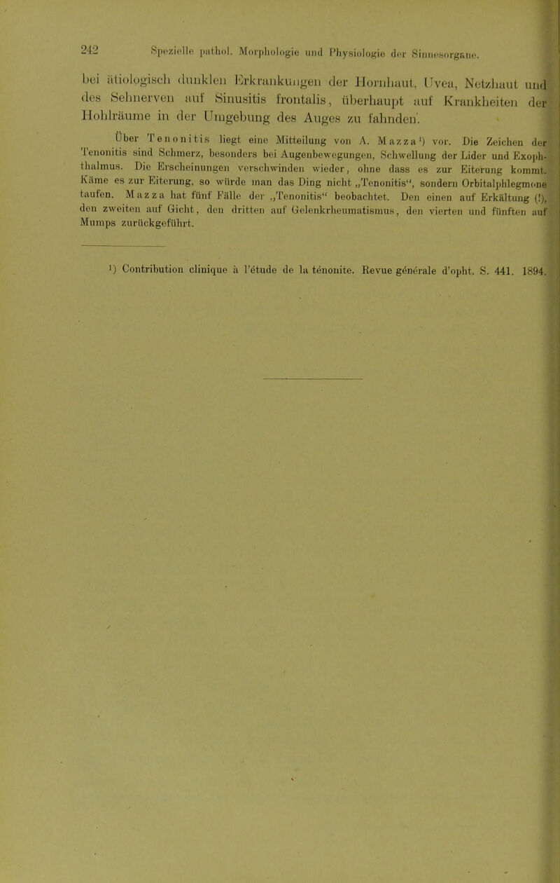 bei ätiolügisch (luiikleii l'^kviuikiiiigen der Honiliaut, Uvea, NetyJiaut uikI des Öelinerveii auf Sinusitis frontalis, überhaupt auf Krankheiten der Hohlräume in der Urugebung des Auges zu fahnden'. Über Teuonifcis liegt eine Mitteilung von A. Mazza') vor. Die Zeichen d. i- Tenonitis sind Schmerz, besonders boii Augenbewcgungon, Schwellung der Lider und Exojili- thalmus. Die Erscheinungen vorschwinden wieder, ohne dass es zur Eiterung kommt. Käme es zur Eiterung, so würde man das Ding nicht „Tenonitis, sondern Orbitalphlegmone tauten. M a z z a hat fünf Fälle der „Tenonitis beobachtet. Den einen auf Erkältung (! ,. den zweiten auf Gicht, den dritten auf Gelenkrheumatismus, den vierten und fünften aiil Mumps zurückgeführt. ) Contribution clinique ii l'etude de la tenonite. Revue generale d'opht. S. 441. 1894.