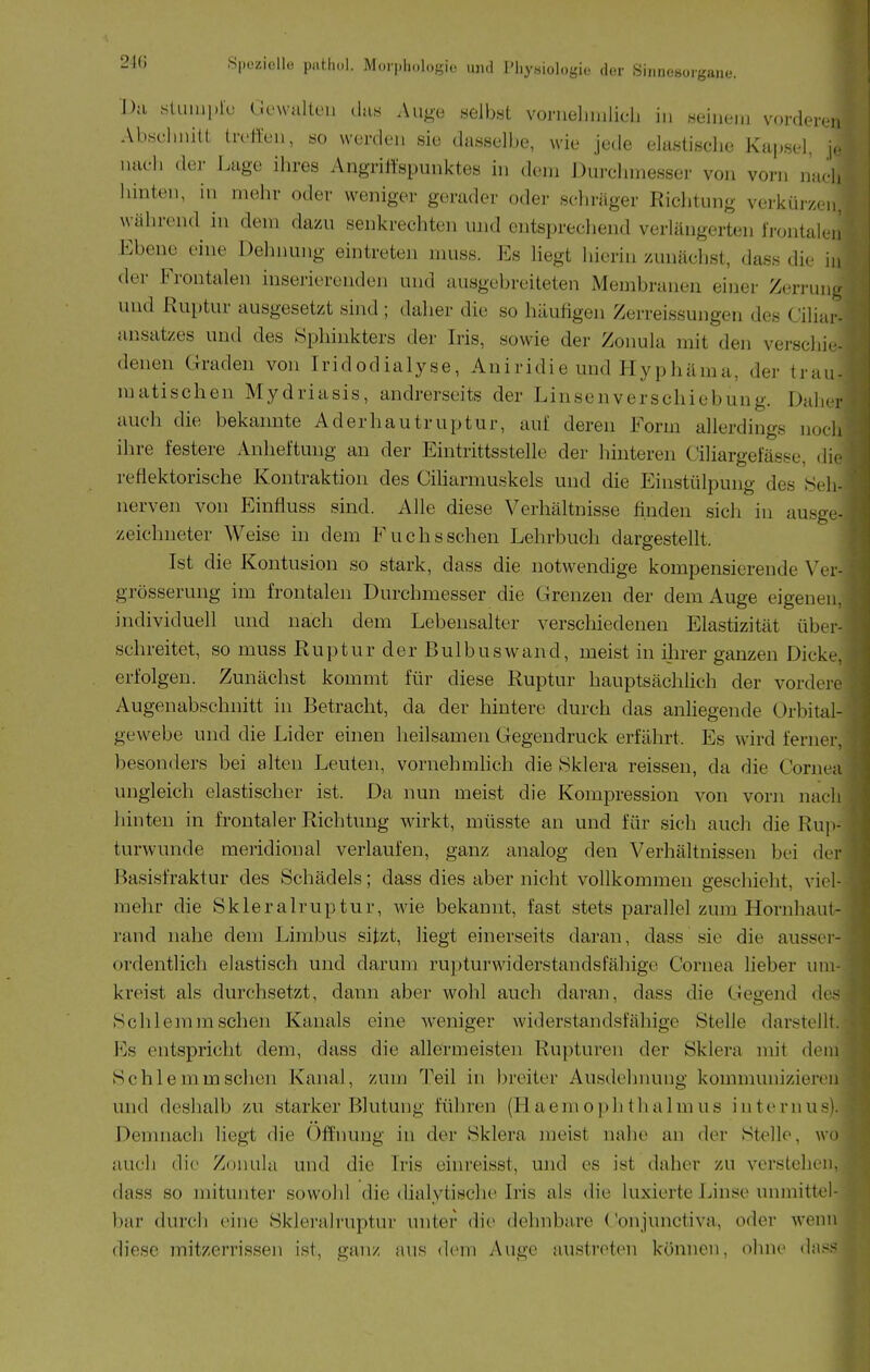 Da sluiui.lü Gewalten das Auge selbst vorueluulich in seiiieiii vorderen Abscimiü treffen, so werden sie dasselbe, wie jede elastische Kapsel, j.- nach der J.age ihres Angriitspunktes in dem J)urehmesser von vorn mich hinten, in mehr oder weniger gerader oder schräger Richtung verkür/cn. während in dem dazu senkrechten und entsprechend verlängerten frontalen Ebene eine Dehnung eintreten muss. Es Hegt hierin zunächst, dass die in der Frontalen inserierenden und ausgebreiteten Membranen einer Zerruiio und Ruptur ausgesetzt sind ; daher die so häufigen Zerreissujigen des Ciliai'- aiisatzes und des Sphinkters dei' Iris, sowie der Zonula mit den verschie- denen Graden von Iridodialyse, Aniridie und Hyphäma, der trau- matischen Mydriasis, andrerseits der Linsenverschiebung. Daher auch die bekannte Aderhautruptur, auf deren Form allerdings nocli ihre festere Anheftung an der Eintrittsstelle der hinteren Ciliargefässe, dif reflektorische Kontraktion des Ciliarnmskels und die Einstülpung des Seh- nerven von Einfluss sind. Alle diese Verhältnisse finden sich in ausge- zeichneter Weise in dem Fuchs sehen Lehrbuch dargestellt. Ist die Kontusion so stark, dass die notwendige kompensierende Ver- grösserung im frontalen Durchmesser die Grenzen der dem Auge eigenen, individuell und nach dem Lebensalter verschiedenen Elastizität über- schreitet, so muss Ruptur der Bulbus wand, meist in ihrer ganzen Dicke, erfolgen. Zunächst kommt für diese Ruptur hauptsäciilich der vordere Augeuabschnitt in Betracht, da der hintere durch das anliegende Orbital- gewebe und die Lider einen heilsamen Gegendruck erfährt. Es wird ferner, besonders bei alten Leuten, vornehmlich die Sklera reissen, da die Cornea ungleich elastischer ist. Da nun meist die Kompression von vorn nach hinten in frontaler Richtung wirkt, müsste an und für sich auch die Rup- turwunde meridional verlaufen, ganz analog den Verhältnissen bei der Basisfraktur des Schädels; dass dies aber nicht vollkommen geschieht, viel- mehr die Skleralruptur, wie bekannt, fast stets parallel zum Hornhaut- rand nahe dem Limbus sitzt, liegt einerseits daran, dass sie die ausser- ordentlich elastisch und darum ru])turwiderstandsfähigc Cornea lieber um- kreist als durchsetzt, dann aber wohl auch daran, dass die Gegend des Schlemm sehen Kanals eine weniger widerstandsfähige Stelle darstellt. Es entspricht dem, dass die allermeisten Rupturen der Sklera mit dem Schlemm sehen Kanal, zum Teil in jjreiter Ausdehnung kommunizieren und deshalb zu starker Blutung führen (Ha em ophtha Im us internus). Demnach liegt die Öffnung in der Sklera meist nahe an der Stelle, wo auch di(> Zonula und die Iris einreisst, und es ist daher zu verstehen, dass so mitunter sowohl die dialytische Iris als die luxierte Linse unmittel- bar durch eine Skleralruptur unter die dehnbare Conjunctiva, oder wenn diese mitzerrisse]i ist, ganz aus dem Auge austreten können, ohne da.'^H