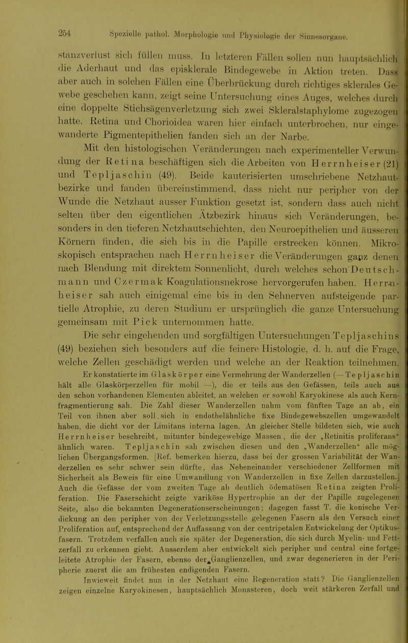 staii/verlust sich lüllen iimss. lu letzteren Füllen sollen nun liauptsächlicli die Aderhaut und das episklerale Bindegewebe in Aktion treten. Dass aber auch in solchen Fällen eine Überbrückung durch richtiges sklerales Ge- webe geschehen kann, zeigt seine Untersuchung eines Auges, welches durch eine doppelte Stichsägenverletzung sich zwei >Skleralstaphylome zugezogen hatte. Retina und Chorioidea waren hier einfach unterbrochen, nur ein.ire- wanderte Pigmentepithelien fanden sich an der Narbe. Mit den histologischen Veränderungen nach experimenteller Verwun- dung der Retina beschäftigen sich die Arbeiten von Herrnheiser (21) und Tepljaschin (49). Beide kauterisierten umschriebene Netzhaut- bezirke und fanden tibereinstimmend, dass nicht nur peripher von der Wunde die Netzhaut ausser Funktion gesetzt ist, sondern dass auch nicht selten über den eigentlichen Ätzbezirk hinaus sich Veränderungen, be- sonders in den tieferen Netzhautschichten, den Neuroepithelien und äusseren Körnern finden, die sich bis in die Papille erstrecken können. Mikro- skopisch entsprachen nach Her ruh eis er die Veränderungen gapz denen nach Blendung mit direktem Sonnenlicht, durch welches schon Deutseh- m a n n und C z e r m a k Koagulationsnekrose hervorgerufen haben. H e rr-n - heiser sah auch einigemal eine bis in den »Sehnerven aufsteigende par- tielle Atrophie, zu deren Studium er ursprünglich die ganze Untersuchung gemeinsam mit Pick unternommen hatte. Die sehr eingehenden und sorgfältigen Untersuchungen Tepljaschins (49) beziehen sich besonders auf die feinere Histologie, d. h. auf die Frage, welche Zellen geschädigt werden und welche an der Reaktion teilnehmen. Er konstatierte im Glaskörper eine Vermehrung der Wauderzellen (— Tepljaschin hält alle Glaskörperzellen für mobil —), die er teils aus den Gefässen, teils auch aus den schon vorhandenen Elementen ableitet, an welchen er sowohl Karyokincse als auch Kern- fragmentieruDg sah. Die Zahl dieser Wanderzellcn nahm vom fünften Tage an ab, ein Teil von ihnen aber soll. sich in endothelähnliche fixe Bindegewebszellen umgewandelt haben, die dicht vor der Limitans interna lagen. An gleicher Stelle bildeten sich, wie auch Herrnheiser beschreibt, mitunter bindegewebige Massen, die der „Retinitis proliferans' ähnlich waren. Tepljaschin sah zwischen diesen und den „Wanderzellen alle mög- lichen Übergangsformen. [Kef. bemerken hierzu, dass bei der grossen Variabilität der Wan- derzellen es sehr schwer sein dürfte, das Nebeneinander verschiedener Zellformen mit Sicherheit als Beweis für eine Umwandlung von Wanderzellcn in fixe Zellen darzu.stellen.] Auch die Gefässe der vom zweiten Tage ab deutlich ödematösen Retina zeigten Proli- feration. Die Faserschicht zeigte variköse Hypertrophie an der der Papille zugelegenen Seite, also die bekannten Degenerationserscheinungen; dagegen fasst T. die konische Ver- dickung an den peripher von der Verletzungsstello gelegenen Fasern als den Versuch einer Proliferation auf, entsprechend der Aulfassung von der centripetalen Entwickelung der Optikus- fasern. Trotzdem verfallen auch sie siiäter der Degeneration, die sich durch Myelin- und Fott- zerfall zu erkennen giebt. Ausserdem aber entwickelt sich peripher und central eine fortge- leitete Atrophie der Fasern, ebenso der^Ganglienzellen, und zwar degenerieren in der Peri- pherie zuerst die am frühesten endigenden Fasern. Inwieweit findet nun in der Netzhaut eine Regeneration .statt? Die (Ganglienzellen zeigen einzelne Karyokinesen, hauptsächlich Monasteren, doch weit stärkeren Zerfall und