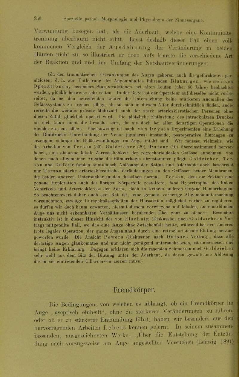 Vervvuuduiig- bu/ugoii hat, als die Adcrliaut, wek-hc uiiie Kouünuitäts- ■ trennuiig überhaupt nicht erlitt. Lässt deshalb dieser Fall einen voll- ■ kominenen Vergleich der Ausdehnung der Veränderung in beiden i Häuten nicht zu, so illustriert er doch auis klarste die A-erschiedene Art der Reaktion und und den llmlang der Netzhautveräuderungen. (Zu den traumatischen Krkrankungen des Auges gehören auch die gefürchteten per- : niciösen, d. h. zur Entleerung des Augeninhaltes führenden Blutungen, wie sie nach Operationen, besonders Starextraktionen bei alten Leuten (über 60 Jahrej beobachtet werden, glücklicherweise sehr selten. In der Regel ist der Operateur auf dieselbe nicht vorbe- reitet, da bei den betrettenden Leuten die Untersuchung keine stärkeren Anomalien des Gefässsystems zu ergeben pflegt, als sie sich in diesem Alter durchschnittlich finden, ande- rerseits die weitaus grösste Mehrzahl auch der stark arteriosklerotischen Personen ohm- diesen Zufall glücklich operirt wird. Die plötzliche Entlastung des intraokulären Druckes an sich kaiin nicht die Ursache sein , da sie doch bei allen derartigen Operationen die gleiche zu sein pflegt. Ebensowenig ist nach van Duyses Experimenten eine Erhöhung des Blutdrucks (Unterbindung der Venae jugulares) imstande, postoperative Blutungen zu erzeugen, solange die Gefässwandungen im Auge intakt sind. Wir müssen vielmehr, wie die Arbeiten von Terson (50), Goldzieh er (20), Dufour (10) übereinstimmend hervor- heben, eine abnorme lokale Zerreisslichkeit der retrochorioidealen Gefasse annehmen, vfm i denen nach allgemeiner Angabe die Hämorrhagie abzustammen pflegt. Goldzieher, Tei- son und Dufour fanden anatomisch Ablösung der Retina und Aderhaut; doch beschreibt äi nur Terson starke arteriosklerotische Veränderungen an den Gefässen beider Membranen, j die beiden anderen Untersucher fanden dieselben normal. Terson, dem die Sektion eine i . . I genaue Exploration auch der übrigen Körperteile gestattete, fand H\pertrophie des linken i Ventrikels und Arteriosklerose der Aorta, doch in keinem anderen Organe Hämorrhagien. So beachtenswert daher auch sein Rat ist, eine genaue vorherige Allgemeinuntersuchung vorzunehmen, etwaige Unregelmässigkeiten der Herzaktion möglichst vorher zu regulieren, so dürfen wir doch kaum erwarten, hiermit diesem vorwiegend auf lokalen, am staarblinden Auge uns nicht erkennbaren Verhältnissen beruhenden Übel ganz zu steuern. Besonders instruktiv ist in dieser Hinsicht der von Elschnig (Diskussion nach'Goldziehers Vor- trag) mitgeteilte Fall, wo das eine Auge ohne Zwischenfall heilte, während bei dem anderen trotz legaler Operation, der ganze Augeninhalt durch eine retrochorioideale Blutung heraus- geworfen wurde. Die An.sicht Powers (Diskussion nach Dufours Vortrag), dass alle derartige Augen glaukomatös und nur nicht genügend untersucht seien, ist unbewiesen und bringt keine Erklärung. Dagegen erklären sich die rasenden Schmerzen nach Goldzieher sehr wohl aus dem Sitz der Blutung unter der Aderhaut, da deren gewaltsame Ablösull^ die in sie eintretenden Giliarnerven zerren rauss.) Fremdkörper. ] Die Bedingungen, von welchen es abhängt, ob ein Fremdkörper im Auge „aseptisch einheilt, ohne zu stärkeren Veränderungen zu iühren, oder ob er zu stärkerer Entzündung führt, haben wir besonders aus den liervorrageuden Arbeiten Leber.s kennen gelernt. In seinem zusammen- fassenden, ausgezeichneten Werke: „f'^ber (he Entstehung der Entzün- dung nach vorzugsweise am Auge angestellten Versuchen (Leipzig 18i'l)