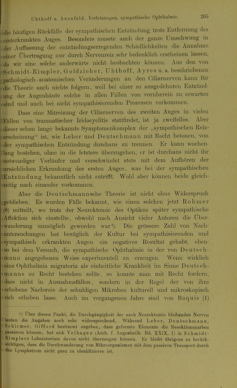 U Ii t Ii off 11. Axo Ilfeld, Vcrlutüiiiiyoii, .syiii(>atliiscli(' Ophtlialiiiic idie häutigen Kückfälle der syuipatliiselieii I^nt/Äimluug trotz Eutlermnig des ersterkrankteii Auges. Besonders musste iiuch der ganze Umschwung ni der Auffassung der entzündungserregenden Schädlichkeiten die Annahme • einer Übertragung nur durch Nervenreiz sehr bedenkUch ersciieinen lassen, da wir eine solche anderwärts nicht beobachten können. Aus den von rSehmidt-Rimpler, Goldzicher, Uhthoff, Ayres u. a. beschriebenen ipathologisch-anatomischen Veränderungen an den Ciliarnerven kanu für 'die Theorie auch nichts folgern, weil bei einer so ausgedehnten Entzünd- Lung der Augenhäute solche in allen Fällen von vornherein zu erwarten »sind und auch bei nicht sympathisiereuden Prozessen vorkommen. Dass eine xMitreizung der Ciliarnerveu des zweiten Auges in vielen [Fällen von traumatischer Iridocyclitis stattfindet, ist ja zweifellos. Aber ■ dieser schon lange bekannte Symptomenkomplex der „sympathischen Reiz- terscheinung ist, wie Leber und Deutschraann mit Recht betonen, von ■ der sympathischen Entzündung durchaus zu trennen. Er kanu wochen- ilang bestehen, oluie in die letztere überzugehen, er ist durchaus nicht ihr '.notwendiger \'or]äufer und verschwindet stets mit dem Aufhören der ;ursächlichen Erkrankung des ersten Auges, was bei der sympathischen lEutzündung bekanntlich nicht zutritft. Wohl aber können beide gleich- ' zeitig nach einander vorkommen. Aber die Deutschmannsche Theorie ist nicht ohne Widerspruch (geblieben. Es wurden Fälle bekannt, wie einen solchen jetzt Rohm er (8) mitteilt, wo trotz der Neurektomie des Optikus später sympathische -Atfektion sich einstellte, obwohl nach Ansicht vieler Autoren die Über- uvanderung unmöglich geworden war^). Die grössere Zahl von Nach- i Untersuchungen hat bezüglich der Kultur bei sympathisierenden und -sympathisch erkrankten Augen ein negatives Resultat gehabt, eben- •so bei dem Versuch, die sympathische Ophthalmie in der von Deutsch- imann angegebenen Weise experimentell zu erzeugen. Wenn wirklich t eine Ophthalmia migratoria als einheitliche Krankheit im Sinne Deutsch- ■manns zu Recht bestehen sollte, so konnte man mit Recht fordern, dass nicht in Ausnahmsfällen, sondern in der Regel der von ihm ' erhobene Nachweis der schuldigen Mikroben kulturell und mikroskopisch •sich erheben lasse. Auch im vergangenen Jahre sind von Baquis (1) 1) Uber diesen l'uiikf, die Durchgilngigkeit der nach Neurektomie bleibenden Nerven lauten die Angaben noch sehr widersprechend. Während Leber, Ueutschmann, ■ Schirmer, Gifford bestimmt angeben, dass geformte Elemente die Resektionsnarben passieren können, hat sich Ve 1hagen (Arch. f. Augenheilk. Bd. XXIX, 1) in Schmidt- iKimpler.=i Laboratorium davon nicht übei-zeugen können. Ks bleibt übrigens zu berück- ■ sichtigen, dass dio Durcliwanderung von Mikroorganismen mit dem passiven Transport durch den Lymphstrom nicht ganz zu identifizieren ist.