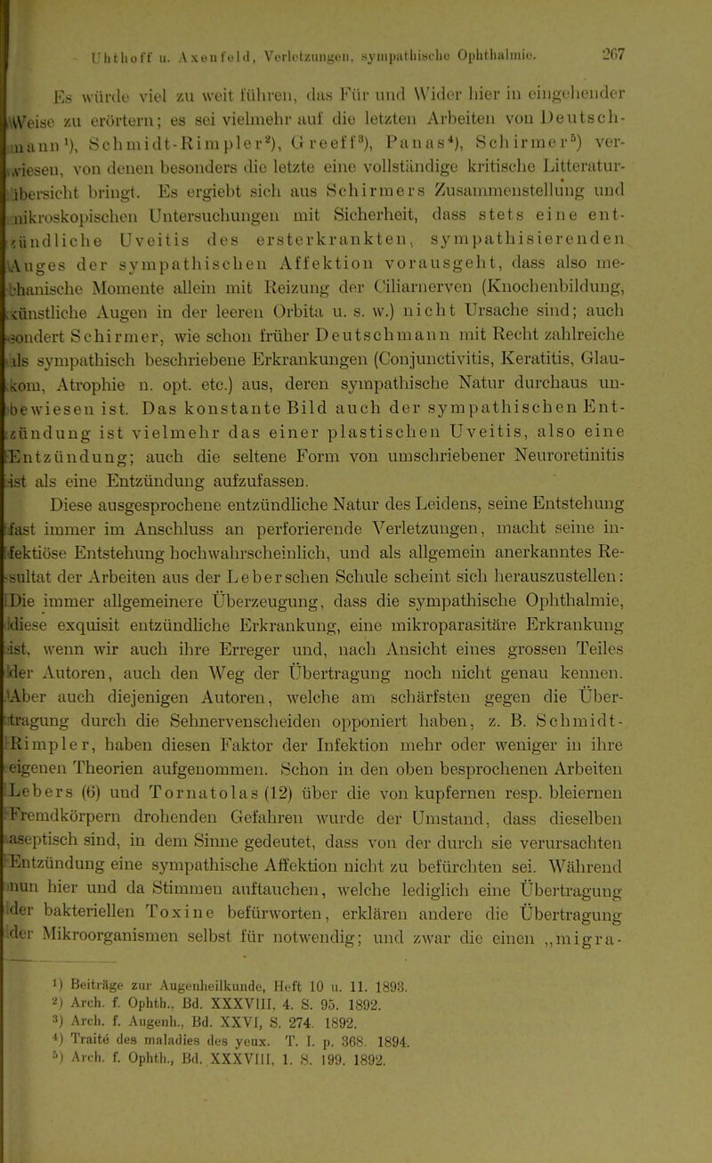 Ks vvürdu viel zu weit führen, das Für und Wider hier in eingehender iWeise zu erörtern; es sei viehnehr aul die letzten Arbeiten von Deutsch- uann'), Schmidt-Rira pler*^), ü reef f 3), Panas*), Schirmer^) ver- , .Viesen, von denen besonders die letzte eine vollständige kritiselie Litteratur- ibersicht bringt. Es ergiebt sich aus öchirmers Zusammenstellung und nikroskopischen Untersuchungen mit Sicherheit, dass stets eine ent- räindliche Uveitis des ersterkrankten > sympathisierenden \Auges der sympathischen Affektion vorausgeht, dass also me- .•hanische Momente allein mit Reizung der Ciliarnerven (Knochenbildung, künstliche Augen in der leeren Orbita u. s. w.) nicht Ursache sind; auch sondert Schirmer, wie schon früher Deutschmann mit Recht zahlreiche ds sympathisch beschriebene Erkrankungen (Conjunctivitis, Keratitis, Glau- kom, Atrophie n. opt. etc.) aus, deren sympathische Natur durchaus un- bewiesen ist. Das konstante Bild auch der sympathischen Ent- zündung ist vielmehr das einer plastischen Uveitis, also eine Entzündung:; auch die seltene Form von umschriebener Neuroretinitis ist als eine Entzündung aufzufassen. Diese ausgesprochene entzündliche Natur des Leidens, seine Entstehung fast immer im Anschluss an perforierende Verletzungen, macht seine in- fektiöse Entstehung hochwahrscheinlich, und als allgemein anerkanntes Re- sultat der Arbeiten aus der Leber sehen Schule scheint sich herauszustellen: IDie immer allgemeinere Überzeugung, dass die sympathische Ophthalmie, idiese exquisit entzündliche Erkrankung, eine mikroparasitäre Erkrankung ■ist, wenn wir auch ihre Erreger und, nach Ansicht eines grossen Teiles ider Autoren, auch den Weg der tlbertragung noch nicht genau kennen. Aber auch diejenigen Autoren, Avelche am schärfsten gegen die Uber- tragung durch die Sehnervenscheiden opponiert haben, z. B. Schmidt- iRimpler, haben diesen Faktor der Infektion mehr oder weniger in ihre eigenen Theorien aufgenommen. Schon in den oben besprochenen Arbeiten ^Lebers (6) und Tornatolas (12) über die von kupferneu resp. bleiernen ^Fremdkörpern drohenden Gefahren wurde der Umstand, dass dieselben aseptisch sind, in dem Sinne gedeutet, dass von der durch sie verursachten Entzündung eine sympathische Affektion nicht zu befürchten sei. Während luun hier und da Stimmen auftauchen, welche lediglich eine Übertragung der bakteriellen Toxine befürworten, erklären andere die Übertragung der Mikroorganismen selbst für notwendig; und zwar die einen „migra- 1) Beiträge zur Augeiüieilkunde, Heft 10 ii. 11. 1893. ■i) Arch. f. Ophth., Bd. XXXVIIl, 4. S. 95. 1892. 3) Arcli. f. Augenh., Bd. XXVI, S. 274. 1892. ^) Traite des maladies des yeux. T. I. p. 368. 1894. ■'j Arch. f. Ophtli., Bd. XXXVIIl, 1. S. 199. 1892.