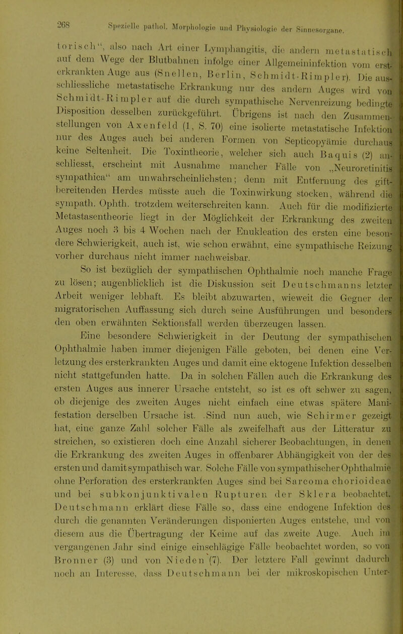 Oll aii- 268 SpoziplK. patlml. Morphologie un.l Physiologie .1er Sinnesorgane. torisch, also nacli Art einer Lyinpliaiiftitis, die andern metastatis.-l, auf dem Wege der Blutbahnen infolge einer Allgemeininfektion vom er^, erkrankten Auge aus (Önellen, Berlin, Schmidt-Rimpler) Die a.i^- schhessliche metastatische Erkrankung nur des andern Auges wird von Schmidt-Rimpler auf die durch sympathische Nervem-eizung bedin-i. Disposition desselben /.urüekgeführt. Übrigens ist nach den Zusammen. Stellungen von Axenfeld (1, S. 70) eine isoherte metastatische Infekti nur des Auges auch bei anderen Formen von Septicopyämie durcha keine Seltenheit. Die Toxintheorie, welcher sich auch Baquis (2) schhesst, erscheint mit Ausnahme mancher Fälle von „Neuroretiniti sympathica am unwahrscheinlichsten; denn mit Entfernung des gili- bereitenden Herdes müsste auch die Toxin Wirkung stocken, während di.i sympath. Ophth. trotzdem weiterschreiten kann. Auch für die modifizieit- Metastasentheorie liegt in der Möglichkeit der Erkrankung des zweit( u Auges noch 8 bis 4 Wochen nach der Enukleation des ersten eine beson- dere Schwierigkeit, auch ist, wie schon erwähnt, eine sympathische Reizun- vorher durchaus nicht immer nachweisbar. So ist bezüglich der sympathischen Ophthalmie noch manche Fra.uc zu lösen; augenblicklich ist die Diskussion seit Deutschnianns letztd' Arbeit weniger lebhaft. Es bleibt abzuwarten, wieweit die Gegner dci- migratorischen Auffassung sich durch seine Ausführungen und besonder- den oben erwähnten Sektionsfall werden überzeugen lassen. Eine besondere Schwierigkeit in der Deutung der sympathischen Ophthalmie haben immer diejenigen Fälle geboten, bei denen eine Vei- letzuug des ersterkrankten Auges und damit eine ektogeue Infektion desselben nicht stattgefunden hatte. Da in solchen Fällen auch die Erkrankung d( - ersten Auges aus innerer Ursache entsteht, so ist es oft schwer zu sagen, ob diejenige des zweiten Auges nicht einfach eine etwas spätere Mani- festation derselben Ursache ist. .Sind nun auch, wie Schirm er gezeigt hat, eine ganze Zahl solcher Fälle als zweifelhaft aus der Litteratur zu streichen, so existieren doch eine Anzahl sicherer Beobachtungen, in denen die Erkrankung des zweiten Auges in offenbarer Abhängigkeit von der de- ersten und damit sympathisch war. Solche Fälle von sympathischer Ophthalniii ohne Perforation des ersterkrankten Auges sind bei Sarcoma chorioidem und bei subkonjunktivalen Rupturen der Sklera beobachtet. Deutsch mann erklärt diese Fälle so, dass eine endogene Infektion da- durch die genannten Veränderungen disponierten Auges entstehe, und von diesem aus die Übertragung der Keime auf das zweite Auge. Auch im vergangenen Jahr sind einige einschlägige Fälle beobachtet worden, so von Bronn er (3) und von Nie den (7). Der letztere Fall gewinnt dadurch noch an Interesse, dass Deutschmann bei der mikroskopischen Unter-