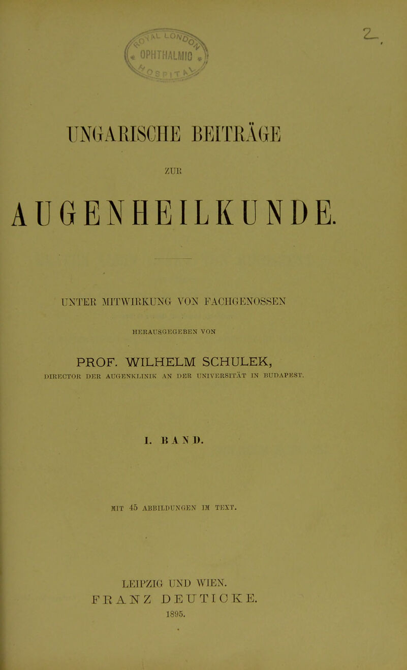 0PHTHALM10 *3 UNGARISCHE BEITRÄGE ZUE AUGENHEILKUNDE. UNTER MITWIRKUNG VON FACHGENOSSEN HERAUSGEGEBEN VON PROF. WILHELM SCHULEK, DIRECTOR DER AUGENKLINIK AN DER UNIVERSITÄT IN BUDAPEST. 1. BAND. MIT 45 ABBILDUNGEN IM TEXT. LEIPZIG UND WIEN. FEANZ DEUTICKE. 1895.