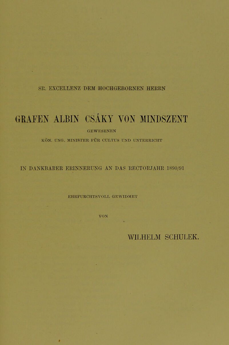 SR. EXCELLENZ DEM HÜCHGEBORNEN HEBRN GEAPEN ALBIN CSAKY VON MINDSZENT GEWESENEN KÖN. DKG. MINISTER FÜR CULTUS UND UNTERRICHT EN DANKBAEER ERINNERUNG AN DAS BECTOEJAHB 1890/91 EHRFURCHTSVOLL GEWIDMET VON WILHELM SCHULEK.