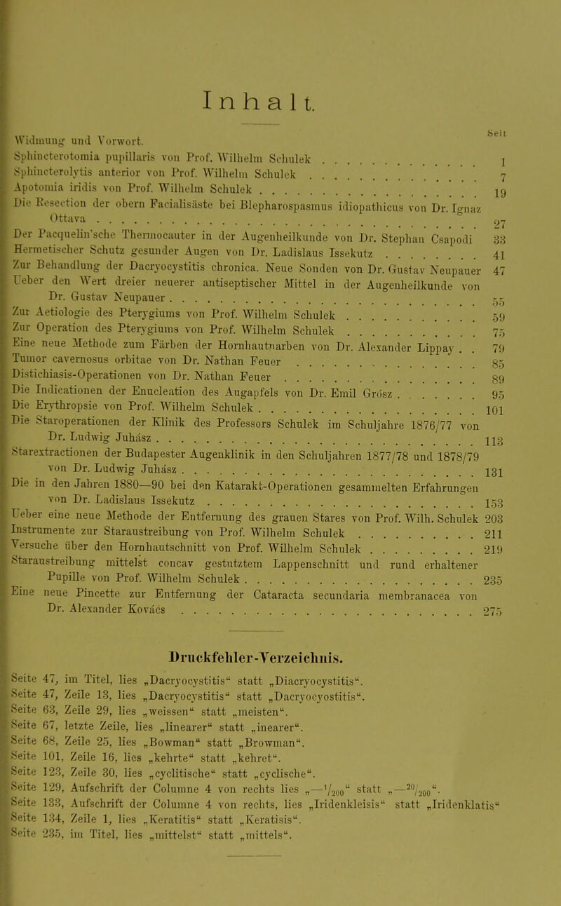 Inhalt. L_, , , Seit W ulmung und \ onvort. Sphincterotomia pupillaris von Prof. Wilhelm Schulek 1 Sphincterolytis anterior von Prof. Wilhelm Schulek 7 Apotomia iridis von Prof. Wilhelm Schulek 19 Die Eeseetion der obern Facialisäste bei Blepharospasmus idiopathicus von Dr. Ignaz Ottava 27 Der Pacquelin'sche Thermocauter in der Augenheilkunde von Dr. Stephan Csapodi 33 Hermetischer Schutz gesunder Augen von Dr. Ladislaus Issekutz 41 Zur Behandlung der Dacryocystitis chronica. Neue Sonden von Dr. Gustav Neupauer 47 Leber den Wert dreier neuerer antiseptischer Mittel in der Augenheilkunde von Dr. Gustav Neupauer g5 Zur Aetiologie des Pterygiums von Prof. Wilhelm Schulek 59 Zur Operation des Pterygiums von Prof. Wilhelm Schulek 75 Eine neue Methode zum Färben der Hornhautnarben von Dr. Alexander Lippay . . 79 Tumor cavernosus orbitae von Dr. Nathan Feuer 35 Distichiasis-Operationen von Dr. Nathan Feuer 89 Die Indicationen der Enucleation des Augapfels von Dr. Emil Grösz 95 Die Erythropsie von Prof. Wilhelm Schulek 101 Die Staroperationen der Klinik des Professors Schulek im Schuljahre 1876/77 von Dr. Ludwig Juhäsz ug Starextractionen der Budapester Augenklinik in den Schuljahren 1877/78 und 1878/79 von Dr. Ludwig Juhäsz 132 Die in den Jahren 1880—90 bei d«n Katarakt-Operationen gesammelten Erfahrungen von Dr. Ladislaus Issekutz I53 Ueber eine neue Methode der Entfernung des grauen Stares von Prof. Wilh. Schulek 203 Instrumente zur Staraustreibung von Prof. Wilhelm Schulek 211 Versuche über den Hornhautschnitt von Prof. Wilhelm Schulek 219 Staraustreibung mittelst concav gestutztem Lappenschnitt und rund erhaltener Pupille von Prof. Wilhelm Schulek 235 Eine neue Pincette zur Entfernung der Cataracta secundaria membranacea von Dr. Alexander Koviics 275 Druckfehler-Verzeichnis. Seite 47, im Titel, lies „Dacryocystitis statt „Diacryocystitis. Seite 47, Zeile 13, lies „Dacryocystitis statt „Dacryocyostitis. Seite 63, Zeile 29, lies „weissen statt „meisten. Seite 67, letzte Zeile, lies „linearer statt „inearer. Seite 68, Zeile 25, lies „Bowman statt „Browman. Seite 101, Zeile 16, lies „kehrte statt „kehret, äeite 123, Zeile 30, lies „cyclitische statt „cyclische. Seite 129, Aufschrift der Columne 4 von rechts lies „—72oo statt » /aoq' Seite 134, Zeile 1, lies „Keratitis statt „Keratisis. ~eite 235, im Titel, lies „mittelst statt „mittels. .20/