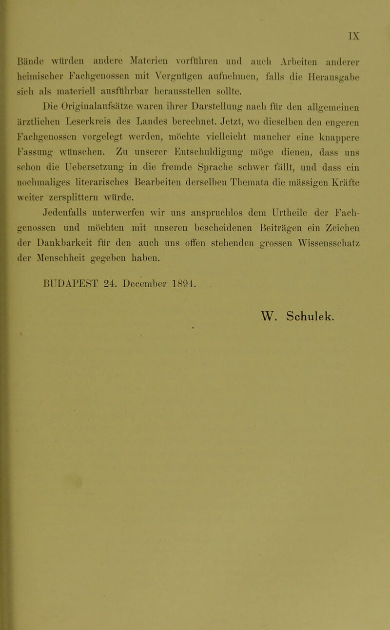 Bände winden andere Materien vorführen und auch Arbeiten anderer heimischer Fachgenossen mit Vergnügen aufnehmen, falls die Herausgabe sich als materiell ausführbar herausstellen sollte. Die Originalaufsätze waren ihrer Darstellung nach für den allgemeinen ärztlichen Leserkreis des Landes berechnet. Jetzt, wo dieselben den engeren Fachgenossen vorgelegt werden, möchte vielleicht mancher eine knappere Passung wünschen. Zu unserer Entschuldigung möge dienen, dass uns schon die Uebersetzung in die fremde Sprache schwer fällt, und dass ein nochmaliges literarisches Bearbeiten derselben Themata die massigen Kräfte weiter zersplittern würde. Jedenfalls unterwerfen wir uns anspruchlos dem ürtheile der Fach genossen und möchten mit unseren bescheidenen Beiträgen ein Zeichen der Dankbarkeit für den auch uns offen stehenden grossen Wissensschai/. der Menschheit gegeben haben. BUDAPEST 24. December 1894.