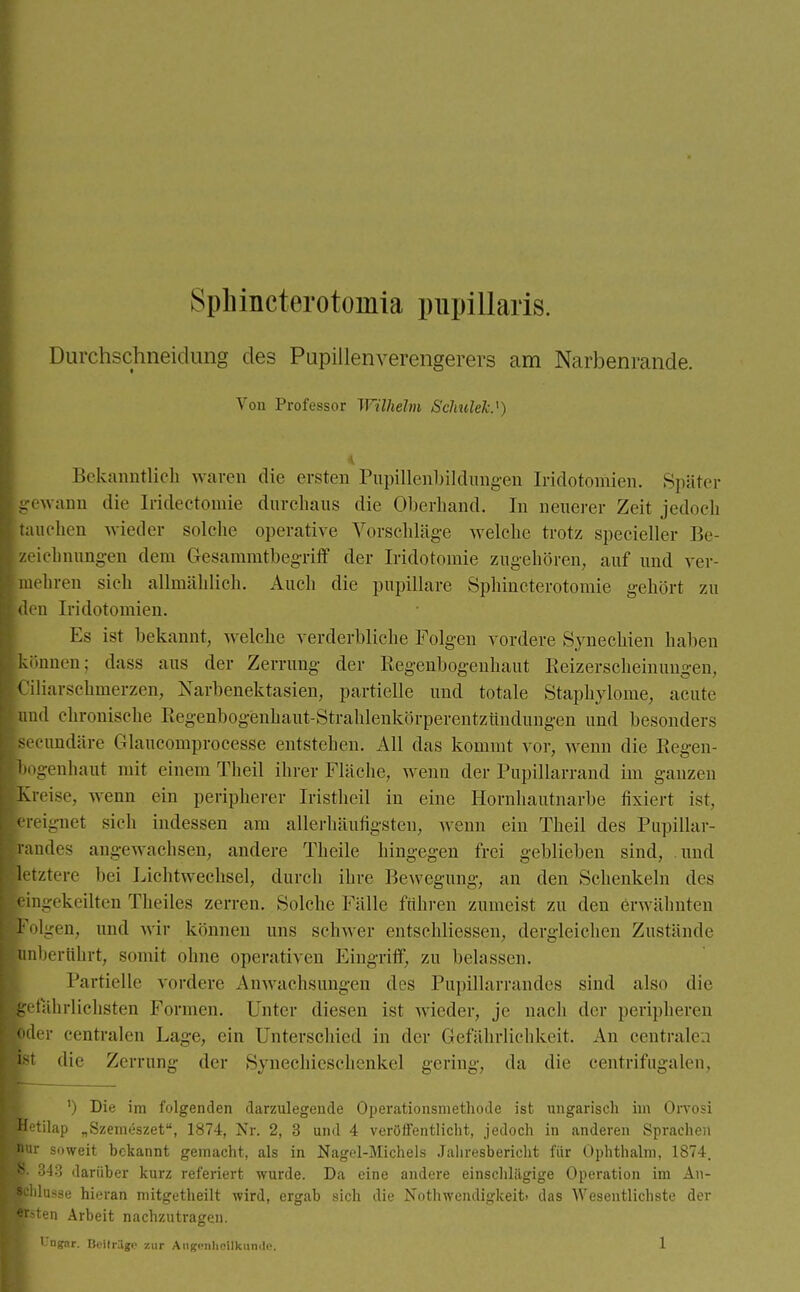 Sphincterotomia pnpillaris. Durchschneidung des Pupillenverengerers am Narbenrande. Von Professor Wilhelm Schulek*) Bekanntlich waren die ersten Pupillenbildungen Iridotomien. Später gewann die Iridotomie durchaus die Oberhand. In neuerer Zeit jedoch tauchen wieder solche operative Vorschläge welche trotz specieller Be- zeichnungen dem Gesammtbegriff der Iridotomie zugehören, auf und ver- mehren sich allmählich. Auch die papilläre Sphincterotomie gehört zu den Iridotomien. Es ist bekannt, welche verderbliche Folgen vordere Synechien haben -Hünen: dass aus der Zerrung der Regenbogenhaut Reizerseheinungen, üiarschmerzen, Narbenektasien, partielle und totale Staphylome, acute ml chronische Regenbogenhaut-Strahlenkörperentzündungen und besonders ecundäre Glaucomprocesse entstehen. All das kommt vor, wenn die Regen- ogenhaut mit einem Theil ihrer Fläche, wenn der Pupillarrand im ganzen reise, wenn ein peripherer Iristheil in eine Hornhautnarbe fixiert ist, reignet sich indessen am allerhäufigsten, wenn ein Theil des Pupillar- andes angewachsen, andere Theile hingegen frei geblieben sind, und etztere bei Lichtwechsel, durch ihre Bewegung, an den Schenkeln des ingekeilten Theiles zerren. Solche Fälle führen zumeist zu den erwähnten Olgen, und wir können uns schwer entschliessen, dergleichen Zustände nhertihrt, somit ohne operativen Eingriff, zu belassen. Partielle vordere Anwachsungen des Pupillarrandes sind also die etahrlichsten Formen. Unter diesen ist wieder, je nach der peripheren der centralen Lage, ein Unterschied in der Gefährlichkeit. An centralen t die Zerrung der Synechicschenkel gering, da die centrifugalen, ') Die im folgenden darzulegende Operationsmethode ist ungarisch im Orvosi etilap „Szemeszet, 1874, Nr. 2, 3 und 4 veröffentlicht, jedoch in anderen Sprachen soweit bekannt gemacht, als in Nagel-Michels Jahresbericht für Ophthalm, 1874. • 343 darüber kurz referiert wurde. Da eine andere einschlägige Operation im An- lasse hieran mitgetheilt wird, ergab sich die Notwendigkeit» das Wesentlichste der en Arbeit nachzutragen.