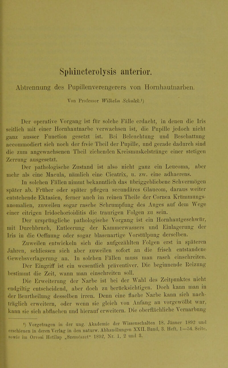 Sphiucterolysis anterior. Abtrennung des Pupillenverengerers von Hornhautnarben. Von Professor Wilhelm Scliulek.1) Der operative Vorgang ist für solche Fälle erdacht, in denen die Iris seitlich mit einer Hornhautnarbe verwachsen ist, die Pupille jedoch nicht ganz ausser Function gesetzt ist. Bei Beleuchtung und Beschattung aecommodiert sich noch der freie Theil der Pupille, und gerade dadurch sind die zum angewachsenen Theil ziehenden Kreismuskelstränge einer stetigen Zerrung ausgesetzt. Der pathologische Zustand ist also nicht ganz ein Leucoma, aber mehr als eine Macula, nämlich eine Cicatrix, u. zw. eine adhaerens. In solchen Fällen nimmt bekanntlich das übriggebliebene Sehvermögen später ab. Früher oder später pflegen secundäres Glaucom, daraus weiter entstehende Ektasien, ferner auch im reinen Theile der Cornea Krümmungs- anomalien, zuweilen sogar rasche Schrumpfung des Auges auf dem Wege < iner eitrigen IridoChorioiditis die traurigen Folgen zu sein. Der ursprüngliche pathologische Vorgang ist ein Hornhantgeschwür, mit Durchbrach, Entleerung der Kammerwassers und Einlagerung der Iris in die Oerfnung oder sogar blasenartige Vorstülpimg derselben. Zuweilen entwickeln sich die aufgezählten Folgen erst in späteren Jahren, schliessen sich aber zuweilen sofort an die frisch entstandene Gewebsverlagerung an. In solchen Fällen muss man rasch einschreiten. Der Eingriff ist ein wesentlich präventiver. Die beginnende Reizung bestimmt die Zeit, wann man einschreiten soll. Die Erweiterung der Narbe ist bei der Wahl des Zeitpunktes nicht endgiltig entscheidend, aber doch zu berücksichtigen. Doch kann man m der Beurtheilung desselben irren. Denn eine flache Narbe kann sich nach- träglich erweitern, dder wenn sie gleich von Anfang an vorgewölbt war. kann sie sieh abflachen und hierauf erweitern. Die oberflächliche Vernarbung ') Vorgetragen in der ung. Akademie der Wissenschalten 18. Jänner 1892 und erschienen in deren Verlag in den naturw. Abhandlungen XXII. Band, 3. Heft, 1—>4. Seite,