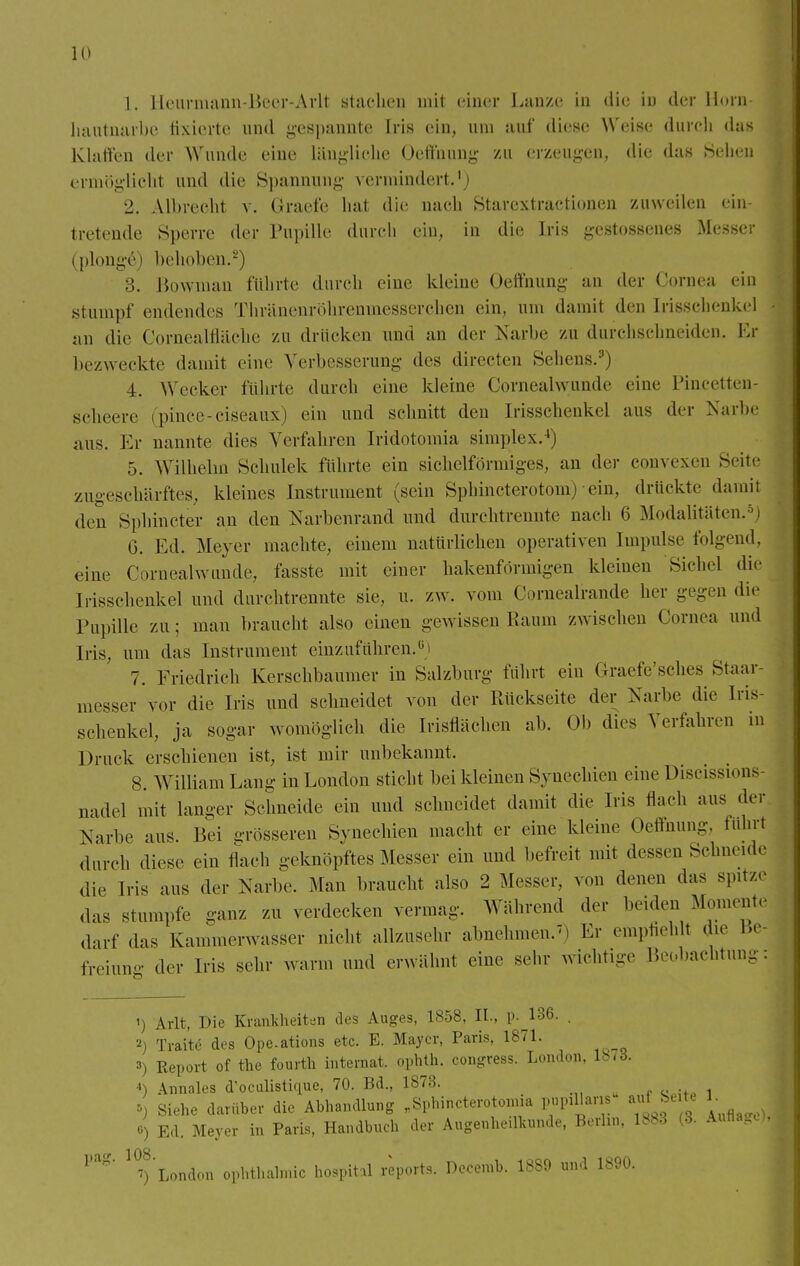 1. lleurniann-Bcer-Arlt stachen mit einer Lanze in die in der Horn- hautnarbe fixierte und gespannte Iris ein, um auf diese Weise durch das Klaffen der Wunde eine längliche Oeffnung zu erzeugen, die das Sehen ermöglicht und die Spannung vermindert.1) 2. Albrecht v. Graefe hat die nach Starcxtractionen zuweilen ein- tretende Sperre der Pupille durch ein, in die Iris gestossenes Messer i plonge i behoben.2) 3. Bowman führte durch eine kleine Oeffnung an der Cornea ein .stumpf endendes Thränenröhrenmesserchen ein, um damit den [risschenkel an die Cornealfläche zu drücken und an der Narbe zu durchschneiden. Er bezweckte damit eine Verbesserung des directen Sehens.3) 4. Werkel- führte durch eine kleine Cornealwunde eine Pincetten- seheere (pince-ciseaux) ein und schnitt den Irisschenkel aus der Narbe aus. Er nannte dies Verfahren tridotomia simplex.4) 5. Wilhelm Schulek führte ein sichelförmiges, an der convexen Seite zugeschärftes, kleines Instrument (sein Sphincterotom) ein, drückte damil den Sphincter an den Narbenrand und durchtrennte nach 6 Modalitäten.SJ G. Ed. Meyer machte, einem natürlichen operativen Impulse folgend, eine Cornealwunde, fasste mit einer hakenförmigen kleinen Sichel die Irisschenkel und durchtrennte sie, u. zw. vom Cornealrande her gegen die Pupille zu; man braucht also einen gewissen Kaum zwischen Cornea und Iris, um das Instrument einzuführen.6) 7. Friedrieh Kerschbaumer in Salzburg führt ein Graefe'sehes Staar- messer vor die Iris und schneidet von der Rückseite der Narbe die Iris- schenkel, ja sogar womöglich die Irisflächen ab. Ob dies Verfahren in Druck erschienen ist, ist mir unbekannt. 8. William Lang in London sticht bei kleinen Synechien eine Discissions- nadel mit langer Schneide ein und schneidet damit die Iris flach aus der Narbe aus. Bei grösseren Synechien macht er eine kleine Oeffnung, führt durch diese ein flach geknöpftes Messer ein und befreit mit dessen Schneide die Iris aus der Narbe. Man braucht also 2 Messer, von denen das spitze das stumpfe ganz zu verdecken vermag. Während der beiden Momente darf das Kammerwasser nicht allzusehr abnehmen, m Er empfiehlt die Bfr tVeiuno- der Iris sehr wann und erwähnt eine sehr wichtige Beobachtung: pag. 108. 7 1) Arlt, Die Krankheiten des Auges, 1858, II., p. 136. . 2) Trai'te des Ope.ations etc. E. Mayer, Paris, 1871. 3) Report of the fourth internal, ophth. congtess. London, 1873. 4) Annales d'oculistkiue, 70. Bd., 1873. i, Siehe darüber die Abhandlung „Sphincterotomia papillär.» auf Seite 1 0) Ed. Meyer in Paris, Handbuch der Augenheilkunde, Berta, lb83 (3. Auflai 8 >■ ') London Ophthalmie hospital reports. Decemb. 1889 und 1890.