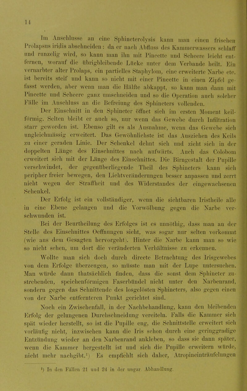 Im Anschlüsse an eine Sphincterolysis kann man einen frischen Prölapsus iridis abschneiden: da er nach Abfhiss des Kammerwassers schlaff und runzelig wird, so kann man ihn mit Pineette und Scheere leicht ent- fernen, worauf die Übrigbleibende Lücke unter dem Verbände heilt. Ein vernarbter alter Prolaps, ein partielles Staphylom, eine erweiterte Narbe etc. ist bereits steif und kann so nicht mit einer Pineette in einen Zipfel ge fasst werden, aber wenn man die Hälfte abkappt, so kann man dann mit Pineette und Scheere ganz umschneiden und so die Operation auch solcher Fälle im Anschluss an die Befreiung des Sphincters vollenden. Der Einschnitt in den Sphincter öffnet sich im ersten Moment keil- förmig. Selten bleibt er auch so, nur wenn das Gewebe durch Infiltration starr geworden ist. Ebenso gilt es als Ausnahme, wenn das Gewebe sich ungleichmässig erweitert. Das Gewöhnlichste ist das Ausziehen des Keils zu einer geraden Linie. Der Schenkel dehnt sich und zieht sich in der doppelten Länge des Einschnittes nach aufwärts. Auch das Colöbom erweitert sieh mit der Länge des Einschnittes. Die Birngestalt der Pupille verschwindet, der gegenüberliegende Theil des SpbincterS kann sich peripher freier bewegen, den Lichtveränderungen besser anpassen und zerrt nicht wegen der Straffheit und des Widerstandes der eingewachsenen Schenkel. Der Erfolg ist ein vollständiger, wenn die sichtbaren Iristheile alle in eine Ebene gelangen und die Vorwölbung gegen die Narbe ver- sehwunden ist. Bei der Beurtheilung des Erfolges ist es unnöthig, dass mau au der Stelle des Einschnittes Oeffnungen sieht, was sogar nur selten vorkommt (wie aus dem Gesagten hervorgeht). Hinter die Narbe kann man so wie so nicht sehen, um dort die veränderten Verhältnisse zu erkennen. Wollte man sich doch durch directe Betrachtung des Irisgewebes von dem Erfolge überzeugen, so müsste man mit der Lupe untersuchen. Man würde; dann thatsächlich finden, dass die sonst dem Sphincter zu- strebenden, speichenförmigen Faserbünde] nicht unter den Narbenrand, sondern gegen das Schnittende des losgelösten Sphincters, also gegen einen von der Narbe entfernteren Punkt gerichtet sind. Noch ein Zwischenfall, in der Nachbehandlung, kann den bleibenden Erfolg der gelungenen Durchschneidung vereiteln. Falls die Kammer sich spät wieder herstellt, so ist die Pupille eng, die Schnittstelle erweitert sich vorläufig nicht, inzwischen kann die Iris schon durch eine geringgradige Entzündung wieder an den Narbenrand ankleben, so dass sie dann später, wenn die Kammer hergestellt ist und sich die Pupille erweitern würde, nicht mehr nachgibt.1) Fs empfiehlt sich daher. Atropineinträufelungen !) In den Fällen 21 uud 24 in der Ungar, Abhandlung.