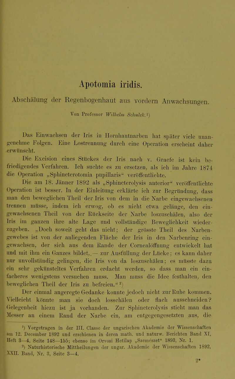 Apotomia iridis. Abschälung der Regenbogenhaut aus vordem Anwachsungen. Von Professor Wilhelm Schulde.1) Das Einwachsen der Iris in Hornhautnarben hat später viele unan- genehme Folgen. Eine Lostrennung durch eine Operation erscheint daher erwünscht. Die Excision eines Strickes der Iris nach v. Graefe ist kein be- friedigendes Verfahren. Ich suchte es zu ersetzen, als ich im Jahre 1874 die Operation „Sphincterotomia papillaris veröffentlichte. Die am 18. Jänner 1892 als „Sphincterolysis anterior veröffentlichte < »peration ist besser. In der Einleitung erklärte ich zur Begründung, dass man den beweglichen Theil der Iris von dem in die Narbe eingewachsenen trennen müsse, indem ich erwog, ob es nicht etwa gelänge, den ein- gewachsenen Theil von der Rückseite der Narbe loszuschälen, also der Iris im ganzen ihre alte Lage und vollständige Beweglichkeit wieder- zugeben. „Doch soweit geht das nicht; der grösste Theil des Narben- gewebes ist von der anliegenden Fläche der Iris in den Narbenring ein- gewachsen, der sich aus dem Rande der Cornealöffnung entwickelt hat und mit ihm ein Ganzes bildet,.— zur Ausfüllung der Lücke; es kann daher nur unvollständig gelingen, die Iris von da loszuschälen; es müsste dazu ein sehr gekünsteltes Verfahren erdacht werden, so dass man ein ein- facheres wenigstens versuchen muss. Man muss die Idee festhalten, den beweglichen Theil der Iris zu befreien.2) Der einmal angeregte Gedanke konnte jedoch nicht zur Ruhe kommen. Vielleicht könnte mau sie doch losschälen oder flach ausschneiden? Gelegenheit hiezu ist ja vorhanden. Zur Sphincterolysis sticht man das Messer an einem Rand der Narbe ein, am entgegengesetzten aus, die ') Vorgetragen in der III. Classe der ungarischen Akademie der Wissenschaften am 12. December 1892 und erschienen in deren math. und naturw. Berichten Band XI, Heft 3—4. Seite 148—155; ebenso im Orvosi Hetilap „Szemeszet 1893, Nr. 1. 2) Naturhistorische Mittheilungen der ungar. Akademie der Wissenschaften 1892, XXII. Band, Nr. 3, Seite 3-4. 2*