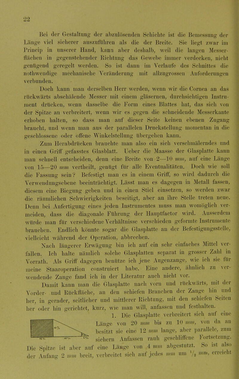 Hei der Gestaltung der abzulösenden Schichte ist die Bemessung der Länge viel sicherer auszuführen als die der Breite. Sie liegl /.war im Princip in unserer Hand, kann aber deshalb, weil die Langen Messer- flächen in gegenstehender Richtung das Gewebe immer verdecken, uichl genügend geregelt werden. So ist dann im Verlaufe des Schnittes die nothwendige mechanische Veränderung mit allzugrossen Anforderungen \ erblinden. Doch kann man derselben Herr werden, wenn wir die Cornea an das rückwärts abschälende Messer mit einem gläsernen, durchsichtigen Instru- ment drücken, wenn dasselbe die Form eines Blattes hat, das sich von der Spitze an verbreitert, wenn wir es gegen die schneidende Messerkante erhoben halten, so dass man auf dieser Seite keinen ebenen Zugang braucht, und wenn man aus der parallelen Druckstellung momentan in die geschlossene oder offene Winkelstellung übergehen kann. Zum Hcrabdrücken brauchte man also ein sich verschmälerndes und in einen Griff gefasstes Glasblatt. Ueber die Maasse der Glasplatte kann man schnell entscheiden, denn eine Breite von 2—10 mm, auf eine Länge von 15—20 mm vertheilt, genügt für alle Eventualitäten. Doch wie soll die Fassung sein? Befestigt man es in einem Griff, so wird dadurch die Verwendungsebene beeinträchtigt. Lässt man es dagegen in Metall fassen, diesem eine Biegung geben und in einen Stiel einsetzen, so werden zwar die räumlichen Schwierigkeiten beseitigt, aber an ihre Stelle treten neue. Denn bei Anfertigung eines jeden Instrumentes muss man Avombglich ver- meiden, dass die diagonale Führung der Hauptfactor wird. Ausserdem würde man für verschiedene Verhältnisse verschieden geformte Instrumente brauchen. Endlich könnte sogar die Glasplatte an der Befestigungsstelle, vielleicht während der Operation, abbrechen. Nach längerer Erwägung bin ich auf ein sehr einfaches Mittel ver- fallen. Ich halte nämlich solche Glasplatten separat in grosser Zahl in Vorrath. Als Griff dagegen benütze ich jene Augenzange, wie ich sie für meine Staaroperation construiert habe. Eine andere, ähnlich zu ver- wendende Zange fand ich in der Literatur auch nicht vor. Damit kann man die (Hasplatte nach vorn und rückwärts, mit der Vorder- und lüick Hache, an den schiefen Branchen der Zange hin und her, in gerader, seitlicher und mittlerer Richtung, mit den schiefen Seiten her oder hin gerichtet, kurz, wie man will, anfassen und festhalten. 1. Die Glasplatte verbreitert sich auf eine Länge von 20 mm bis zu 10 mm, von da an besitzt sie eine 12 mm lange, aber parallele, zum ^ sichern Anfassen rauh geschliffene Fortsetzung. Die Spitze ist aber auf eine Länge von 4 mm abgestutzt. So ist also der Anlan- 2 mm breit, verbreitet sich auf jedes mm um 1 , mm, erreicht