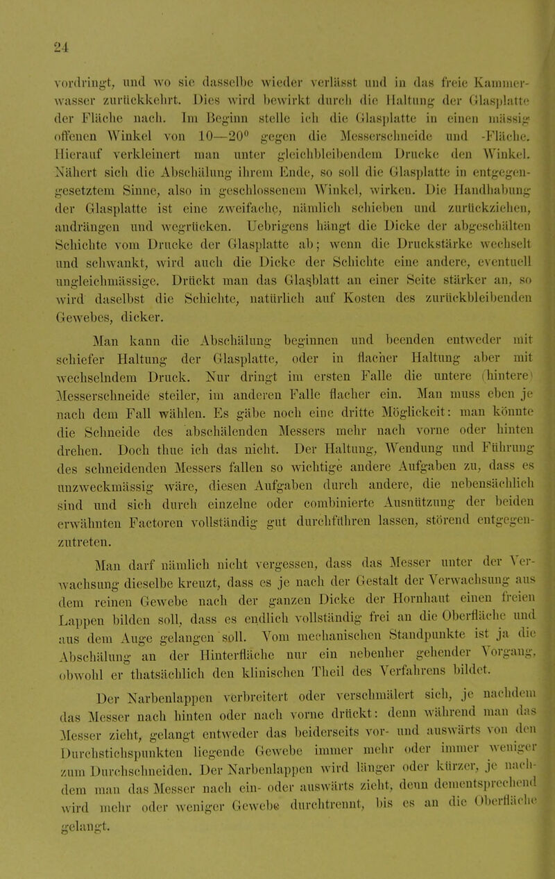 vordringt, und wo sie dasselbe wieder verlässt und in das freie Kammer- wasser zurückkehrt. Dies wird bewirkt durch die Haltung der Glasplatte der Fläche nach. Im Beginn stelle ich die Glasplatte in einen massig offenen Winkel von 10—20° gegen die Messerschneide und -Fläche. Hierauf verkleinert man unter gleichbleibendem Drucke den Winkel. Nähert sieh die Abschälung ihrem Ende, so seil die (ilasplatte in entgegen- gesetztem Sinne, also in geschlossenem Winkel, wirken. Die Bandhabung der Glasplatte ist eine zweifache, nämlich schieben und zurückziehen, andrängen und wegrücken. Uebrigens hängl die Dicke der abgeschälten Schichte vom Drucke der Glasplatte ab; wenn die Druckstärke wechsell und schwankt, wird auch die Dicke der Schichte eine andere, eventuell angleichmässige. Drückt man das (Ilasblatt an einer Seite stärker an. so wird daselbst die Schichte, natürlich auf Kosten des zurückbleibenden (icwebes, dicker. Man kann die Abschälung beginnen und beenden entweder mit schiefer Haltung der (Hasplatte, oder in flacher Haitun- aber mit wechselndem Druck. Nur dringt im ersten Falle die untere (hintere Messerschneide steiler, im anderen Falle flacher ein. Man niuss eben je nach dem Fall wählen. Es gäbe noch eine dritte Möglickeit: man könnte die Schneide des abschälenden Messers mehr nach vorne oder hinten drehen. Doch thue ich das nicht. Der Haltung, Wendung und Führung des schneidenden Messers fallen so wichtige andere Aufgaben zu. dass es unzweckmässig wäre, diesen Aufgaben durch andere, die nebensächlich sind und sich durch einzelne oder combinierte Ausnützung der beiden erwähnten Factoren vollständig gut durchführen lassen, störend entgegen- zutreten. Man darf nämlich nicht vergessen, dass das Messer unter der Ver- wachsung dieselbe kreuzt, dass es je nach der Gestalt der Verwachsung aus dem reinen Cewebe nach der ganzen Dicke der Hornhaut einen freien Lappen bilden soll, dass es endlich vollständig frei an die Oberfläche und aus dem Auge gelangen soll. Vom mechanischen Standpunkte ist ja die Abschälung an der Hinterfläche nur ein nebenher gehender Vorgang, obwohl er tatsächlich den klinischen Theil des Verfahrens bildet. Der Narbenlappen verbreitert oder verschmälert sich, je nachdem das Messer nach hinten oder nach vorne drückt: denn während man dafl Messer zieht, gelangt entweder das beiderseits vor- und auswärts von den Durchstichspunkten Liegende Gewebe immer mehr oder innner weniger zum Durchschneiden. Der Narbenlappen wird länger oder kürzer, je nach- dem man das Messer nach ein- oder auswärts zieht, denn dementsprechend wird mehr oder weniger Gewebe durchtrennt, bis es an die Oberilüehe gelangt.