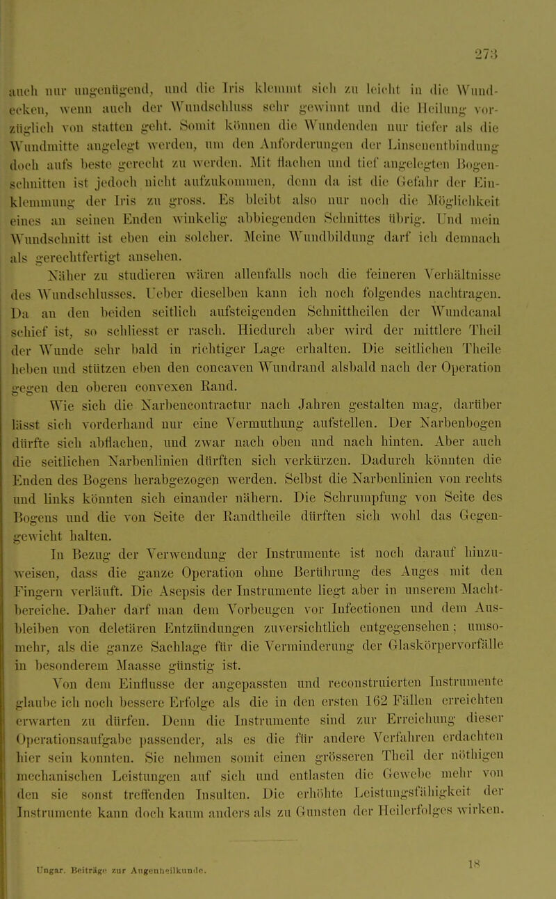 27:5 |nch mir ungenügend, und die Iris klemmt sieh zu leicht in die Wund- Lcken, wenn auch der Wundschluss sehr gewinnt und die Heilung vor- lüglieh von statten geht. Somit können die Wundenden nur tiefer als die Wundniitte angelegt werden, um den Anforderungen der Linsenentbindung doch aufs beste gerecht zu werden. Mit flaohen und tief angelegten Bogen- schuitten ist jedoch nicht aufzukommen, flenn da ist die Gefahr der Ein- klemmung der Iris zu gross. Es bleibt also nur noch die Möglichkeit eines au seineu Enden winkelig abbiegenden Schnittes ttbrig. Und mein Wundschnitt ist eben ein solcher. Meine Wundbildung dar!' ich demnach als gerechtfertigt ansehen. Näher zu studieren wären allenfalls noch die feineren Verhältnisse des Wundschlusses. (Jeher dieselben kann ich noch folgendes nachtragen. Da an den beiden seitlich aufsteigenden Schnittheilen der Wundcanal schief ist. so schliesst er rasch. Hiedurch aber wird der mittlere Theil der Wunde sehr bald in richtiger Lage erhalten. Die seitliehen Theile hellen und stützen eben den coneaven Wundrand alsbald nach der Operation e-eg-en den oberen convexen Rand. Wie sich die Narbencontractur nach Jahren gestalten mag, darüber lässt sich vorderhand nur eine Vermuthung aufstellen. Der Narbenbogen dürfte sieh abflachen, und zwar nach oben und nach hinten. Aber auch die seitlichen Narbenlinien dürften sich verkürzen. Dadurch könnten die Enden des Bogens herabgezogen werden. Selbst die Narbenlinien von rechts und links könnten sich einander nähern. Die Schrumpfung von Seite des Bogens und die von Seite der Randtkeile dürften sich wohl das Gegen- gewicht halten. In Bezug der Verwendung der Instrumente ist noch darauf hinzu- weisen, dass die ganze Operation ohne Berührung des Auges mit den Fingern verläuft. Die Asepsis der Instrumente liegt aber in unserem Macht- bereiche. Daher darf man dem Vorbeugen vor Iufectionen und dem Aus- bleiben von deletären Entzündungen zuversichtlich entgegensehen; Uniso- ni ehr, als die ganze Sachlage für die Verminderung der Glaskörpervorfälle in besonderem Maasse günstig ist. Von dem Einflüsse der angepassten und reconstruierten Instrumente glaube ich noch bessere Erfolge als die in den ersten 162 Fällen erreichten erwarten zu dürfen. Denn die Instrumente sind zur Erreichung dieser Operationsaufgabe passender, als es die für andere Verfahren erdachten hier sein konnten. Sie nehmen somit einen grösseren Theil der nöthigen mechanischen Leistungen auf sich und entlasten die Gewebe mehr von den sie sonst treffenden Insulten. Die erhöhte Leistungsfähigkeit der Instrumente kann doch kaum anders als zn Gunsten der Heilerfolges w irken. Ungar. Beitrags zur Augenh»ilkuniIo..