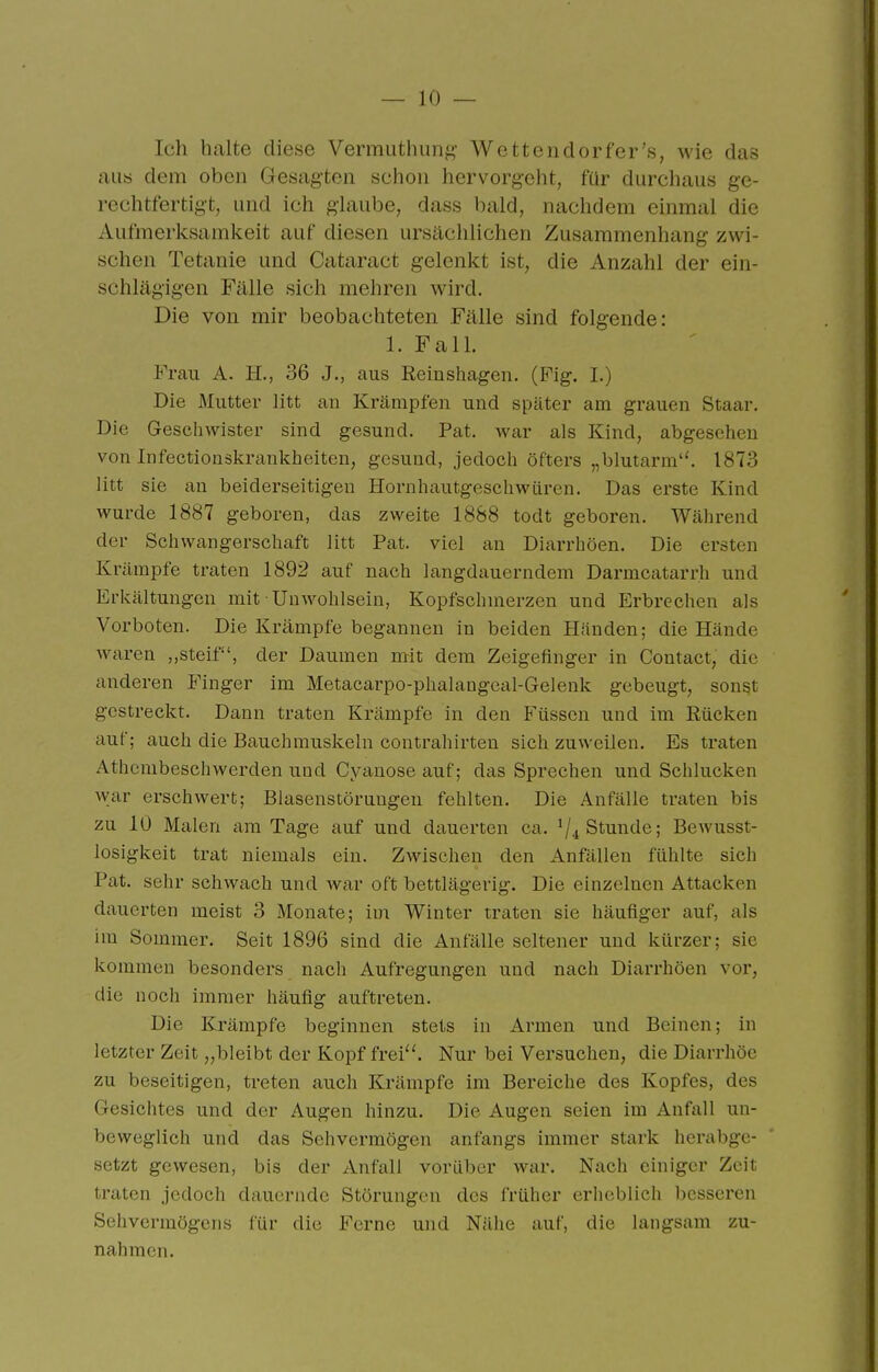 Ich halte diese Vermuthung- Wettendorfer's, wie das aus dem oben Gesagten schon hervorgeht, für durchaus ge- rechtfertigt, und ich glaube, dass bald, nachdem einmal die Aufmerksamkeit auf diesen ursächlichen Zusammenhang zwi- schen Tetanie und Cataract gelenkt ist, die Anzahl der ein- schlägigen Fälle sich mehren wird. Die von mir beobachteten Fälle sind folgende: 1. Fall. Frau A. H., 36 J., aus Reinshagen. (Fig. I.) Die Mutter litt an Krämpfen und später am grauen Staar. Die Geschwister sind gesund. Pat. war als Kind, abgesehen von Infectioaskrankheiten, gesund, jedoch öfters „blutarm''. 1873 litt sie an beiderseitigen Hornhautgeschwüren. Das erste Kind wurde 1887 geboren, das zweite 1888 todt geboren. Während der Schwangerschaft litt Pat. viel an Diarrhöen. Die ersten Krämpfe traten 1892 auf nach langdauerndem Darmcatarrh und Erkältungen mit Unwohlsein, Kopfschmerzen und Erbrechen als Vorboten. Die Krämpfe begannen in beiden Händen; die Hände waren ,,steif, der Daumen mit dem Zeigefinger in Contact, die anderen Finger im Metacarpo-phalangeal-Gelenk gebeugt, sonst gestreckt. Dann traten Krämpfe in den Füssen und im Rücken auf; auch die Bauchmuskeln contrahirten sich zuweilen. Es tnxten Athembeschwerden und Cyanose auf; das Sprechen und Schlucken war erschwert; Blasenstörungen fehlten. Die Anfälle traten bis zu 10 Malen am Tage auf und dauerten ca. ^/^ Stunde; Bewusst- losigkeit trat niemals ein. Zwischen den Anfällen fühlte sich Pat. sehr schwach und Avar oft bettlägerig. Die einzelnen Attacken dauerten meist 3 Monate; im Winter traten sie häufiger auf, als im Sommer. Seit 1896 sind die Anfälle seltener und kürzer; sie kommen besonders nach Aufregungen und nach Diarrhöen vor, die noch immer häufig auftreten. Die Krämpfe beginnen stets in Armen und Beinen; in letzter Zeit „bleibt der Kopf frei''. Nur bei Versuchen, die Diarrhöe zu beseitigen, treten auch Krämpfe im Bereiche des Kopfes, des Gesichtes und der Augen hinzu. Die Augen seien im Anfall un- beweglich und das Sehvermögen anfangs immer stark herabge- setzt gewesen, bis der Anfall vorüber war. Nach einiger Zeit traten jedoch dauernde Störungen des früher erheblich besseren Sehvermögens lür die Ferne und Nähe auf, die langsam zu- nahmen.