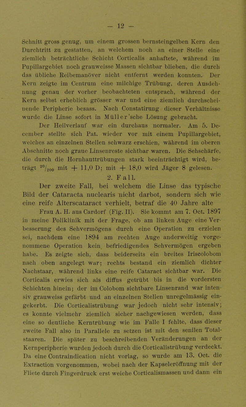 Schnitt gross genug, um einem grossen bernsteingelben Kern den Durchtritt zu gestatten, an welchem noch nn einer Stelle eine ziemlich beträchtliche Schiclit Corticalis anhaftete, während im Pupillargebiet noch grauweisse Massen sichtbar blieben, die durch das übliche Reibemanöver nicht entfernt werden konnten. Der Kern zeigte im Centruni eine milchige Trübung, deren Ausdeh- nung genau der vorher beobachteten entsprach, während der Kern selbst erheblich grösser war und eine ziemlich durchschei- nende Peripherie besass. Nach Constatirung dieser Verhältnisse wurde die Linse sofort in Müll er'sehe Lösung gebracht. Der Heilverlauf war ein durchaus normaler. Am 5. De- ccniber stellte sich Fat. wieder vor mit einem Pupillargebiet, welches an einzelnen Stellen schwarz erschien, während iin oberen Abschnitte noch graue Liusenreste sichtbar waren. Die Sehschärfe, die durch die Hornhauttrübungen stark beeinträchtigt wird, be- trägt ^/aoo iiiit H~ 11,0 D; mit + 18,0 wird Jäger 8 gelesen. 2. Fall. Der zweite Fall, bei welchem die Linse das typische Bild der Cataracta niiclearis nicht darbot, sondern sich wie eine reife Alterscataract verhielt, betraf die 40 Jahre alte Frau A. H. aus Cardorf (Fig. II). Sie kommt am 7. Oct. 1897 in meine Poliklinik mit der Frage, ob am linken Auge eine Ver- besserung des Sehvermögens durch eine Operation zu erzielen sei, nachdem eine 1894 am rechten Auge anderweitig vorge- nommene Operation kein, befriedigendes Sehvermögen ergeben habe. Es zeigte sich, dass beiderseits ein breites Iriscolobom nach oben angelegt war; rechts bestand ein ziemlich dichter Nachstaar, während links eine reife Cataract sichtbar war. Die Corticalis erwies sich als diffus getrübt bis in die vordersten Schichten hinein; der im Colobom sichtbare Linsenrand war inten- siv grauweiss gefärbt und an einzelnen Stellen unregelmässig ein- gekerbt. Die Corticalistrübung war jedoch nicht sehr intensiv; es konnte vielmehr ziemlich sicher nachgewiesen werden, dass eine so deutliche Kerntrübung wie im Falle I fehlte, dass dieser zweite Fall also in Parallele zu setzen ist mit den senilen Total- staaren. Die später zu beschreibenden Veränderungen an der Kernperipherie wurden jedoch durch die Corticalistrübung verdeckt. Da eine Contraindication nicht vorlag, so wurde am 13. Oct. die Extraction vorgenommen, wobei nach der KapseleröflPnung mit der Fliete durch Fingerdruck erst weiche Corticalismassen und dann ein
