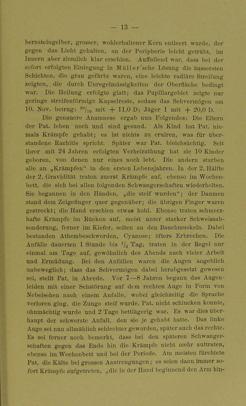 bernsteingelber, grosser, wohlerhaltener Kern entleert wurde, der gegen das Licht gehalten, an der Peripherie leicht getrübt, im Innern aber ziemlich klar erschien. Auffallend war, dass bei der sofort erfolgten Einlegung in Müll er'sehe Lösung die Uussersten Schichten, die grau gefärbt waren, eine leichte radiäre Streilung zeigten, die durch Unregelmässigkeiten der Oberfläche bedingt war. Die Heilung erfolgte glatt; das Pupillargebiet zeigte nur geringe streifenförmige Kapselreste, sodass das Sehvermögen am 10. Nov. betrug: ^o/^« mit + 11,0 D; Jäger 1 mit + 20,0 D. Die genauere Anamnese ergab nun Folgendes: Die Eltern der Pat. leben noch und sind gesund. Als Kind hat Pat. nie- mals Krämpfe gehabt; es ist nichts zu eruiren, was für über- standene Rachitis spricht. Später war Pat. bleichsüchtig. Seit ihrer mit 24 Jahren erfolgten Verheirathung hat sie 10 Kinder geboren, von denen nur eines noch lebt. Die andern starben alle an „Krämpfen in den ersten Lebensjahren. In der 2. Hälfte der 2. Gravidität traten zuerst Krämpfe auf, ebenso im Wochen- bett, die sich bei allen folgenden Schwangerschaften wiederholten. Sie begannen in den Händen, „die steif wurden; der Daumen stand dem Zeigefinger quer gegenüber; die übrigen Finger waren gestreckt; die Hand erschien etwas hohl. Ebenso traten schmerz- hafte Krämpfe im Rücken auf, meist unter starker Schweissab- sonderung, ferner im Kiefer, selten an den Bauchmuskeln. Dabei bestanden Athembeschwerden, Cyanose; öfters Erbrechen. Die Anfälle dauerten 1 Stunde bis Tag, traten in der Regel nur einmal am Tage auf, gewöhnlich des Abends nach vieler Arbeit und Ermüdung. Bei den Anfällen waren die Augen angeblich unbeweglich; dass das Sehvermögen dabei herabgesetzt gewesen sei, stellt Pat. in Abrede. Vor 7—8 Jahren begann das Augen- leiden mit einer Sehstörung auf dem rechten Auge in Form von Nebelsehen nach einem Anfalle, wobei gleichzeitig die Sprache verloren ging, die Zunge steif wurde, Pat. nicht schlucken konnte, ohnmächtig wurde und 2 Tage bettlägerig war. Es war dies über- haupt der schwerste Anfall, den sie je gehabt hatte. Das linke Auge sei nun allmählich schlechter geworden, später auch das rechte. Es sei ferner noch bemerkt, dass bei den späteren Schwanger- schaften gegen das Ende hin die Krämpfe nicht mehr auftraten, ebenso im Wochenbett und bei der Periode. Am meisten fürchtete Pat. die Kälte bei grossen Anstrengungen; es seien dann immer so- fort Krämpfe aufgetreten, „die in der Hand beginnend den Arm hin-