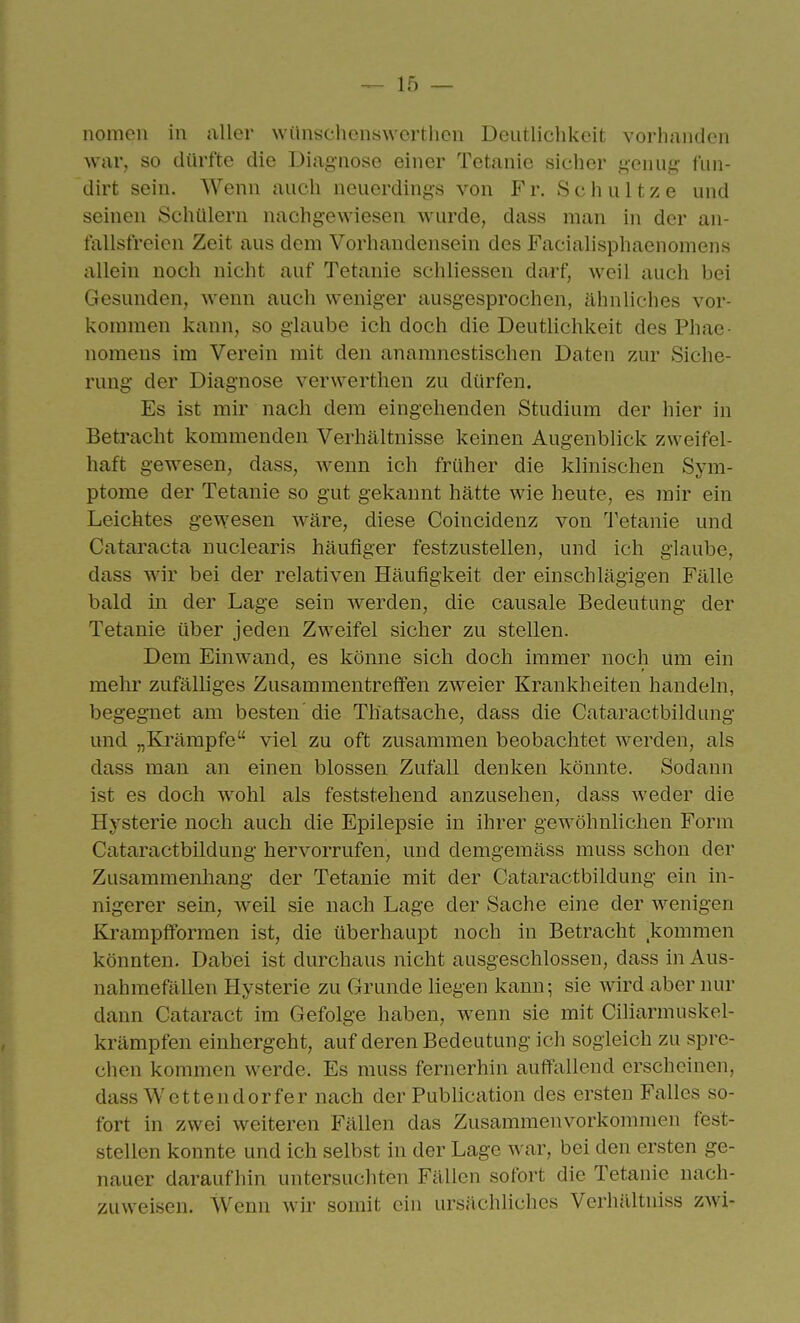 nomon in aller wünschenswerthcii Deutliclikeit vorhanden war, so dürfte die Diagnose einer Tetanie sicher j^enufc fnn- dirt sein. Wenn auch neuerdinj^s von Fr. Schnitze und seinen Schülern nachgewiesen wurde, dass man in der an- fallsfreicn Zeit aus dem Vorhandensein des Faciahsphaenomens allein noch nicht auf Tetanie schliessen darf, weil auch bei Gesunden, wenn auch weniger ausgesprochen, ähnliches vor- kommen kann, so glaube ich doch die Deutlichkeit des Phae- nomens im Verein mit den anamnestischen Daten z.ur Siche- rung der Diagnose verwerthen zu dürfen. Es ist mir nach dem eingehenden Studium der hier in Betracht kommenden Verhältnisse keinen Augenblick zweifel- haft gewesen, dass, wenn ich früher die klinischen Sym- ptome der Tetanie so gut gekannt hätte wie heute, es mir ein Leichtes gewesen wäre, diese Coincidenz von Tetanie und Cataracta nuclearis häufiger festzustellen, und ich glaube, dass wir bei der relativen Häufigkeit der einschlägigen Fälle bald in der Lage sein werden, die causale Bedeutung der Tetanie über jeden Zweifel sicher zu stellen. Dem Einwand, es könne sich doch immer noch um ein mehr zufälliges Zusammentreiben zweier Krankheiten handeln, begegnet am besten die Thatsache, dass die Cataractbildung und „Ki'ämpfe viel zu oft zusammen beobachtet werden, als dass man an einen blossen Zufall denken könnte. Sodann ist es doch wohl als feststehend anzusehen, dass weder die Hysterie noch auch die Epilepsie in ihrer gewöhnlichen Form Cataractbildung hervorrufen, und demgemäss muss schon der Zusammenhang der Tetanie mit der Cataractbildung ein in- nigerer sein, weil sie nach Lage der Sache eine der wenigen Krampfformen ist, die überhaupt noch in Betracht ^kommen könnten. Dabei ist durchaus nicht ausgeschlossen, dass in Aus- nahmefällen Hysterie zu Grunde Hegen kann; sie wird aber nur dann Cataract im Gefolge haben, wenn sie mit Ciliarmuskel- krämpfen einhergeht, auf deren Bedeutung ich sogleich zu spre- chen kommen werde. Es muss fernerhin auffallend erscheinen, i dass W e 11 e n d 0 r fe r nach der Publication des ersten Falles so- fort in zwei weiteren Fällen das Zusammenvorkommen fest- stellen konnte und ich selbst in der Lage war, bei den ersten ge- nauer daraufhin untersuchten Fällen sofort die Tetanie nach- zuweisen. Wenn wir somit ein ursächliches Verhilltniss zwi-