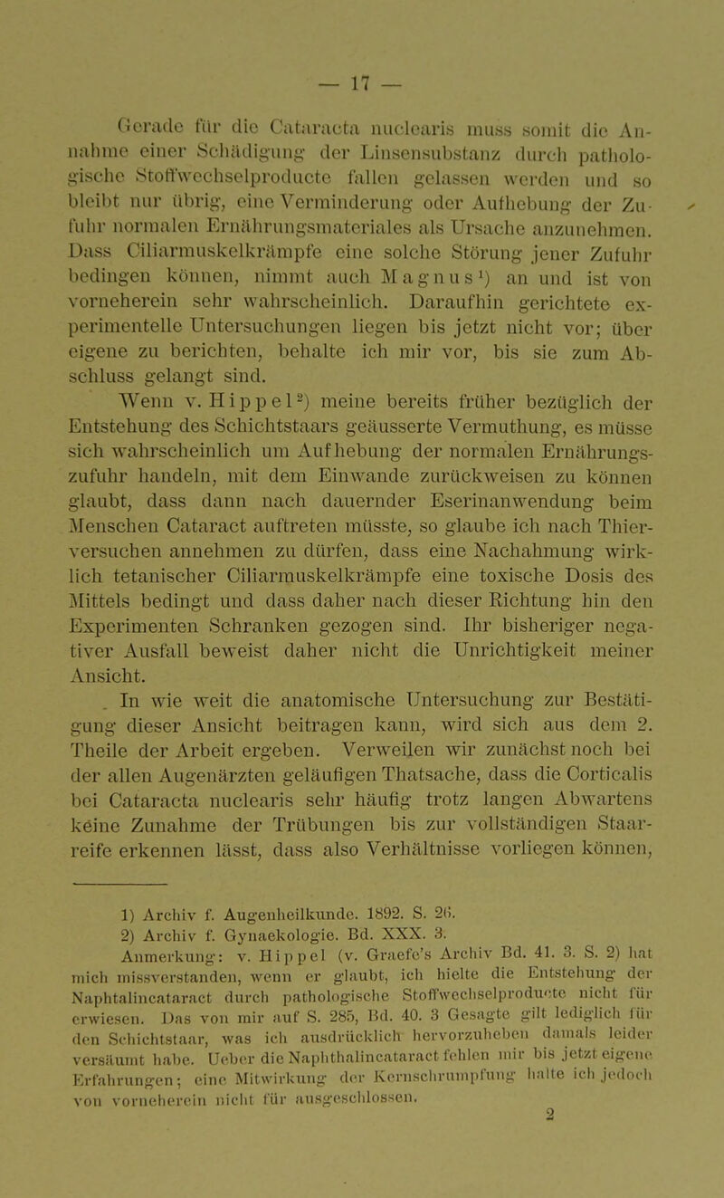 Gerade für die Cataracta niiclcaris inuss somit die An- nahme einer Schädigung- der Linsensubstanz durch patholo- gische Stotl'wechselproducte fallen gelassen werden und so bleibt nur übrig, eine Verminderung oder Aufhebung der Zu- fuln- normalen P]rnährungsmateriales als Ursache anzunehmen. Dass Ciliarmuskelkrämpfe eine solche Störung jener Zufuhr bedingen können, nimmt auch M a g n u s ^) an und ist von vorneherein sehr wahrscheinlich. Daraufhin gerichtete ex- perimentelle Untersuchungen liegen bis jetzt nicht vor; über eigene zu berichten, behalte ich mir vor, bis sie zum Ab- schluss gelangt sind. Wenn v. H i p p e 12) meine bereits früher bezüglich der Entstehung des Schichtstaars geäusserte Vermuthung, es müsse sich wahrscheinlich um x4uf hebung der normalen Ernährungs- zufuhr handeln, mit dem Einwände zurückweisen zu können glaubt, dass dann nach dauernder Eserinanwendung beim Menschen Cataract auftreten müsste, so glaube ich nach Thier- versuchen annehmen zu dürfen, dass eine Nachahmung wirk- lich tetanischer Ciliarmuskelkrämpfe eine toxische Dosis des Mittels bedingt und dass daher nach dieser Richtung hin den Experimenten Schranken gezogen sind. Ihr bisheriger nega- tiver Ausfall beweist daher nicht die Unrichtigkeit meiner Ansicht. In wie weit die anatomische Untersuchung zur Bestäti- gung dieser Ansicht beitragen kann, wird sich aus dem 2. Theile der Arbeit ergeben. Verweilen wir zunächst noch bei der allen Augenärzten geläufigen Thatsache, dass die Corticalis bei Cataracta nuclearis sehr häufig trotz langen Abwartens keine Zunahme der Trübungen bis zur vollständigen Staar- reife erkennen lässt, dass also Verhältnisse vorliegen können. 1) Archiv f. Augenheilkunde. 1892. S. 2«. 2) Archiv f. Gynaekologie. Bd. XXX. 3. Anmerkung: v. Hippel (v. Grsiefe's Archiv Bd. 41. 3. S. 2) hat mich missverstanden, wenn er glaubt, icli hielte die Entstehung der Naphtalincataract durch pathologische Stoffwechselproducte nicht für erwiesen. Das von mir auf S. 285, Bd. 40. 3 Gesagte gilt lediglich für den Sfiiichtstaar, was ich ausdrücklich hervorzuheben damals leider versäumt habe. Ueber die Naphthalincataract fehlen mir bis jetzt eigene Erfahrungen; eine Mitwirkung der Kcrnschrnmpfung halte ich jedoch von vorneherein niclit für ausgeschlossen.