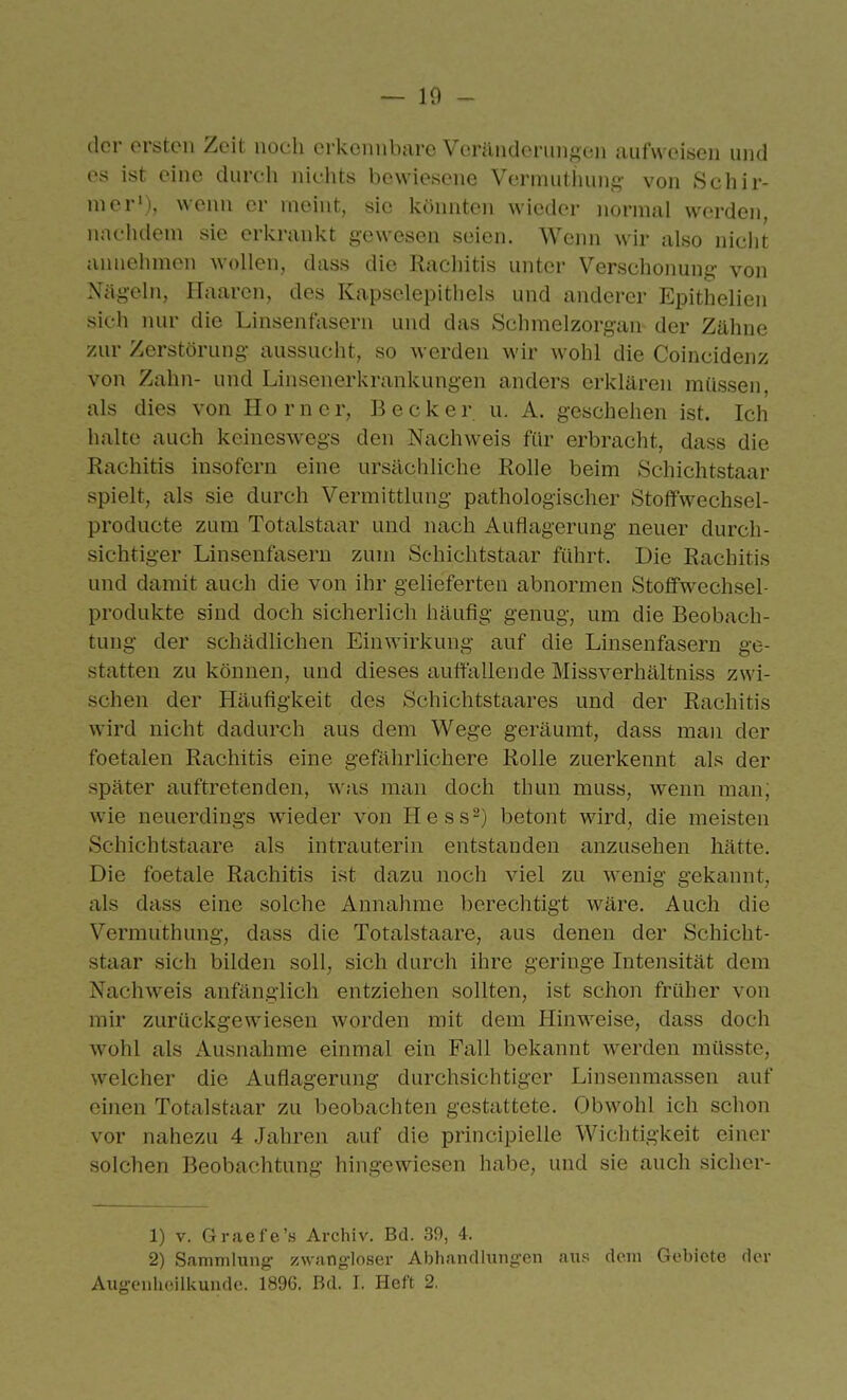 der ersten Zeit noch erkennbare Veränderungen aufweisen und es ist eine durch nichts bewiesene Vermuthung von Schir- nier'), wenn er meint, sie könnten wieder normal werden, nachdem sie erkrankt gewesen seien. Wenn wir also nicht annehmen wollen, dass die Rachitis unter Verschonung von Nägeln, Haaren, des Kapselepithels und anderer Epithelien sich nur die Linsenfasern und das Schmelzorgan der Zähne zur Zerstörung aussucht, so Averden wir wohl die Coincidenz von Zahn- und Linsenerkrankungen anders erklären müssen, als dies von Horner, Becker u. A. geschehen ist. Ich halte auch keineswegs den Nachweis für erbracht, dass die Rachitis insofern eine ursächliche Rolle beim Schichtstaar spielt, als sie durch Vermittlung pathologischer Stoffwechsel- producte zum Totalstaar und nach Auflagerung neuer durch- sichtiger Linsenfasern zum Schichtstaar führt. Die Rachitis und damit auch die von ihr gelieferten abnormen Stoffwechsel- produkte sind doch sicherlich häufig genug, um die Beobach- tung der schädlichen Einwirkung auf die Linsenfasern ge- statten zu können, und dieses auffallende Missverhältniss zwi- schen der Häufigkeit des Schichtstaares und der Rachitis wird nicht dadurch aus dem Wege geräumt, dass man der foetalen Rachitis eine gefährlichere Rolle zuerkennt als der später auftretenden, was man doch thun muss, wenn man, wie neuerdings wieder von Hess-) betont wird, die meisten Schichtstaare als intrauterin entstanden anzusehen hätte. Die foetale Rachitis ist dazu noch viel zu wenig gekannt, als dass eine solche Annahme berechtigt wäre. Auch die Vermuthung, dass die Totalstaare, aus denen der Schicht- staar sich bilden soll, sich durch ihre geringe Intensität dem Nachweis anfänglich entziehen sollten, ist schon früher von mir zurückgewiesen worden mit dem Hinweise, dass doch wohl als Ausnahme einmal ein Fall bekannt werden müsstc, welcher die Auflagerung durchsichtiger Linsenmassen auf einen Totalstaar zu beobachten gestattete. Obwohl ich schon vor nahezu 4 .Jahren auf die principielle Wichtigkeit einer solchen Beobachtung hingewiesen habe, und sie auch sicher- 1) V. Graefe's Archiv. Bd. 39, 4. 2) Sammlung- zwangloser Abhandhingen aus dem Gebiete der Augenheilkunde. 1896. Bd. I. Heft 2,