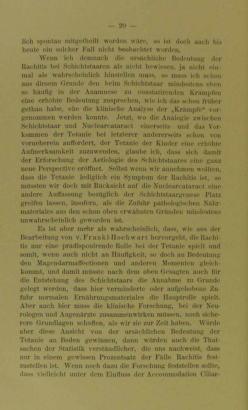 lieh spontan mitg-etheilt worden wäre, so ist doch aucli l)is heute ein solcher Fall nicht beobachtet worden. Wenn ich demnach die ursilchliclie Bedeutung;- der Rachitis bei Schichtstaaren als nicht bewiesen, ja nicht ein- mal als wahrsclicinlich hinstellen muss, so muss ich schon aus diesem Grunde den beim Schiclitstaar mindestens eben so häufig- in der Anamnese zu constatirenden Krämpfen eine erhöhte Bedeutung zusprechen, wie ich das schon früher gethan habe, ehe die klinische Analyse der „Krämpfe vor- genommen werden konnte. Jetzt, wo die Analogie zwischen Schichtstaar und Nuclearcataract einerseits und das Vor- kommen der Tetanie bei letzterer andererseits schon von vorneherein auffordert, der Tetanie der Kinder eine erhöhte Aufmerksamkeit zuzuwenden, glaube ich, dass sich damit der Erforschung der Aetiologie des Schichtstaares eine ganz neue Perspective eröffnet. Selbst wenn wir annehmen wollten, dass die Tetanie lediglich ein Symptom der Rachitis ist, so müssten wir doch mit Rücksicht auf die Nuclearcataract eine andere Auffassung- bezüglich der Schichtstaargcnese Platz greifen lassen, insofern, als die Zufuhr pathologischen Nähr- materiales aus den schon oben erwähnten Gründen mindestens unwahrscheinlich geworden ist. Es ist aber mehr als wahrscheinlich, dass, wie aus der Bearbeitung-von v. Frankl-Hoch wart hervorgeht, die Rachi- tis nur eine prädisponirende Rolle bei der Tetanie spielt und somit, wenn auch nicht an Häufigkeit, so doch an Bedeutung den Magendarmaffectionen und anderen Momenten gleich- kommt, und damit müsste nach dem oben Gesagten auch für die Entstehung des Schichtstaars die Annahme zu Grunde gelegt werden, dass hier verminderte oder aufgehobene Zu- fuhr normalen Ernährungsmateriales die Hauptrolle spielt. Aber auch hier muss die khnische Forschung, bei der Neu- rologen und Augenärzte zusammenwirken müssen, noch siche- rere Grundlagen schaffen, als wir sie zur Zeit haben. Würde aber diese Ansicht von der ursächlichen Bedeutung der Tetanie an Boden gewinnen, dann würden auch die That- sachen der Statistik verständlicher, die uns nachweist, dass nur in einem gewissen Prozentsatz der Fälle Rachitis fest- zustellen ist. Wenn noch dazu die Forschung feststellen sollte, dass vielleicht unter dem Einfluss der Accommodation Ciliar-