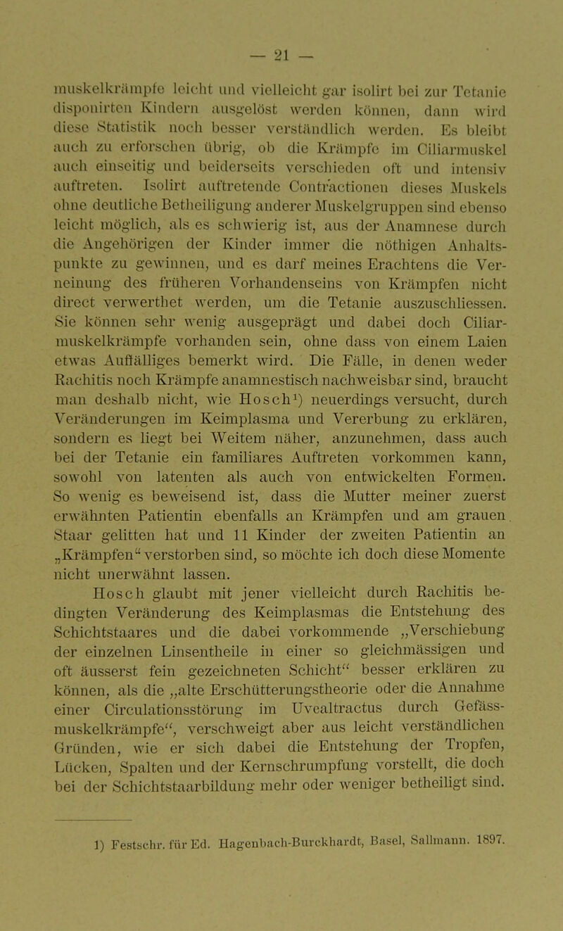 muskelkrämpfo leicht und vielleicht gar isolirt bei zur Tetanie dispouirtcu Kindern ausgelöst werden können, dann wird diese Statistik noch besser verständlich werden. Es bleibt auch zu erforschen übrig-, ob die Krämpfe im Ciliarmuskel auch einseitig und beiderseits verschieden oft und intensiv auftreten. Isolirt auftretende Contractionen dieses Muskels ohne deutliche Betlieiligung anderer Muskelgruppen sind ebenso leicht möglich, als es schwierig ist, aus der Anamnese durch die Angehörigen der Kinder immer die nöthigen Anhalts- punkte zu gewinnen, und es darf meines Erachtens die Ver- neinung des früheren Vorhandenseins von Krämpfen nicht direct verwerthet werden, um die Tetanie auszuschhessen. Sie können sehr wenig ausgeprägt und dabei doch Ciliar- muskelkrämpfe vorhanden sein, ohne dass von einem Laien etwas Auffälliges bemerkt wird. Die Fälle, in denen weder Rachitis noch Krämpfe anamnestisch nachweisbar sind, braucht man deshalb nicht, wie Hosch^) neuerdings versucht, durch Veränderungen im Keimplasma und Vererbung zu erklären, sondern es liegt bei Weitem näher, anzunehmen, dass auch bei der Tetanie ein familiäres Auftreten vorkommen kann, sowohl von latenten als auch von entwickelten Formen. So wenig es beweisend ist, dass die Mutter meiner zuerst erwähnten Patientin ebenfalls an Krämpfen und am grauen. Staar gelitten hat und 11 Kinder der zweiten Patientin an „Krämpfen verstorben sind, so möchte ich doch diese Momente nicht unerwähnt lassen. Hosch glaubt mit jener vielleicht durch Rachitis be- dingten Veränderung des Keimplasmas die Entstehung des Schichtstaares und die dabei vorkommende „Verschiebung der einzelnen Linsentheile in einer so gleichmässigen und oft äusserst fein gezeichneten Schicht'' besser erklären zu können, als die „alte Erschütterungstheorie oder die Annahme einer Circulationsstörung im Uvealtractus durch Gefäss- muskelkrämpfe, verschweigt aber aus leicht verständhchen Gründen, wie er sich dabei die Entstehung der Tropfen, Lücken, Spalten und der Kernschrumpfuug vorstellt, die doch bei der Schichtstaarbildung mehr oder weniger betheiligt sind. 1) Festschr. für Ed. Hagenbach-Burckhardt, Basel, Sallmann. 1897.