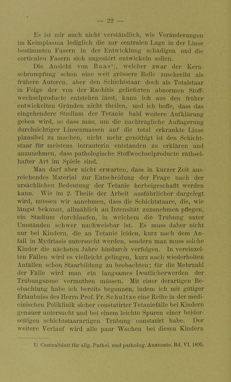 P's ist mir auch nicht verständlich, wie Veränderungen im Kcimphisma lediglich die zur centralen Lage in der Linse bestimmten Fasern in der Entwicklung' schädigen und die corticalen Fasern sich ungestört entwickeln sollen. Die Ansicht von Baasi), welcher zwar der Kern- schrumpfung schon eine weit grössere Rolle zuschreibt als frühere Autoren, aber den Schichtstaar doch als Totalstaar in Folge der von der Rachitis gelieferten abnormen Stoff- wcchselproducte entstehen lässt, kann ich aus den früher entwickelten Gründen nicht theilen, und ich hoffe, dass das eingehendere Studium der Tetanie bald weitere Aufklärung geben wird, so dass man, um die nachträghche Auflagerung durchsichtiger Linsenmassen auf die total erkrankte Linse plausibel zu machen, nicht mehr genöthigt ist den Schicht- staar für meistens intrauterin entstanden zu erklären und anzunehmen, dass pathologische Stoffwechselproducte räthsel- hafter Art im Spiele sind. Man darf aber nicht erwarten, dass in kurzer Zeit aus- reichendes Material zur Entscheidung der Frage nach der ursächlichen Bedeutung der Tetanie herbeigeschaftt werden kann. Wie im 2. Theile der Arbeit ausführlicher dargelegt wird, müssen wir annehmen, dass die Schichtstaare, die, wie längst bekannt, allmählich an Intensität zuzunehmen pflegen, ein Stadium durchlaufen, in welchem die Trübung unter Umständen schwer nachweisbar ist. Es muss daher nicht nur bei Kindern, die an Tetanie leiden, kurz nach dem An- fall in Mydriasis untersucht werden, sondern man muss solche Kinder die nächsten Jahre hindurch verfolgen. In vereinzel- ten Fällen wird es vielleicht gelingen, kurz nach wiederholten Anfällen schon Staarbildung zu beobachten; für die Mehrzahl der Fälle wird man ein langsames Deutlicherwerden der Trübungszone verrauthen müssen. Mit einer derartigen Be- obachtung habe ich bereits begonnen, indem ich mit gütiger Erlaubniss des Herrn Prof. Fr. Schnitze eine Reihe in der medi- cinischen Poliklinik sicher constatirter Tetaniefälle bei Kindern genauer untersucht und bei einem leichte Spuren einer beider- seitigen schiebtstaarartigen Trübung constatirt habe. Der weitere Verlauf wird alle paar Wochen bei diesen Kindern 1) Centrsüblatt für allg. Pathol. und patholog. Anatomie. Bd. VI. 1895.