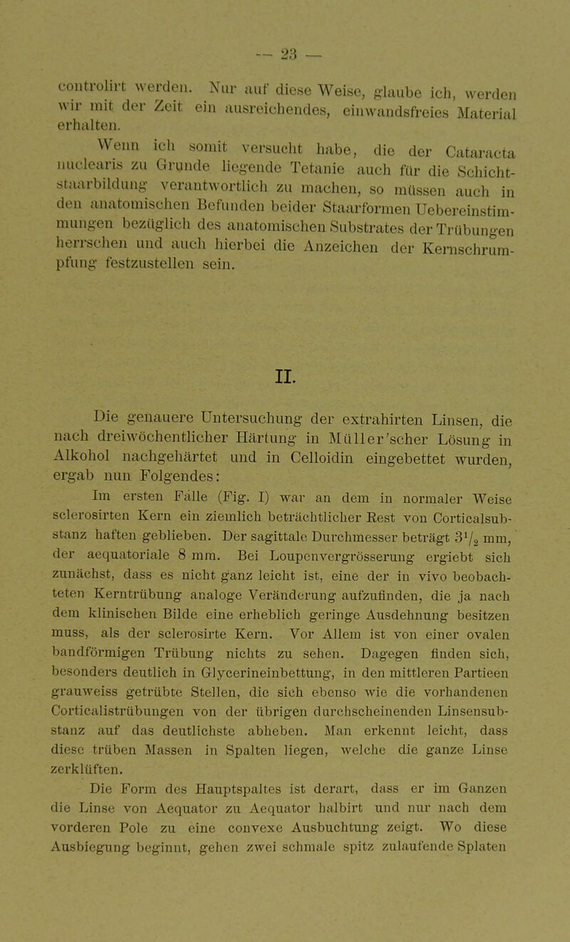 controlirt werden. Nur auf diese Weise, glaube ich, werden wir mit der Zeit ein ausreichendes, einwandsfreies Material erhalten. Wenn ich somit versucht habe, die der Cataracta nuclearis zu Grunde liegende Tetanie auch für die Schicht- staarbildung- verantwortlich zu machen, so müssen auch in den anatomischen Befunden beider Staarformen Uebereinstim- mungen bezüglich des anatomischen Substrates der Trübungen herrschen und auch hierbei die Anzeichen der Kenischrura- pfung festzustellen sein. II. Die genauere Untersuchung der extrahirten Linsen, die nach dreiwöchentlicher Härtung in Müll er'scher Lösung in Alkohol nachgehärtet und in Celloidin eingebettet wurden, ergab nun Folgendes: Im ersten Fälle (Fig. I) wai- an dem in normaler Weise sclerosirten Kern ein ziemlich beträchtlicher Eest von Corticalsub- stanz haften geblieben. Der sagittalc Durchmesser beträgt mm, der aequatoriale 8 mm. Bei Loupenvergrösserung ergiebt sich zunächst, dass es nicht ganz leicht ist, eine der in vivo beobach- teten Kerntrübung analoge Veränderung aufzufinden, die ja nach dem klinischen Bilde eine erheblich geringe Ausdehnung besitzen muss, als der sclerosirte Kern. Vor Allem ist von einer ovalen bandförmigen Trübung nichts zu sehen. Dagegen finden sich, besonders deutlich in Glycerineinbettung, in den mittleren Pai'tieen grauweiss getrübte Stellen, die sieh ebenso wie die vorhandenen Corticalistrübuugen von der übrigen durchscheinenden Linsensub- stanz auf das deutlichste abheben. Man erkennt leicht, dass diese trüben Massen in Spalten liegen, welche die ganze Linse zerklüften. Die Form des Hauptspaltes ist derart, dass er im Ganzen die Linse von Aequator zu Aequator halbirt und nur nach dem vorderen Pole zu eine convexe Ausbuchtung zeigt. Wo diese Ausbiegung beginnt, gehen zwei schmale spitz zulaufende Splaten